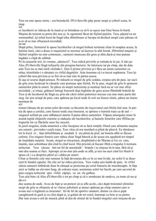 Tess nu mai spuse nimic ; era buimăcită. D'Ur-berville păşi peste snopi şi coborî scara, în
timp
436
ce lucrătorii se ridicau de la masă şi se întindeau ca să li se aşeze mai bine berea în burtă.
Maşina de treierat se porni din nou şi, în zgomotul făcut de fîşîitul paielor, Tess, păşind ca un
somnambul, îşi reluă locul de lingă toba zbîrnîitoare şi începu să desfacă snopii care păreau că
n-or să se mai sfîrşească niciodată.
XLVIII
După prînz, fermierul le spuse lucrătorilor că stogul trebuie terminat chiar în noaptea aceea, la
lumina lunii, căci a doua zi maşinistul se tocmise să lucreze la altă fermă. Zbîrnîitul maşinii şi
fîşîitul snopilor nu mai conteneau ; oamenii munceau din greu şi abia dacă-şi mai puteau
îngădui o clipă de odihnă.
Pe la ceasurile trei, la vremea „nămiezii", Tess ridică privirile şi rotindu-le în jur, îl zări pe
Alee d'Urberville lîngă tufişurile din preajma barierei. Se întorsese iar pe cîmp, dar de data
asta Tess nu se mai miră văzîndu-l. Alee îi prinse privirea şi-i făcu un semn curtenitor cu
mîna, trimitîndu-i o sărutare cu vîrful degetelor. Asta însemna că i-a trecut supărarea. Tess îşi
coborî din nou privirea şi se feri să se mai uite în partea aceea.
Şi aşa se scurse după-amiaza. Pe măsură ce stogul de grîu scădea, creştea şira de paie, iar sacii
de grîu erau încărcaţi în căruţele care porneau spre fermă. Pe la şase, stogul de grîu le ajunsese
oamenilor pînă la umeri. Se părea că snopii netreieraţi şi neatinşi încă nu se vor mai sfîrşi
niciodată ; şi totuşi, grămezi întregi fuseseră deja înghiţite de gura aceea flămîndă hrănită de
Tess şi de lucrătorul de lîngă ea, prin ale căror mîini puternice trecuse cea mai mare parte din
stog. Iar şira uriaşă de paie, care apăruse pe locul unde în zori nu fusese nimic, părea un imens
morman de
437
resturi rămase de pe urma celor devorate cu lăcomie de roşcovanul care bîzîia într-una. în par-
tea de apus a cerului, care fusese toată ziua înnourat, se aprinse o lumină roşie ca de iad —
singurul asfinţit pe care sălbatecul martie îl putea dărui oamenilor. Văpaia amurgului muie în
aramă topită chipurile ostenite şi năduşite ale lucrătorilor, şi hainele femeilor care fîlfîiau pe
trupurile lor ca flăcările unui foc mocnit.
în jurul stogului, truda amarnică a zilei începuse să se facă simţită. Omul care alimenta maşina
era ostenit ; privindu-i ceafa roşie, Tess văzu că era murdară şi plină de pleavă. Ea rămăsese
tot la locul ei ; faţa înfierbîntata şi asudată îi era plină de praf, iar boneta albă se făcuse
cafenie. Era singura femeie care stătea chiar lîngă batoză şi de aceea era zguduită tot timpul
de trepidaţia maşinii. Acum, stogul se micşorase, despărţind-o de Marian şi Izz cu care,
înainte, mai schimbase din cînd în cînd locul. Din pricină că fiecare fibră a trupului îi tremura
neîncetat. Tess căzuse într-un fel de amorţeală : braţele i se mişcau în-tr-una, fără să-şi
mai dea seama ce face. Aproape că nu mai ştia unde se află, şi nici nu auzi cînd Izz Huett îi
spuse că i s-a desprins părul şi-i cădea pe umeri.
Chiar şi femeile cele mai rumene Ia faţă deveneau din ce în ce mai livide, iar ochii li se duse-
seră în fundul capului. De cîte ori îşi ridica privirea, Tess vedea şira înaltă de paie, în vîrful
căreia oamenii îmbrăcaţi doar în cămaşă se proiectau pe cerul fumuriu de miazănoapte. în faţa
şirei se înălţa un elevator lung, de culoare roşie, asemenea scării lui Iacob, pe care şuvoiul de
paie curgea neîncetat spre vîrful căpiţei, ca un rîu galben.
Tess ştia bine că Alee d'Urberville e tot pe cîmp şi că o urmăreşte de undeva, cu toate că nu-şi
dă-438
dea seama de unde. Avea de fapt şi un pretext să se afle acolo, căci după treieratul ultimilor
snopi de grîu se obişnuia să se vîneze şobolanii şi atunci apăreau pe cîmp oameni care n-
aveau nici o legătură cu treieratul : fel de fel de sportivi amatori, domni cu cîte-o pipă
caraghioasă în gură şi cu cîini după ei, şi golani de tot soiul, înarmaţi cu bete şi cu pietre.
Dar mai aveau o oră de muncă, pînă să dea de stratul de la fundul stogului care mişuna de şo-
 