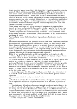 bolani, între timp, la apus, înspre Giant's Hill, iîngă Abbot's Cernel, lumina zilei se stinse, iar
chipul alb al lunii se ivi de partea cealaltă, către Middleton. Abbey îşi Shottsford. De vreo
două ceasuri, Marian, care nu putea să se apropie de Tess şi să-i vorbească, începuse să se
îngrijoreze de starea prietenei ei. Celelalte femei băuseră tot timpul bere ca să mai prindă
puteri, dar Tess, care încă din copilărie ura băutura din pricina urmărilor pe care le-avusese la
ea acasă, nu gustase nici măcar o picătură. îi dădea înainte cu treaba, g;îndindu-se că dacă s-ar
opri din lucru ar trebui să plece — posibilitate pe care acum o lună, două, ar fi privit-o cu
indiferentă sau chiar cu un sentiment de uşurare, dar care o umplea de spaimă acum, cînd
d'Urberville începuse să-i dea tîrcoale.
Stogul scăzuse atît de mult, încît cei care lucrau pe el puteau acum să stea de vorbă cu
oamenii care lucrau jos. Fermierul Groby se urcă pe batoză şi-i spuse lui Tess că dacă vrea,
poate să plece cu prietenul ei, căci o să trimită el pe altcineva s-o înlocuiască. Tess ştia că
„prietenul" nu poate fi altul decît d'Urbervilile şi că fermierul îi făcea acest hatîr la cererea
acestui prieten sau, poate, a acestui duşman. Făcu semn din cap că nu vrea să plece şi-şi văzu
mai departe de treabă.
Veni în sfîrşit şi vremea vînăforii de şobolani şi goana începu. Pe măsură ce stogul se
micşora,
43')
şobolanii se furişaseră mai jos, pînă ajunseseră ou taţii la fund ; acum, cînd ultimul lor refugiu
fusese descoperit, începură să alerge în toate direcţiile. Marian, care era pe jumătate beată,
începu să ţipe că unul dintre şobolani se suise pe ea ; celelalte femei, mai prevăzătoare, se
apăraseră ridi-eîndu-şi fustele sau suindu-se pe ceva mai înalt. Prinseră şobolanul care o
speriase pe Marian şi în larma de lătrat de cîini, strigăte de bărbaţi, ţipete de femei, înjurături,
tropăit şi învălmăşeală ca în Pandemoniu  Tess dezlegă ultimul snop. Apoi toba îşi încetini
mişcarea, vîjîitul încetă, şi Tess coborî de pe platforma treierătorii.
Iubitul ei, oare se mulţumise să asiste la vînă-toare, apăru lîngă ea, cît ai clipi din ochi.
— Cum... după ce că te-am insultat... după palma pe care ţi-am dat-o ! spuse Tess cu
voce stinsă. Era atît de obosită, încît nu putea vorbi mai tare.
— Ar trebui să fiu prost ca să mă supăr pentru ceea ce faci sau spui tu, zise el cu aceeaşi voce
caldă pe care o avusese pe vremutri, Ia Trantridge. Uite oum îţi tremură mînuţele şi
picioruşele ! Eşti sleită de puteri ca un viţel înjunghiat. Ştii bine că ai fi putut să te opreşti din
lucru de cînd am venit. Cum poţi fi atît de încăpăţînată ? în orice caz, să ştii că i-am spus
fermierului că n-are dreptul să folosească femei la treierătoarea mecanică. Asta rni-i treabă de
femeie. La fermele moderne nu se mai lucrează aşa. De altfel, lucrul ăsta-l ştie foarte bine şi
el. Hai să te conduc acasă.
— Ah. da, răspunse ea, abia tîrîndu-işi picioarele, condu-mă dacă vrei. Mi-amintesc că
m-ai cerut de nevastă înainte de a afla ce s-a întîm-plat cu mine. Poate... poate că eşti mai
cumsecade,
1
    Pandemoniu: capitala infernului. In sens larg, loc de dezordine *i desfrîu.
440
mai bun decît am crezut eu. Iţi sînt recunoscătoare de orioe-ai face pentru mine din bunătate,
dar mă supără dacă faci ceva din alte pricini. Uneori nici nu-mi dau seama ce gînduri ai cu
mine.
— Tess, dacă nu pot să legalizez vechea noastră legătură, pot măcar să te ajut. Şi ara s-o fac,
stră-duindu-mă, mai mult ca înainte, să nu te jignesc. M-am lecuit de mania mea religioasă,
sau mă rog, cum vrei să-i zici. Dar din asta m-am ales totuşi cu ceva. M-am făcut mai bun, sau
cel puţin aşa nădăjduiesc. Şi acum, Tess, în numele a tot ce-i frumos şi trainic între un bărbat
şi o femeie, te rog să ai încredere în mine ! Am destulă avere, mai multă chiar deciît e nevoie,
ca să te scap de orice griji pe tine, pe părinţii, surorile şi fraţii tăi. O să le fac o viaţă tihnită la
toţi, şi pentru asta nu trebuie decît să arăţi că ai încredere în mine.
— I-ai mai văzut pe ai mei ? îl întrebă ea nerăbdătoare.
 