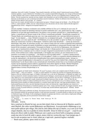 mărginaşe, slum-urile Londrei, îl respinge. Viaţa oraşului tentacular, sub forma căruia îl impresionează acum pe Hardy
sistemul capitalist, i se pare tînărului de o brutalitate şi de o cruzime insuportabilă. Dezgustat, el se retrage în Dorsetul natal
şi, pînă la sîîrşitul vieţii, acesta va rămîne decorul existenţei lui Hardy, aşa cum va fi şi fundalul tuturor conflictelor sale
ljierare. Nota de rousseau-ism, opoziţia sat-oraş, elogiul vieţii elementare, pe care le întîlnim adesea în romanele sale, se
datoreşte şocului brutal, pe care l-a declanşat priveliştea mizeriei londoneze. Trebuie să subliniem însă că lui Hardy îi este
străină viziunea idilică a unui sat lipsit de conflicte.
Şocul avea să se repete sub altă formă şi cu repercusiuni mai grave. Ultimele romane ale lui Hardy : „Tess d'Urberville"
(1891) şi „Jude neştiutul" (1896), cele mai violent demasca-toaf, sînt primite ostil de critică. Opinia oficială engleză îl
abandonează pe scriitor. Indignarea înverşunată împotriva so-
VIII
efectele eredităţii. Urmărirea rezultatelor unei eredităţi nobiliare la Tess ar fi o indicaţie în acest sens). II
deosebeşte însă esenţial de naturalişti interesul nu pentru amănuntul oare-' care, pentru felia de viaţă, ci pentru
trăsătura în cel mai înalt grad semnificativă. Sau pentru a cita cuvintele criticului de la „Viaţa Romînească": „Un
înţeles, o semnificaţie are fiecare roman al său. Şi încă o semnificaţie profundă... Semnificaţia romanelor lui
Thomas Hardy este semnificaţia gravă pe care o are viaţa umană pentru cine o priveşte înfiorat de destinul ei
tragic". Şi mai departe: „...viaţa e filtrată în romanele lui, nu transpusă tale-quale... E curăţită aşadar de banal şi
de insignifiant, ca-n orice operă de artă". Atît Ibrăileanu cît şi alţi cercetători ai operei lui Hardy l-au comparat
adesea pe romancierul victorian cu Shakespeare. Lăsînd la o parte toate deosebirile — extrem de numeroase —
determinate, între altele, de atmosfera socială, care a născut creaţia celor doi scriitori şi păstrînd toate proporţiile,
putem afirma că îl apropie de marele elizabethan nu numai surprinderea şi comunicarea fiorului tragic, dar şi un
anumit fel de concepere a personajelor. Personajele lui Hardy, ca şi cele ale lui Shakespeare, sînt concepute
poetic, apar şi înaintează de-a lungul întregii vieţi însoţite de o vibraţie poetică. Ele ne surprind printr-o
dimensiune lirică şi inspiraţia care le-a născut ni se pare imaginativă şi poetică prin excelenţă. De aci nuanţa de
mister, mister ţinînd nu de o ordine supranaturală, ci de bogăţia unui caracter, pe care romancierul nu ni-l
transmite ca un analist şi un psiholog — căci Hardy nu a fost niciodată analist — ci printr-o intuiţie poetică.
Forţa aproape magică a lui Giles Winterborne („Cei din pădure"), forţă ce se comunică arborilor plantaţi de el,
nu ţine de supranatural, ci de desăvîrşita întrepătrundere între natură şi personalitatea omului. Aceeaşi co-
munitate, aceeaşi întrepătrundere le descoperim şi în cazul lui Tess sau al lui Gabriel Oak („Departe de mulţimea
înnebunitoare") şi de fiecare dată ea este comunicată prin intermediul emoţiei lirice şi nu al analizei psihologice.
Acelaşi tip de imaginaţie poetică explică şi gigantismul unora dintre figurile lui Hardy. Michael Henchard
(„Primarul din Casterbridge")) în pasiunea lui răzbunătoare, Eustacia Vye („întoarcerea băştinaşului") în
impulsivitatea ei erotică sînt personaje ce se
XV
proiectează gigantic pe fondul naturii elementare. De aceea N nu greşesc criticii care compară creaţia lui Hardy cu cea a
marilor tragici — antici sau moderni — şi chiar cu creaţia epopeică. Ne simţim mai înclinaţi să comparăm personajele lui
Hardy cu cele ale vechilor poeţi tragici, cu Oedip şi Anti-gona, sau cu cele ale lui Shakespeare, cu Macbeth sau regele Lear,
decît cu caracterele oricărui romancier modern. In lumina acestei înţelegeri, caracterizarea de naturalist aplicată lui Hardy
cade. Opera lui se cere caracterizată în termenii aplicaţi poeziei sau plasticii, aşa cum face G. Ibrăileanu, cu atît mai mult cu
cît forţa lui Hardy e în primul rînd vizuală, romancierul invitîndu-l mereu pe cititor să vadă : „Tess d'Urberville are
plasticitatea picturii italiene în redarea încîntătoarelor femei şi mai ales a încîntătoarei Tess şi în redarea scenelor idilice — şi
plasticitatea picturii olandeze în redarea peisajelor şi a scenelor rustice pline de umor. Dar toată această încîntare a vieţii,
toată această bucurie de a trăi şi mai ales năzuinţa la bucuria vieţii, este distrusă de o tragică fatalitate care, înainte de a
izbucni zdrobind pe fermecătoarea şi trecătoarea apariţie care e Tess, vuieşte surd încă de mult, de-a lungul romanului. Şi voi
observa şi acum că această strălucire a existenţei şi, în acelaşi timp, această fatalitate tragică poate fi definiţia dramei
shakespeariene"'.
Intr-aceasta rezidă esenţa conflictelor lui Hardy. Descoperim mereu în romanele sale aspiraţia aprinsă spre fericire şi vitali-
tatea elementară zdrobite de mecanismul nemilos al unei lumi prost întocmite. La această schemă se reduce de cele mai multe
ori fatalismul tragic al lui Hardy. Şi din neînţelegerea faptului că aspiraţia spre fericire a celor mulţi şi simpli poate înfrînge
acel mecanism implacabil, provine pesimismul romancierului englez.
VERA CALIN
' G. Ibrăileanu — La moartea lui Thomas Hardy, Studii literare, pp. 99—101.
FAZA I N T I I
TÎNARA FATA
într-o seară pe la sfîrşitul lui mai, un om între două vîrste se întorcea de la Shaston, acasă în
satul Marlott, din valea vecină Blakemore sau Blackmoor. Avea picioarele slăbănoage şi un
mers pufin aplecat spre stînga. Din cînd în cînd clătina din cap cu înţeles, ca şi cum şi-ar fi dat
singur dreptate, deşi nu se gîndea la nimic deosebit. Ţinea în mînă un coş gol — coşul în care
ducea de obicei ouăle la pia[ă. Pălăria pe care o purta avea borul bofit şi marginea soioasă,
uzată mai ales în locul de unde o apuca, atunci cînd şi-o scotea din cap. Cum mergea aşa, îi
ieşi în cale un pastor mai în vîrstă, călare pe o iapă sură ; pastorul îngîna o melodie.
— Bună seara, părinte, spuse omul cu coşul.
 