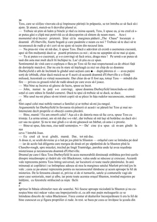 39
Tess, care se siiil|ea vinovata că-şi împinsese părinţii în prăpastie, se tot întreba ce să facă să-i
ajute. Şi atunci, maică-sa îi dezvălui planul ei.
— Trebuie să ştim să luăm şi binele şi răul cu inima uşoară, Tess, îi spuse ea, şi nu cred că s-
ar putea găsi o clipă mai potrivită ca să descoperim că sîntem de neam mare. Acu-i
momentul să-ţi încerci prietenii. Ştiai că la marginea pădurii „The Chase" locuieşte o
doamnă d'Urberville, foarte bogată şi care pasămite e neam cu noi ? Trebuie să te duci să te
recunoască de rudă şi să-i ceri să ne ajute să ieşim din necazul ăsta.
— Nu prea-mi vine să mă duc, îi spuse Tess. Dacă e adevărat că există o asemenea cucoană,
apoi să fim mulţumiţi dacă se poartă prietenos cu noi ; să nu ne aşteptăm să ne mai şi ajute.
— Tu ai putea s-o cucereşti, şi s-o convingi să facă orice, draga mea ! Pe urmă s-ar putea să
iasă din asta mai mult decît îti închipui tu. Las' că ştiu eu ce spun.
Sentimentul de vină care-o copleşea o făcu pe Tess să fie mai respectuoasă ca de obicei faţă
de dorinţele maică-si. Dar nu era în stare să înţeleagă cu nici un chip de ce doamna
Durbeylield e atît de încîntată la gîndul unei acţiuni care ■— după părerea ei — avea puţini
sorţi de izbîndă, chiar dacă maică-sa ar fi auzit că această doamnă d'Urberville e o fiinţă
miloasă, înzestrată cu virtuţi neasemuite. Dar chiar de-ar fi fost aşa, totuşi Tess — mîndră din
fire — privea cu groază rolul de rudă săracă pe care avea să-l joace.
— Mai bine aş încerca să găsesc de lucru, spuse ea încet.
— John, numai tu poţi s-o convingi, spuse doamna Durbeyfield întorcîndu-se către
soţul ei care stătea în fundul camerei. Dacă tu spui că trebuie să se ducă, se duce.
— Mie unul nu-mi place să-mi trimit copiii să se plece în faţa rudelor necunoscute, mormăi
el.
Sînt capul celei mai nobile ramuri a familiei şi ar trebui să-mi jiu rangul.
Argumentele lui Durbeyfield în favoarea ră-jnînerii ei acasă i se părură lui Tess şi mai ne-
întemeiate decît propriile ei obiecţii contra plecării.
— Bine, mamă ! Eu am omorît calul ! Aşa că e de datoria mea să fac ceva, spuse Tess cu
tristeţe. La urma urmei, am să mă duc s-o văd ; dar trebuie să mă laşi să hotărăsc eu dacă să-i
cer sau nu ajutor. Şi nu te mai gîndi c-o să-mi găsească un bărbat, că asta-i o prostie.
— Bine-ai spus, fata mea, zise tatăl sentenţios. •— Da' cine ţi-a spus că m-am gîndit la
aşa
ceva ? întrebă Joan.
— Eu cred că te-ai gîndit, mamă. Dar, tot mă duc.
A doua zi, se sculă devreme şi o luă pe jos pînă la Sliaston — orăşelul care se întindea pe deal
— iar de acolo luă diligenta care mergea de două ori pe săptămînă de la Shaston pînă la
Chasebo-rough, spre miazăzi, trecînd pe lingă Trantridge, parohia unde îşi avea reşedinţa
misterioasa şi necunoscuta doamnă d'Urberville.
Drumul pe care-l făcu Tess Durbeyfield în acea memorabilă dimineaţă străbătea povîrni-şurile
dinspre miazănoapte şi răsărit ale văii Blackmoor, valea unde se născuse şi crescuse. Această
vale reprezenta pentru Tess întreg universul, iar locuitorii ei toate rasele pămîntului. In anii
minunaţi ai copilăriei i se întîmplase adesea să stea la marginea satului Marlott privind jos în
vale ; ceea ce pe-atunci reprezenta pentru ea necunoscutul rămăsese şi acum aproape la fel de
misterios. De la fereastra căsuţei ei, privise zi de zi turnurile, satele şi contururile vagi ale
unor case senioriale, mari şi albe, iar peste toate acestea oraşul Shaston, tronînd majestos pe
înălţimi, cu ferestrele strălucind ca nişte făclii
41
/i
aprinse în bătaia ultimelor raze ale soarelui. Nii fusese aproape niciodată la Shaston şi nu cu-
noştea bine nici măcar valea sau împrejurimile ei, cu atît mai puţin meleagurile ce se
întindeau dincolo de valea Blackmoor. Fiece contur al dealurilor înconjurătoare îi era la fel de
bine cunoscut ca şi figura propriilor ci rude. în rest. se baza pe ceea ce învăţase la şcoala din
 