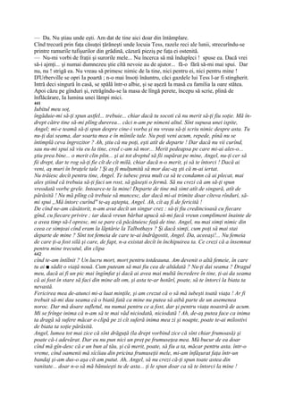 — Da. Nu ştiau unde eşti. Am dat de tine aici doar din întâmplare.
Cînd trecură prin faţa căsuţei ţărăneşti unde locuia Tess, razele reci ale lunii, strecurîndu-se
printre ramurile tufişurilor din grădină, căzură pieziş pe faţa ei ostenită.
— Nu-mi vorbi de fraţii şi surorile mele... Nu încerca să mă îndupleci ! spuse ea. Dacă vrei
să-i ajmţi... şi numai dumnezeu ştie cîtă nevoie au de ajutor... fă-o fără să-mi mai spui. Dar
nu, nu ! strigă ea. Nu vreau să primesc nimic de la tine, nici pentru ei, nici pentru mine !
D'Urberville se opri Ia poartă ; n-o mai însoţi înăuntru, căci gazdele lui Tess l-ar fi stingherit.
Intră deci singură în casă, se spălă într-o albie, şi se aşeză la masă cu familia la oare stătea.
Apoi căzu pe gînduri şi, retrăgîndu-se la masa de lîngă perete, începu să scrie, plină de
înflăcărare, Ia lumina unei lămpi mici.
441
Iubitul meu soţ,
îngăduie-mi să-ţi spun astfel... trebuie... chiar dacă tu socoti că nu merit să-ţi fiu soţie. Mă în-
drept către tine să-mi plîng durerea... căci n-am pe nimeni altul. Sînt supusa unei ispite,
Angel; mi-e teamă să-ţi spun despre cine-i vorba şi nu vreau să-ţi scriu nimic despre asta. Tu
nu-ţi dai seama, dar soarta mea e în mîinile tale. Nu poţi veni acum, repede, pînă nu se
întimplă ceva îngrozitor ? Ah, ştiu că nu poţi, eşti atît de departe ! Dar dacă nu vii curînd,
sau nu-mi spui să viu eu la tine, cred c-am să mor... Merit pedeapsa pe care mi-ai ales-o...
ştiu prea bine... o merit clin plin... şi ai tot dreptul să fii supărat pe mine, Angel, nu-ţi cer să
fii drept, dar te rog să-ţi fie cît de cît milă, chiar dacă n-o merit, şi să te întorci ! Dacă ai
veni, aş muri în braţele tale ! Şi aş fi mulţumită să mor dac-aş şti că m-ai iertat.
Nu trăiesc decît pentru tine, Angel. Te iubesc prea mult ca să te condamn că ai plecat, mai
ales ştiind că trebuia să-ţi faci un rost, să găseşti o fermă. Să nu crezi că am să-ţi spun
vreodată vorbe grele. Intoarce-te la mine! Departe de tine mă simt atît de singură, atît de
părăsită ! Nu mă plîng că trebuie să muncesc, dar dacă mi-ai trimite doar cîteva rînduri, să-
mi spui „Mă întorc curînd" te-aş aştepta, Angel. Ah, cît aş fi de fericită !
De cînd ne-am căsătorit, n-am avut decît un singur crez : să-ţi fiu credincioasă cu fiecare
gînd, cu fiecare privire ; iar dacă vreun bărbat apucă să-mi facă vreun compliment înainte de
a avea timp să-l opresc, mi se pare că păcătuiesc faţă de tine. Angel, nu mai simţi nimic din
ceea ce simţeai cînd eram la lăptărie la Talbothays ? Şi dacă simţi, cum poţi să mai stai
departe de mine ? Sînt tot femeia de care te-ai îndrăgostit, Angel. Da, aceeaşi!... Nu femeia
de care ţi-a fost silă şi care, de fapt, n-a existat decît în închipuirea ta. Ce crezi că a însemnat
pentru mine trecutul, din clipa
442
cînd te-am întîlnit ? Un lucru mort, mort pentru totdeauna. Am devenit o altă femeie, în care
tu ai ■ sădit o viaţă nouă. Cum puteam să mai fiu cea de altădată ? Nu-ţi dai seama ? Dragul
meu, dacă ai fi un pic mai îngîmfat şi dacă ai avea mai multă încredere în tine, ţi-ai da seama
că ai fost în stare să faci din mine alt om, şi asta te-ar hotărî, poate, să te întorci la biata ta
nevastă.
Fericirea mea de-atunci mi-a luat minţile, şi am crezut că o să mă iubeşti toată viaţa ! Ar fi
trebuit să-mi dau seama că o biată fată ca mine nu putea să aibă parte de un asemenea
noroc. Dar mă doare sufletul, nu numai pentru ce a fost, dar şi pentru viaţa noastră de acum.
Mi se frînge inima că n-am să te mai văd niciodată, niciodată ! Ah, de-aş putea face ca inima
ta dragă să sufere măcar o clipă pe zi cît suferă inima mea zi şi noapte, poate te-ai milostivi
de biata ta soţie părăsită.
Angel, lumea tot mai zice că sînt drăguţă (la drept vorbind zice că sînt chiar frumoasă) şi
poate că-i adevărat. Dar eu nu pun nici un preţ pe frumuseţea mea. Mă bucur de ea doar
cînd mă gîn-desc că e un bun al tău, şi că merit, poate, să fiu a ta, măcar pentru asta. într-o
vreme, cînd oamenii mă sîcîiau din pricina frumuseţii mele, mi-am înfăşurat faţa într-un
bandaj şi-am dus-o aşa cît am putut. Ah, Angel, să nu crezi că-ţi spun toate astea din
vanitate... doar n-o să mă bănuieşti tu de asta... ţi le spun doar ca să te întorci la mine !
 