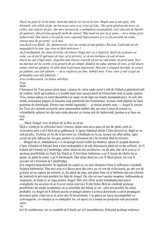 Dacă nu poţi să vii la mine, lasă-mă măcar să viu eu la tine. După cum ţi-am spus, sînt
hărţuită, sînt silită să fac un lucru pe care n-aş vrea să-l fac. Nici prin gînd nu-mi trece să
cedez, nici măcar un pic, dar mi-e groază de o întîmplare neaşteptată, căci sînt atît de lipsită
de apărare, din pricina greşelii mele de atunci! Mai mult nu pot să-ţi spun.... mi-e inima prea
îndurerată. Dar dacă o să cad în vreo capcană îngrozitoare şi o sa fiu nevoită să cedez,
starea mea de pe urmă. va fi mai
rea decît cea diniîi. Ah, dumnezeule, nici nu vreau să mă gîndesc Za asta. Lasă-mă să vin
numaidecît la tine, sau vino tu fără întîrziere !
Aş fi mulţumită, ba chiar fericită, să trăiesc lîngă tine ca o slujnică, dacă nu se poate ca
soţie, ca să pot fi aproape de tine, să te privesc, şi să-mi închipui că eşti al meu.
Dacă nu eşti Ungă mine, degeaba mai răsare soarele că tot nu văd nimic în jurul meu. Nici
nu mă mai uit la ciorile şi la graurii de pe cîmpii, fiindcă mi-aduc aminte de tine, şi mă doare
inima cînd mă gîndesc că altă dată îi priveam împreună. Mai am o singură dorinţă, în ceruri,
pe pămînt, sau sub pămînt — să te regăsesc pe tine, iubitul meu. Vino, vino şi mă scapă de
primejdia care mă pîhdeşte !
A ta credincioasă, cu inima zdrobita,
Tess
XLIX
Chemarea lui Tess porni către apus ; ajunse în valea unde aerul e atît de iblînd şi pămiîntul atît
de roditor, încît agricultura e o treabă mult mai uşoară decît la Flintcomb-Ash şi unde, pentru
Tess, lumea părea cu totul deosebită (cu toate că de fapt era foarte asemănătoare). în cele din
urmă, scrisoarea poposi la liniştita casă parohială din Emminster, tocmai cînd stăpînii îşi luau
gustarea de dimineaţă. Pentru mai multă siguranţă — şi numai pentru asta — Angel îi ceruse
lui Tess să-i trimită scrisorile prin intermediul tatălui său, pe care-l ţinea la curent cu
schimbările adresei lui din tara unde plecase cu inima atît de îndurerată, pentnu a-şi face un
rost.
444
__. Dacă Anigel vrea să plece de la Rio ca să ne
facă o vizită pe la sifîrişitul lunii viitoare, după cum ne-a spus că are de gînd, cred că
scrisoarea asta o să-l facă să se grăbească, îi spuse bătrînul domn Clare nevesti-si, după ce se
uită pe plic. Trebuie să fie de la nevasta lui. Gîndindu-se la ea, scoase un oftat adînc, apoi
scrise pe plic adresa lui An-gel, pentru ca scrisoarea să-i fie trimisă fără în-tîrziere.
— Dragul de el, nădăjduiesc c-o să ajungă acasă teafăr îşi sănătos, spuse în şoaptă doamna
Clare. Gînidul că băiatul ăsta a fost nedreptăţit o să mă chinuiască până mi-oi da sufletul. Ar fi
trebuit să-l trimiţi la Cambridge, chiar dacă nu era credincios, nu de alta, dar să fi avut şi el
aceleaşi posibilităţi ca fraţii lui. Dacă ar fi fost bine îndrumat, s-ar fi lecuit de ideile lui şi
poate că, pînă la urmă, s-ar fi hirotonisit. Dar chiar dacă nu s-ar fi făcut preot, tot s-ar fi
cuvenit să-l trimitem la Camibridge.
Era singura nemulţumire în legătură ou copiii ei, cu care doamna Clare îi tulburase vreodată
liniştea bărbatului. Dar nici asta n-o făcea prea des căci, pe cît era de evlavioasă, pe atît era de
grijulie să nu supere pe nimeni, şi, ân afară de asta, ştia prea bine că şi bărbatu-său era chinuit
de îndoieli în privinţa purtării lui faţă de Angel. De cîte ori nu-l auzise noaptea, înăbuşindu-şi
suspinele, în timp ce se ruga pentru Angel. Dar nici chiar acum neînduplecatul preot
evanghelic nu socotea că ar fi avut vreun rost să-i fi dat fiului fără de credinţă aceleaşi
posibilită(i de studii academice ca şi celorlalţi doi băieţi ai săi ; căci era posibil, ba chiar
probabil, ca Angel să fi folosit aceste avantagii pentru a critica doctrinele a căror propagare
devenise ţelul vieţii lui şi al celor doi fii hirotonisiţi. I se părea un lucru incompatibil cu
convingerile, cu situaţia şi cu nădejdile lui, să aşeze cu o mână un piedestal sub picioarele
celor
445
doi fii credincioşi, iar cu cealaltă să-I înalţe pe ceJ necredincios, folosind aceleaşi mijloace
 