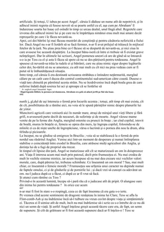 artificiale. Şi totuşi, U iubea pe acest Angel1, căruia îi dăduse un nume atît de nepotrivit, şi în
adîncul inimii regreta că fusese nevoit să se poarte astfel cu el, aşa cum pe Abraham2 îl
îndurerase soarta Iui Isaac cel osîndit în timp ce urcau dealul, unul lîngă altul. Regretele care
izvorau din adîncul inimii lui şi pe care nu le împărtăşea nimănui erau mult mai amare decât
reproşurile pe care i le făcea nevastă-sa.
Apoi, cei doi bătrîni îşi mai făceau mustrări de conştiinţă şi pentru căsătoria nefericită a fiului
lor. Dacă Angel nu s-ar fi liotărît să se facă fermier, n-ar fi avut prilejul să trăiască în mijlocul
fetelor de la ţară. Nu ştiau prea bine ce-l făcuse să se despartă de nevastă-sa, şi nici ziua în
care avusese loc această despărţire. La început bănu-iseră că între ei trebuie să fi existat grave
neînţelegeri. Dar în ultimele lui scrisori, Angel pomenea uneori că are de gînd să se întoarcă
s-o ia pe Tess cu el şi asta îi făcea să spere că nu se des-părţiseră pentru totdeauna. Angel le
spusese că nevastă-sa trăia la rudele ei şi bătrânii, care nu ştiau nimic sigur despre legăturile
celor doi, ho-tărîră să nu se amestece, cu atît mai mult cu cît nici nu prea vedeau cum ar fi
putut să le îmbunătăţească situaţia.
Intre timp, cel căruia îi era destinată scrisoarea străbătea o întindere neţărmurită, mergînd
călare pe un catîr care-I ducea din centrul continentului sud-american către coastă. Dusese o
viaţă tare chinuită pe părnîntul acesta străin. Nu se înzdrăvenise încă după boala grea de care
suferise îndată după sosirea lui aci şi aproape că se liotărîse să
1
   In engleză angel înseamnă înger.
' După legenda biblică, la porunca (ui dumnezeu, Abraham era gafa să aducă jertfă pe fiul său Isaac.
446


nunfe ja gîndul de aşi întemeia o fermă prin locurile acestea ; totuşi, atît timp eît mai exista, cît
de cît, posibilitatea de a rămîne aici, nu voia să le spună părinţilor nimic despre planurile lui
de yiitor.
Muncitorii agricoli care veniseră aici în număr mare, atraşi de mirajul unei vieţi libere şi fără
grifi, n-avuseseră parte deciît de necazuri, de suferinţe şi de moarte. Angel văzuse mame
venite de pe la ferme din Anglia, mergînd ostenite cu pruncii în braţe ; iar cînd copilul, istovit
de boală, murea în braţele ei, femeia se oprea din mers, îşi îngropa copilul, folosindu-se de
mîinile ei ca de nişte unelte de îngropăciune, vărsa o lacrimă şi o pornea din nou Ia drum, abia
tîrîndu-şi picioarele.
La început, nu se gîndise să emigreze în Brazilia ; voia să se stabilească la o fermă de prin
nordul sau răsăritul Angliei. Venise aici într-un moment de desperare şi numai întîmplarea
stabilise o coincidenţă între exodul în Brazilia, care atrăsese mulţi agricultori din Anglia, şi
dorinţa lui de a fugi de propriul său trecut.
în timpul cît lipsise din ţară, Angel se maturizase atît cît se maturizează un om în doisprezece
ani. Viaţa îl interesa acum mai mult prin patosul, decît prin frumuseţea ei. Nu mai credea de
mult în vechile sisteme mistice, iar acum începuse să nu mai dea crezare nici vechilor valori
morale, care, după părerea lui, trebuiau schimbate. Ce înseamnă un om moral ? Sau, mai mult
chiar, ce înseamnă o femeie morală ? Frumuseţea sau urîţenia unui caracter nu depinde numai
de faptele omului, ci şi de gîndurile şi de pornirile lui ; şi dacă vrei să cunoşti cu adevărat un
om. nu-l judeca după ce a făcut, ci după ce ar fi vrut să facă.
Şi atunci cum rămîne cu Tess ?
Privind-o în această lumină, începu să-i pară rău că o judecase atît de pripit. O alungase oare
din inima lui pentru totdeauna ? în orice caz acum
447
n-ar mai fi fost în stare s-o respingă, ceea ce de fapt însemna că era gata s-o ierte.
Pe vremea cînd aceste sentimente de dragoste renăşteau în inima lui Clare, Tess se afla la
Flint-comb-Ash şi nu îndrăznise încă să-l tulbure ou vreun cuvînt despre viaţa şi simţămintele
ei. Tăcerea ei îl uimise atît de mult, încît nu mai îndrăznise să-i scrie ca s-o întrebe de ce nu dă
nici un semn de viaţă. Şi astfel Angel înţelese greşit această tăcere care era, de fapt, un semn
de supunere. Şi ciît de grăitoare ar fi fost această supunere dacă ar fi înţeles-o ! Tess se
 