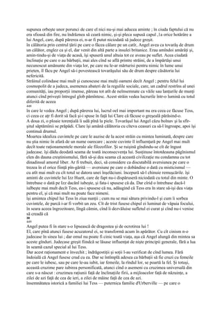 supunea orbeşte unor porunci de care el nici nu-şi mai aducea aminte ; în ciuda faptului că nu
era sfioasă din fire, nu îndrăznea să ceară nimic, şi-şi pleca supusă capul ,1a orice hotărâre a
lui Angel, care, după părerea ei, n-ar fi putut niciodată să judece greşit.
în călătoria prin centrul ţării pe care o făcea călare pe un catîr, Angel avea ca tovarăş de drum
un călător, englez ca şi el, dar venit din altă parte a insulei britanice. Erau amîndoi amărâţi şi,
amin-tindu-şi de viaţa de acasă, îşi spuseră unul altuia tot ce aveau pe suflet. Acea ciudată
înclinaţie pe care o au bărbaţii, mai ales cînd se află printre străini, de a împărtăşi unui
necunoscut amănunte din viaţa lor, pe care nu le-ar mărturisi pentru nimic în lume unui
prieten, îl făcu pe Angel să-i povestească tovarăşului său de drum despre căsătoria lui
nefericită.
Străinul colindase mai mult şi cunoscuse mai mulţi oameni decît Angel ; pentru felul lui
cosmopolit de a judeca, asemenea abateri de la regulile sociale, care, un cadrul restrîns al unei
comunităţi, iau proporţii imense, păreau tot atît de neînsemnate ca văile sau lanţurile de munţi
atunci cînd priveşti întregul glob pămîntesc. Acest străin vedea lucrurile într-o lumină cu totul
diferită de aceea
448
în care le vedea Angel ; după părerea lui, lucrul oel mai important nu era ceea ce făcuse Tess,
ci ceea ce aţr fi dorit să facă şi-i spuse în faţă lui Clare că făcuse o greşeală părăsind-o.
A doua zi, o ploaie torenţială îi udă pînă la piele. Tovarăşul lui Angel căzu bolnav şi la sfîr-
şitul săptămînii se prăpădi. Clare îşi amână călătoria cu cîteva ceasuri ca să-l îngroape, apoi îşi
continuă drumul.
Moartea idealiza cuvintele pe care le auzise de la acest străin cu mintea luminată, despre care
nu ştia nimic în afară de un nume oarecare ; aceste cuvinte îl influenţară pe Angel mai mult
decît toate raţionamentele morale ale filozofilor. Şi se ruişină gîndindu-se cît de îngust
judecase. îşi dădu deodată seama de toată inconsecvenţa lui. Susţinuse întotdeauna păgînismul
elen dn dauna creştinismului, fără să-şi dea seama că această civilizaţie nu condamna cu tot
dinadinsul amorul liber. Ar fi trebuit, deci, să considere ca discutabilă aversiunea pe care o
trezea în el orice fiinţă pîn-gărită — aversiune pe care o dobândise o dată cu misticismul —
cu atît mai mult cu cît totul se datora unei înşelăciuni. începură să-l chinuie remuşcările. îşi
aminti de cuvintele lui Izz Huett, care de fapt nu-i dispăruseră niciodată cu totul din minte. O
întrebase o dată pe Izz dacănl iubeşte, şi fata-i spusese că da. Dar cîrid o întrebase dacă-l
iulbeşte mai mult decît Tess, ea-i spusese că nu, adăugind că Tess era în stare să-işi dea viaţa
pentru el, şi că mai mult nu poate face nimeni.
îşi amintea chipul lui Tess în ziua nunţii ; cum nu se mai sătura privindu-l şi cum îi sorbea
cuvintele, de parcă i-ar fi vorbit un zeu. Cît de trist fusese chipul ei luminat de văpaia focului,
în seara aceea îngrozitoare, lîngă cămin, cînd îi dezvăluise sufletul ei curat şi cînd nu-i venise
să creadă că
30
449
Angel putea fi în stare s-o lipsească de dragostea şi de ocrotirea lui !
El, care pînă atunci fusese acuzatorul ei, se transformă acum în apărător. Cu cît cinism n-o
judecase în sinea lui ; dar omul nu poate fi cinic toată viaţa, aşa că Angel alungă din mintea sa
aceste gînduri. Judecase greşit fiindcă se lăsase influenţat de nişte principii generale, fără a lua
în seamă cazul special al lui Tess.
Dar acest raţionament e învechit ; îndrăgostiţii şi soţii l-au verificat de cînd lumea. Fără
îndoială că Angel fusese crud cu ea. Dar se întîmplă adesea ca bărbaţii să fie cruzi cu femeile
pe care le iubesc, sau pe care le-au iubit, iar femeile, la rîndul lor, se poartă la fel. Şi totuşi,
această cruzime pare iubirea personificată, atunci cînd o asemeni cu cruzimea universală din
care s-a născut : cruzimea raţiunii faţă de înclinaţiile firii, a mijloacelor faţă de năzuinţe, a
zilei de azi faţă de cea de ieri, a zilei de mâine faţă de cea de azi.
însemnătatea istorică a familiei lui Tess — puternica familie d'Urberville — pe care o
 