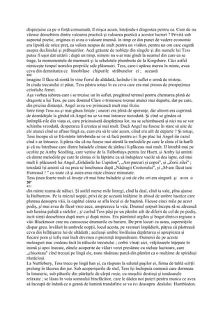dispreţuise ca pe o forţă consumată, îl mişca acum, înteţindu-i dragostea pentru ea. Cum de nu
văzuse deosebirea dintre valoarea practică şi valoarea poetică a acestor lucruri ? Privită sub
aspectul poetic, originea ei avea o valoare imensă. în timp ce din punct de vedere economic
era lipsită de orice preţ, ea valora nespus de mult pentru un visător, pentru un om care cugetă
asupra declinului şi prăbuşirilor. Acel grăunte de nobleţe din sîngele şi din numele lui Tess
putea fi uşor dat uitării ; după un timp, nimeni nu s-ar mai gîndi la neamul din care ea se
trage, la monumentele de marmură şi la scheletele plumbuite de Ia Kingsbere. Căci astfel
nimiceşte timpul nemilos propriile sale plăsmuiri. Tess, care-i apărea mereu în minte, avea
ceva din demnitatea ce înnobilase chipurile străbunelor ei ; această
450
imagine îl făcu să simtă în vine fiorul de altădată, lasîndu-i în suflet o urmă de tristeţe.
în ciuda trecutului ei pătat, Tess păstra totuşi în ea ceva care era mai presus de prospeţimea
celorlalte femei.
Aşa vorbea iubirea care i se trezise iar în suflet, pregătind terenul pentru chemarea plină de
dragoste a lui Tess, pe care domnul Clare o trimisese tocmai atunci mai departe, dar pe care,
din pricina distanţei, Angel avea s-o primească mult mai tîrziu.
între timp Tess na-şi mai găsea linişte ; uneori era plină de speranţe, dar alteori era cuprinsă
de deznădejde la gîndul că Angel nu se va mai întoarce niciodată. Şi cînd se gîndea că
întîmplă-rile din viaţa ei, care pricinuiseră despărţirea lor, nu se schimbaseră şi nici nu se vor
schimba vreodată, desperarea îi creştea şi mai mult. Dacă Angel nu fusese în stare să uite de
ele atunci cînd se aflase lîngă ea, cum era să le uite acum, ciînd era atît de departe ? Şi totuşi,
Tess începu să se fră-mînte întrebmdu-se ce să facă pentru a-i fi pe plac lui Angel iîn cazul
cînd s-ar întoarce. îi părea rău că nu fusese mai atentă la melodiile pe care le cînta el la harfă
şi că nu întrebase care dintre baladele cîntate de ţărănci îi plăceau mai mult. II întrebă mai pe
ocolite pe Amby Seedling, care venise de la Talbothays pentru Izz Huett, şi Amby îşi aminti
că dintre melodiile pe care Ie cîntau ei la lăptărie ca să înduplece vacile să dea lapte, cel mai
mult îi plăcuseră lui Angel „Grădinile lui Cupidon", „Am parcuri şi copoi", şi „Zorii zilei" ;
totodată îşi aminti că nu prea se înnebunea după „Nădragii Croitorului", şi „M-am făcut tare
frumoasă ! " cu toate că şi astea erau nişte cîntece minunate.
Tess ţinea foarte mult să înveţe cît mai bine baladele şi ori de cîte ori era singură şi avea o
30*
451
din minte teama de năluci. Şi astfel merse mile întregi, cînd la deal, cînd ia vale, pîna ajunse
la Bulbarrow. Pe la miezul nopţii, privi de pe această înălţime în abisul de umbre haotice care
pluteau deasupra văii, la capătul căreia se afla locul ei de baştină. Făcuse cinci mile pe acest
podiş, şi mai avea de făcut vreo zece, unsprezece la vale. Drumul şerpuit începu să se zărească
sub lumina palidă a stelelor ; şi curînd Tess păşi pe un pămînt atît de diferit de cel de pe podiş,
incit simţi deosebirea după mers şi după miros. Era pămîntul argilos şi bogat dintr-o regiune a
văii Blackmoor care nu cunoscuse drumurile cu bariere. De prin locuri ca astea, superstiţiile
dispar greu. învăluit în umbrele nopţii, locul acesta, pe vremuri împădurit, păţrea că păstrează
ceva din înfăţişarea lui de altădată ; aceleaşi umbre învăluiau depărtarea şi apropierea şi
fiecare pom şi tufiş mai înalt devenea o prezenţă impunătoare. Oamenii de pe aceste
meleaguri mai credeau încă în nălucile trecutului ; cerbii vînaţi aici, vrăjitoarele înţepate în
inimă şi apoi înecate, zânele acoperite de văluri verzi presărate cu steluţe lucitoare, care
„chicoteau" cînd treceai pe lingă ele, toate răsăreau parcă din pămînt ca o mulţime de spiriduşi
răutăcioşi.
La Nuttlebury, Tess trecu pe lingă han şi, ca răspuns la salutul paşilor ei, firma de tablă scîrţîi
prelung în tăcerea din jur. Sub acoperişurile de stuf, Tess îşi închipuia oamenii care dormeau
în întuneric, sub păturile din pătrăţele de cârpă roşie, cu muşchii destinşi şi tendoanele
relaxate ; se lăsau în voia somnului binefăcător, care le dădea noi puteri pentru munca ce avea
să înceapă de îndată ce o geană de lumină trandafirie se va ivi deasupra dealului Hambledon.
 