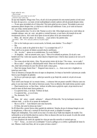 Lingă tufişul de mirt...
...Dacă accepţi
Purtarea mea, acolo îndat' am să te duc"
„Arată-mi calea" spuse Eva.
Şi aşa mai departe. Draga mea Tess, să ştii că ţi-am pomenit de asta numai pentru că mă crezi
în stare de aşa ceva ; cu toate că mă nedreptăţeşti având o părere atît de proastă despre mine.
-— N-am spus niciodată că ai fi diavolul. Nici prin gînd nu mi-a trecut. Niciodată n-am avut
asemenea păreri despre tine, şi cînd nu te văd mi-cşti indiferent. Cum, şi ai venit să lucrezi
aici, pe cîmp, numai pentru mine ?
— Numai pentru tine. Ca să te văd. Numai ca să te văd. Abia după aceea mi-a venit ideea să
cumpăr cămaşa asta pe care am găsit-o venind încoace, şi am luat-o de teamă să nu mă
recunoască cineva. Am venit să-ţi spun că nu-mi place să te ştiu muncind aşa !
— Bine, da' mie-mi place să muncesc... şi pe urmă o fac pentru tata.
1
    John Milton : 1608—1674, mare poet, publicist şi om politic englez.
459
— Da' cu învroiala pe care o aveai acolo, la fermă, cum rămîne ? S-a sfinţit ?
— Da.
— Şi de aici, unde ai de giînd să te duci ? La scumpul tău so1!; ?
Tess simfi ca nu poate să îndure această aluzie umilitoare.
— Ah... nu ştiu ! spuse ea cu amărăciune. Eu n-am bărbat !
— Ai dreptate... într-un anumit sens, aşa e .' Dar ai în schimb un prieten. Şi să ştii c-am
hotărît să-fi fac viafa mai uşoară, chiar dacă te împotriveşti. Cînd te duci acasă ai să vezi ce fi-
am trimis !
— Nu vreau să-mi dai nimic, Alee. Nu pot primi nimic de la tine ! Nu vreau... nu se cade !
— Ba se cade ! strigă el, ridicînd pufin tonul. Doar nu-fi închipui c-am să stau cu mîinile în
sîn, cînd văd că femeia la care fin atît de mult o duce greu.
— Dair îmi merge foarte bine ! Singurul meu necaz e... e... Asta n-are nici o legătură cu
traiul pe care-l duc.
Tess se întoarse şi începu din nou să sape cu desperare, în timp ce lacrimile-i picurau pe coada
furcii şi pe (bulgării de pămînt.
— Iar în ce-i priveşte pe copii... adică pe surorile şi pe fraţii tăi, urmă el, să ştii că m-am
gîndit Ia ei.
Tess sirnfi cum începe să i se moaie inima... o atinsese într-un punct sensibil. Ghicise care era
grija ei cea mai mare. De cînd se întorsese acasă, Tess se dăruise din toată inima acestor copii.
— Dacă maică-ta nu se face bine, trebuie să aibă cineva grijă de copii, că pe taică-tu nu-l
cred în stare să facă mare lucru pentru ei.
— Cu ajutorul meu, o să facă. Trebuie să facă.
— Cu ajutorul tău... şi cu al meu.
— Nu, domnule. Nu !
460
— Bine, da' asta-i curată nebunie ! izbucni d'Urberville. Tot îşi închipuie taică-tu că
siîntem rude... o să fie cît se poate de mulţumit.
— Ba n-o să fie ! I-am lămurit cum stau lucrurile.
— Ei bine, dar asta le-ntrece pe toate !
Şi d'Urberville o porni furios către gardul de mărăcini. Smulse de pe el cămaşa lungă cu care
se deighizase, o făcu sul, o aruncă în focul de pir uscat, şi dispăru în noapte.
După cele întâmplate, Tess simfi că nu mai e în stare să-şi Tadă mai departe de treabă. Era
neliniştită şi se tot întreba dacă nu cumva Alee se dusese din nou la ea acasă. în cele din urmă
o porni spre casă cu furca în mînă.
La vreo douăzeci de metri de ograda lor văzu pe una din surorile ei venind spre ea.
— Vai ! Tessy... ce crezi că s-a-ntîmplat ! Liza-Lu plînge şi s-a strîns o grămadă de lume la
noi. Mama e mult mai bine, da' mi se pare că tata a murit !
 
