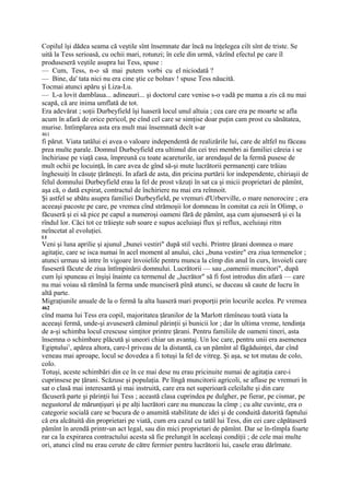 Copilul îşi dădea seama că veştile sînt însemnate dar încă nu înţelegea ciît sînt de triste. Se
uită la Tess serioasă, cu ochii mari, rotunzi; în cele din urmă, văzînd efectul pe care îl
produseseră veştile asupra lui Tess, spuse :
— Cum, Tess, n-o să mai putem vorbi cu el niciodată ?
— Bine, da' tata nici nu era cine ştie ce bolnav ! spuse Tess năucită.
Tocmai atunci apăru şi Liza-Lu.
— L-a lovit damblaua... adineauri... şi doctorul care venise s-o vadă pe mama a zis că nu mai
scapă, că are inima umflată de tot.
Era adevărat ; soţii Durbeyfield îşi luaseră locul unul altuia ; cea care era pe moarte se afla
acum în afară de orice pericol, pe cînd cel care se simţise doar puţin cam prost cu sănătatea,
murise. Intîmplarea asta era mult mai însemnată decît s-ar
461
fi părut. Viata tatălui ei avea o valoare independentă de realizările lui, care de altfel nu făceau
prea multe parale. Domnul Durbeyfield era ultimul din cei trei membri ai familiei căreia i se
închiriase pe viaţă casa, împreună cu toate acareturile, iar arendaşul de la fermă pusese de
mult ochii pe locuinţă, în care avea de gînd să-şi mute lucrătorii permanenţi care trăiau
înghesuiţi în căsuţe ţărăneşti. In afară de asta, din pricina purtării lor independente, chiriaşii de
felul domnului Durbeyfield erau la fel de prost văzuţi în sat ca şi micii proprietari de pămînt,
aşa că, o dată expirat, contractul de închiriere nu mai era reînnoit.
Şi astfel se abătu asupra familiei Durbeyfield, pe vremuri d'Urberville, o mare nenorocire ; era
aceeaşi pacoste pe care, pe vremea cînd strămoşii lor domneau în comitat ca zeii în Olimp, o
făcuseră şi ei să pice pe capul a numeroşi oameni fără de pămînt, aşa cum ajunseseră şi ei la
rîndul lor. Căci tot ce trăieşte sub soare e supus aceluiaşi flux şi reflux, aceluiaşi ritm
neîncetat al evoluţiei.
LI
Veni şi luna aprilie şi ajunul „bunei vestiri" după stil vechi. Printre ţărani domnea o mare
agitaţie, care se isca numai în acel moment al anului, căci „buna vestire" era ziua termenelor ;
atunci urmau să intre în vigoare învoielile pentru munca la cîmp din anul în curs, învoieli care
fuseseră făcute de ziua întîmpinării domnului. Lucrătorii — sau „oamenii muncitori", după
cum îşi spuneau ei înşişi înainte ca termenul de „lucrător" să fi fost introdus din afară — care
nu mai voiau să rămînă la ferma unde munciseră pînă atunci, se duceau să caute de lucru în
altă parte.
Migraţiunile anuale de la o fermă la alta luaseră mari proporţii prin locurile acelea. Pe vremea
462
cînd mama lui Tess era copil, majoritatea ţăranilor de la Marlott rămîneau toată viata la
aceeaşi fermă, unde-şi avuseseră căminul părinţii şi bunicii lor ; dar în ultima vreme, tendinţa
de a-şi schimba locul crescuse simţitor printre ţărani. Pentru familiile de oameni tineri, asta
însemna o schimbare plăcută şi uneori chiar un avantaj. Un loc care, pentru unii era asemenea
Egiptului1, apărea altora, care-l priveau de la distantă, ca un pămînt al făgăduinţei, dar cînd
veneau mai aproape, locul se dovedea a fi totuşi la fel de vitreg. Şi aşa, se tot mutau de colo,
colo.
Totuşi, aceste schimbări din ce în ce mai dese nu erau pricinuite numai de agitaţia care-i
cuprinsese pe ţărani. Scăzuse şi populaţia. Pe lîngă muncitorii agricoli, se aflase pe vremuri în
sat o clasă mai interesantă şi mai instruită, care era net superioară celeilalte şi din care
făcuseră parte şi părinţii lui Tess ; această clasa cuprindea pe dulgher, pe fierar, pe cismar, pe
negustorul de mărunţişuri şi pe alţi lucrători care nu munceau la cîmp ; cu alte cuvinte, era o
categorie socială care se bucura de o anumită stabilitate de idei şi de conduită datorită faptului
că era alcătuită din proprietari pe viată, cum era cazul cu tatăl lui Tess, din cei care căpătaseră
pămînt în arendă printr-un act legal, sau din mici proprietari de pămînt. Dar se în-tîmpla foarte
rar ca la expirarea contractului acesta să fie prelungit în aceleaşi condiţii ; de cele mai multe
ori, atunci cînd nu erau cerute de către fermier pentru lucrătorii lui, casele erau dărîmate.
 