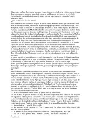 Sătenii care nu luau direct parte la munca cîmpu-lui erau prost văzuţi şi exilarea unora atrăgea
după sine ruinarea anumitor meseriaşi, care erau astfel nevoiţi să-i urmeze pe cei dintîi.
Aceste familii care altădată alcătuiseră pătura cea mai reprezentativă a satului şi care îi
păstraseră tradi-
1
    Aluzie la fuga evreilor din robia egipteană.
463
tiile, trebuiau acum să-şi caute adăpost în marile centre. Procesul acesta, pe care statisticienii
plini de umor l-au numit „tendinţa de migratiune a populaţiei rurale către marile oraşe", este
de fapt un proces asemănător cu tendinţa apei de a urca la deal, cînd e împinsă de un motor.
Numărul locuinţelor de la Marlott fiind astfel considerabil redus prin dărîmarea multora dintre
ele, fiecare casa care mai rămăsese încă în picioare devenea necesară fermierilor, pentru a-şi
adăposti lucrătorii. De cînd cu întîmplarea care-i umbrise viaţa lui Tess, oamenii de la Marlott
considerau în mod tacit că familia Durbeyfield (în a cărei nobilă obîrşie nu credea nimeni)
trebuie să plece din sat după expirarea contractului, dacă nu de altceva, măcar din motive de
moralitate. E drept că această familie era departe de a fi un exemplu de cumpătare, de
seriozitate sau de castitate. Tatăl, şi chiar mama, aveau din cînd în cînd obiceiul să se îmbete,
copiii mai mici nu prea dădeau pe la biserică, iar cea mai mare dintre fete avusese nişte
legături cam ciudate. Satul trebuia să păstreze, într-un fel sau altul, bunele moravuri. Şi astfel,
în ziua de „buna vestire", prima de cînd le expirase contractul, locuinţa familiei Durbeyfield,
care era încăpătoare, fu dată unui căruţaş cu o familie numeroasă şi văduva Joan, fiicele ei
Tess şi Liza-Lu, fiul ei Abraham şi copiii mai mici, se văzură nevoiţi să-şi caute adăpost în
altă parte.
în ajunul plecării, o burniţă întunecă cerul, şi seara coborî mai devreme. Şi fiindcă era ultima
noapte pe care o petreceau în satul lor de baştină, doamna Durbeyfield, Liza-Lu şi Abraham
se duseră să-şi ia rămas bun de la nişte prieteni, lăsînd-o pe Tess să vadă de copii.
Stătea ghemuită pe banca de lîngă fereastră, cu obrazul aproape lipit de cerceveaua geamului
de-a lungul căreia apa se prelingea neîncetat, şi cu ochii pironiţi pe pînza unui păianjen care
murise pro-
464
babil de foame, căci îşi făcuse culcuşul într-un colţ în care muştele nu veneau niciodată ;
acum, pînza subţire tremura uşor din pricina curentului care se strecura prin fereastră. Tess se
tot gîndea la situaţia în care se afla familia ei şi la contribuţia nefericită pe care o adusese ea la
această situaţie. Dacă nu s-ar fi întors acasă, poate că maică-sa şi copiii ar fi putut rămîne
acolo, plătind săptămînal chirie. Aproape imediat după sosirea ei în sat, Tess fusese văzută de
nişte persoane influente şi pline de scrupule pe cînd era la cimitir şi încerca să îndrepte cu o
mistrie mică un mor-mînt părăginit de copil. Aflînd astfel că Tess locuia din nou în sat, o
mustrară pe maică-sa că „o adăposteşte la ea" ; Joan le răspunse foarte înţepat şi se oferi să
plece din sat fără întîrziere. Vorbele îi fură luate în serios şi acum nu mai aveau altceva de
făcut decît să părăsească această casă.
— N-ar fi trebuit să mă întorc acasă, îşi spuse Tess, cu amărăciune.
Era atît de dusă pe gînduri încît nici nu băgă de seamă că pe drum trece călare un om înfăşurat
într-o pelerină albă de ploaie. Dar omul o văzu imediat, căci Tess stătea chiar lîngă fereastră
şi, îndemnîndu-şi calul, porni spre ea, oprindu-se atît de aproape de zid, încît copitele calului
fură cît pe-aci să atingă răzorul îngust de lîngă casă. Tess nu-l observă decît atunci cînd bătu
cu cravaşa în geam. Ploaia se oprise aproape de tot şi, la semnul lui, deschise fereastra.
— Nu m-ai văzut ? întrebă d'Urberville.
— Nu. Nu eram atentă, răspunse ea. Cred că te-am auzit, dar mi s-a părut că-i o trăsură. Stă-
team aşa, dusă pe gînduri.
— A, poate c-ai auzit caleaşca familiei d'Urberville. Cunoşti legenda ; nu-i aşa ?
— Nu. Era să mi-o spună o dată... bărbatu'... cineva... dar nu mi-a mai spus-o.
31
Tess d'Urberville
 