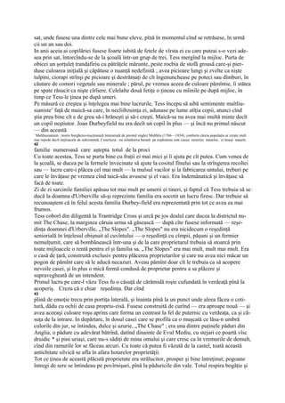 sat, unde fusese una dintre cele mai bune eleve, pînă în momentul cînd se retrăsese, în urmă
cii un an sau doi.
In anii aceia ai copilăriei fusese foarte iubită de fetele de vîrsta ei cu care puteai s-o vezi ade-
sea prin sat, întorcîndu-se de la şcoală într-un grup de trei, Tess mergînd la mijloc. Purta de
obicei un şorţuleţ trandafiriu cu pătrăţele mărunte, peste rocbia de stofă groasă care-şi pier-
duse culoarea iniţială şi căpătase o nuanţă nedefinită ; avea picioare lungi şi zvelte ca nişte
tulpini, ciorapi strînşi pe picioare şi destrămaţi de cît îngenunchease pe poteci sau dîmburi, în
căutare de comori vegetale sau minerale ; părul, pe vremea aceea de culoare pămîntie, îi stătea
pe spate răsucit ca nişte cîrliere. Celelalte două fetiţe o ţineau cu mîinile pe după mijloc, în
timp ce Tess le ţinea pe după umeri.
Pe măsură ce creştea şi înţelegea mai bine lucrurile, Tess începu să aibă sentimente maîtliu-
sianiste1 faţă de maică-sa care, în necliibzuinţa ei, adunase pe lume atîţia copii, atunci cînd
ştia prea bine cît e de greu să-i hrăneşti şi să-i creşti. Maică-sa nu avea mai multă minte decît
un copil neştiutor. Joan Durbeyfield nu era decît un copil în plus — şi încă nu primul născut
— din această
!
 Malthusianism ; teorie burghezo-reacţionară întemeiată de preotul englez Malthtis (1766—1834), conform căreia populaţia ar creşte mult
mai repede decît mijloacele de subzistentă. Concluzia : nu orînduirea bazată pe exploatare este cauza mizeriei maselor, ci înseşi masele.
42
familie numeroasă care aştepta totul de la proci
Cu toate acestea, Tess se purta bine cu fraţii ei mai mici şi îi ajuta pe cît putea. Cum venea de
la şcoală, se ducea pe la fermele învecinate să ajute la cositul fînului sau la strîngerea recoltei
sau — lucru care-i plăcea cel mai mult — la mulsul vacilor şi la fabricarea untului, treburi pe
care le învăţase pe vremea cînd taică-său avusese şi el vaci. Era îndemânatică şi învăţase să
facă de toate.
Zi de zi sarcinile familiei apăsau tot mai mult pe umerii ei tineri, şi faptul că Tess trebuia să se
ducă la doamna d'Urberville să-şi reprezinte familia era socotit un lucru firesc. Dar trebuie să
recunoaştem că în felul acesta familia Durbey-field era reprezentată prin tot ce avea ea mai
frumos.
Tess coborî din diligentă la Trantridge Cross şi urcă pe jos dealul care ducea la districtul nu-
mit The Chase, la marginea căruia urma să găsească — după cîte fusese informată — reşe-
dinţa doamnei d'Urberville, „The Slopes". „The Slopes" nu era nicidecum o reşedinţă
seniorială în înţelesul obişnuit al cuvîntului — o reşedinţă cu cîmpii, păşuni şi un fermier
nemulţumit, care să bombănească într-una şi de la care proprietarul trebuia să stoarcă prin
toate mijloacele o rentă pentru el şi familia sa. „The Slopes" era mai mult, mult mai mult. Era
o casă de ţară, construită exclusiv pentru plăcerea proprietarilor şi care nu avea nici măcar un
pogon de pămînt care să le aducă necazuri. Aveau pămînt doar cît le trebuia ca să acopere
nevoile casei, şi în plus o mică fermă condusă de proprietar pentru a sa plăcere şi
supravegheată de un intendent.
Primul lucru pe care-l văzu Tess fu o căsuţă de cărămidă roşie cufundată în verdeaţă pînă la
acoperiş. Crezu că e chiar reşedinţa. Dar cînd
43
plină de emoţie trecu prin portiţa laterală, şi înainta pînă la un punct unde aleea făcea o coti-
tură, dădu cu ochii de casa propriu-zisă. Fusese construită de curînd — era aproape nouă — şi
avea aceeaşi culoare roşu aprins care forma un contrast la fel de puternic cu verdeaţa, ca şi că-
suţa de la intrare. In depărtare, în dosul casei care se profila ca o muşcată ce lăsa-n umbră
culorile din jur, se întindea, dulce şi azurie, „The Chase" ; era una dintre puţinele păduri din
Anglia, o pădure cu adevărat bătrînă, datînd dinainte de Evul Mediu, cu stejari ce poartă vîsc
druidic * şi pini uriaşi, care nu-s sădiţi de mina omului şi care cresc ca în vremurile de demult,
cînd din ramurile lor se făceau arcuri. Cu toate că putea fi văzută de la castel, toată această
antichitate silvică se afla în afara hotarelor proprietăţii.
Tot ce ţinea de această plăcută proprietate era strălucitor, prosper şi bine întreţinut; pogoane
întregi de sere se întindeau pe povîrnişuri, pînă la păduricile din vale. Totul respira bogăţie şi
 