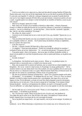 46.5
— Cred ca n-ar trebui sa ţi-o spun nici eu, dacă eşti într-adevăr urmaşa familiei d'Urberville.
Pentru mine unul, n-are nici un fel de importanţă, căci eu nu sînt decît un pretins d'Urberville.
E o poveste cam lugubră. E vorba de o caleaşca imaginară care nu poate fi auzită decît de
cine are în vine sîngele neamului d'Urberville şi care prevesteşte o nenorocire pentru cel care
o aude. Legenda spune ceva despre o crimă săvîrşită de un membru al familiei, acum nu ştiu
cîte veacuri.
— Dacă tot ai început, spune-mi-o toată.
— Bine, dacă vrei. Se pare că un membru al familiei a răpit odată o femeie frumoasă.
Femeia s-a zbătut să scape din bravele lui şi să sară din caleaşca şi, încercînd s-o împiedice, a
omorît-o... sau ea l-a omorît pe el... nu mai ştiu bine... Asta e una din versiunile legendei...
dar văd că v-aţi strîns calabalîcul. Vă mutaţi ?
— Da, mîine, de „buna vestire".
— Auzisem eu că vă mutaţi dar nu mi-a venit să cred. Cum, aşa, deodată ? Spune-mi, ce s-a
în-tîmplat ?
— Tata era ultimul din familie care mai avea dreptul să stea aici, cît timp trăieşte. Dar acum,
că s-a prăpădit, trebuie să plecăm. Am fi putut totuşi să rămînem chiriaşi cu săptămîna...
dar nu se poate, din cauza mea.
— Cum din cauza ta ?
— Nu sînt... o femeie cinstită. D'Urberville se făcu roşu la faţă.
— Ce măgărie ! Nişte parveniţi păcătoşi ! Praful să se aleagă de sufletele lor murdare !
exclamă el furios, pe un ton batjocoritor. Va să zică de asta plecaţi ! Vă gonesc din sat ?
— N-aş putea spune chiar că ne gonesc, dar ne-au spus că trebuie să plecăm curînd, şi
atunci ne-am gîndit că-i mai bine să plecăm acum, cînd se mută toată lumea, ca să găsim mai
uşor casă.
— Şi unde vă duceţi ?
466
— La Kingsbere. Am închiriat acolo nişte ca-rnere. Mama se tot gîndeşte mereu la
strămoşii tatei şi, nesocotită cum e, a hotărît să ne ducem acolo.
— Bine, dar nu puteţi trăi în camere de închiriat, mai cu seamă într-un orăşel prăpădit cum e
Kingsbere. De ce nu veniţi să staţi la mine, la Trantridge, în căsuţa grădinarului ? De la
moartea mamei n-au mai rămas decît vreo cîteva păsări, iar casa şi grădina sînt tot cum le ştii.
Pun pe cineva s-o văruiască şi într-o zi e gata. Maică-ta poate foarte bine să trăiască acolo. Iar
pe copii am să-i trimit la o şcoală bună. Trebuie să lac ceva pentru tine !
— Da, dar am şi închiriat camerele la Kings-bere ! spuse Tess. Şi putem aştepta acolo pînă...
— Să aşteptaţi ? Ce să aşteptaţi ? Pe drăguţul tău soţ, nu-i aşa ? Uite ce e, Tess, eu cunosc
bărbaţii, şi avînd în vedere cauzele pentru care v-aţi despărţit, sînt sigur că n-o să se mai
împace cu tine. Pe de altă parte, cu toate că ţi-ani fost cîndva duşman, acum îţi sînt prieten,
chiar dacă nu vrei să mă crezi. Vino să stai în căsuţa de la Trantridge. O să creştem cîrduri
întregi de păsări; maică-ta o să îngrijească de orătănii, iar copiii o să meargă la şcoală.
Tess era tulburată ; se vedea după respiraţia ei, din ce în ce mai agitată. în cele din urmă spuse
:
— Dar de unde ştiu eu c-o să te ţii de cuvînt ? Poate c-o să te răsgîndeşti... şi atunci noi...
adică mama... o să rămînă iar pe drumuri.
— Nu ! N-avea nici o grijă ! Dacă vrei îţi dau în scris. In orice caz, mai gîndeşte-te.
Tess dădu din cap în semn că nu. Dar d'Urber-ville stărui. Niciodată nu-l văzuse atît de
hotărît. împotrivirea ei nu reuşea de loc să-l convingă să renunţe.
— Nu te rog decît un singur lucru : să-i spui maică-ti, zise el pe un ton energic. Ea trebuie să
31*
467
hotărască... nu tu. Mîine dimineaţa o să poruncesc să se cureţe casa, să se văruiască şi să se
 