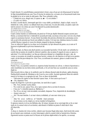 Copiii tăcură. Cu sensibilitatea caracteristică vîrstei, erau cît pe-aci să izbucnească în lacrimi
în faţa iremediabilului pe care Tess îl trezise în mintea lor, cu toate că se bucuraseră toată ziua
la gîndul că or să se mute în altă parte. Dar Tess schimbă vorba.
— Cîntati-mi ceva, dragii mei, le spuse ea. ■— Ce să cîntăm ?
— Ce ştiţi voi. Orice.
Se lăsă o scurtă tăcere, întreruptă apoi de o voce slabă, şovăielnică ; după o clipă, vocea fu
întărită de o alta, căreia i se alătură încă una şi încă una. în cele din urmă, cei patru copii cîn-
tară la unison vin cîntec pe care-l învăţaseră la şcoala duminicală :
Aici răbdăm durere şi necaz              -■
Ne despărţim după un scurt răgaz        >.
Da'n cer pe veci nu ne mai despărţim.
Copiii cîntau înainte cu indiferentă, de parcă ar fi fost pe deplin lămuriţi asupra acestei pro-
bleme, şi nemaiavînd nici o îndoială în această privinţă, socoteau că nu mai e nevoie să-şi bată
capul cu asemenea lucruri. Aveau fetele încordate din pricina efortului de a pronunţa cuvin-
tele şi privirile pironite pe focul care pîlpîia în cămin. Cel mai mic rămînea mereu în urmă ;
ceilalţi făceau o pauză şi vocea lui răsuna singură în tăcerea încăperii.
Tess se ridică de lîngă ei şi se duse iar la fereastră, îşi lipi obrazul de geam, ca şi cum ar fi
încercat să pătrundă cu privirea întunericul de
470
afară. De fapt, nu făcea asta decît pentru a-şi ascunde lacrimile. Cît de mult s-ar schimba lu-
crurile dac-ar putea să creadă în cîntecul copiilor, dac-ar putea fi sigură că ceea ce spun ei e
adevărat ! Cu cită încredere i-ar lăsa pe mîna providenţei şi a împărăţiei de apoi ; dar, de
vreme ce nu putea să creadă în asemenea lucruri, simţea că e de datoria ei să facă ceva pentru
copii, să devină providenţa lor. Căci Tess, ca milioane de oameni, găsea o crudă ironie în
versurile :
Tu pe lume gol nu vil
Ci-n urmă-ţi nori de glorie tîrăşti.
Pentru Tess, ca şi pentru semenii ei, naşterea însăşi însemna un calvar, o silnicie înjositoare a
cărei inutilitate nu era întru nimic justificată, ci în cel mai bun caz scuzată de ceea ce urma
după ea.
Mai trecură cîteva clipe şi, în umbrele care în-văluiau drumul udat de ploaie, apăru doamna
Durbeyfield urmată de Abraham şi de Liza-Lu cea zveltă. Auzind zgomotul făcut de sabofii
maică-si în timp ce se apropia de uşă, Tess se duse să deschidă.
— Văd urme de copite în fata ferestrei spuse Joan. A fost careva pe la noi ?
■— Nu, răspunse Tess.
Copiii de lîngă foc o priviră cu gravitate, iar unul din ei şopti :
— Da', Tess, domnu' acela călare.
— N-a venit la noi, spuse Tess, mi-a spus numai cîteva cuvinte în trecere.
— Cine era ? o întrebă maică-sa. Bărbat-tu ?
— Nu. El n-o să mai vină niciodată, niciodată, răspunse Tess, împietrită de deznădejde.
— Atunci cine era ?
— Ah ! Nu mai întreba. L-ai mai văzut şi altădată, şi l-am mai văzut şi eu.
I 471
— Aha ! Şi ce-ai vorbit cu el ? întrebă Joaii curioasă.
— îji povestesc eu tot, după ce-o să ne mutăm la Kingsbere.
Ii spusese maică-si că nu era bărbatu-său. Şi totuşi, începea să se convingă din ce în ce mai
mult că, în sensul strict al cuvîntului, adevăratul ei bărbat nu putea fi altul decît Alee
d'Urberville.
LII
A doua zi, înainte de ivirea zorilor, sătenii care locuiau lîngă uliţa mare, fură treziţi din somn
de un huruit care continuă, cu mici întreruperi, pînă la ceasul cînd se lumină de-a binelea.
Zgomotul acesta se putea auzi în fiecare an în prima săptă-mînă a lui aprilie, cu aceeaşi
 