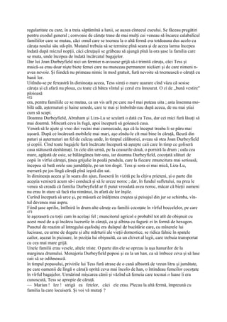 regularitate cu care, în a treia săptămînă a lunii, se auzea cîntecul cucului. Se făceau pregătiri
pentru exodul general ; convoaie de căruţe trase de mai mulţi cai veneau să încarce calabalîcul
familiilor care se mutau, căci omul care se tocmea la o altă fermă era totdeauna dus acolo cu
căruţa noului său stă-pîn. Mutatul trebuia să se termine pînă seara şi de aceea larma începea
îndată după miezul nopţii, căci căruţaşii se grăbeau să ajungă pînă la ora şase la familia care
se muta, unde începea de îndată încărcatul bagajelor.
Dar lui Joan Durbeyfield nici un fermier n-avusese grijă să-i trimită căruţa, căci Tess şi
maică-sa erau doar nişte biete femei care nu munceau permanent nicăieri şi de care nimeni n-
avea nevoie. Şi fiindcă nu primeau nimic în mod gratuit, fură nevoite să tocmească o căruţă cu
banii lor.
Uitîndu-se pe fereastră în dimineaţa aceea, Tess simţi o mare uşurare cînd văzu că sosise
căruţa şi că afară nu ploua, cu toate că bătea vîntul şi cerul era înnourat. O zi de „bună vestire"
ploioasă
472
era, pentru familiile ce se mutau, ca un vis urît pe care nu-l mai puteau uita ; asta însemna mo-
bilă udă, aşternuturi şi haine umede, care te mai şi îmbolnăveau după aceea, de nu mai ştiai
cum să scapi.
Doamna Durbeyfield, Abraham şi Liza-Lu se sculară o dată cu Tess, dar cei mici fură lăsaţi să
mai doarmă. Mîncară ceva în fugă, apoi începură să golească casa.
Veniră să le ajute şi vreo doi vecini mai cumsecade, aşa că la început treaba li se păru mai
uşoară. După ce încărcară mobilele mai mari, aşe-zîndu-le cît mai bine în căruţă, făcură din
paturi şi aşternuturi un fel de culcuş unde, în timpul călătoriei, aveau să stea Joan Durbeyfield
şi copiii. Cînd toate bagajele fură încărcate începură să aştepte caii care în timp ce goliseră
casa stătuseră deshămaţi. In cele din urmă, pe la ceasurile două, o porniră la drum ; oala cea
mare, agăţată de osie, se bălăngănea într-una, iar doamna Durbeyfield, cocoţată alături de
copii în vîrfui căruţei, ţinea grijulie în poală pendula, care la fiecare zmuncitura mai serioasă,
începea să bată orele sau jumătăţile, pe un ton dogit. Tess şi sora ei mai mică, Liza-Lu,
merseră pe jos lîngă căruţă pînă ieşiră din sat.
în dimineaţa aceea şi în seara din ajun, fuseseră în vizită pe la cîţiva prieteni, şi o parte din
aceştia veniseră acum să-i conducă şi să le ureze noroc ; dar, în fundul sufletului, nu prea le
venea să creadă că familia Durbeyfield ar fi putut vreodată avea noroc, măcar că bieţii oameni
nu erau în stare să facă rău nimănui, în afară de lor înşile.
Curînd începură să urce şi, pe măsură ce înălţimea creştea şi peisajul din jur se schimba, vîn-
tul devenea mai aspru.
Fiind şase aprilie, întîlniră în drum alte căruţe cu familii cocoţate în vîrful boccelelor, pe care
473
le aşezaseră cu toţii cam în acelaşi fel ; muncitorul agricol e probabil tot atît de obişnuit cu
acest mod de a-şi încărca lucrurile în căruţă, ca şi albina cu fagurii ei în formă de hexagon.
Punctul de reazim al întregului eşafodaj era dulapul de bucătărie care, cu mînerele lui
lucioase, cu urme de degete şi alte mărturii ale vieţii domestice, se ridica falnic în spatele
cailor, aşezat în picioare, în poziţia lui obişnuită, ca un chivot al legii, care trebuia transportat
cu cea mai mare grijă.
Unele familii erau vesele, altele triste. O parte din ele se opreau la uşa hanurilor de la
marginea drumului. Menajeria Durbeyfield poposi şi ea la un han, ca să îmbuce ceva şi să lase
caii să se odihnească.
în timpul popasului, privirile lui Tess fură atrase de o cană albastră de vreun litru şi jumătate,
pe care oamenii de lîngă o căru(ă oprită ceva mai încolo de han, o întindeau femeilor cocoţate
în vîrful bagajelor. Urmărind mişcarea cănii şi văzînd că femeia care tocmai o luase îi era
cunoscută, Tess se apropie de căruţă.
— Marian ! Izz ! strigă ea fetelor, căci ele erau. Plecau la altă fermă, împreună cu
familia la care locuiseră. Şi voi vă mutaţi ?
 