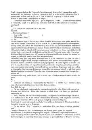 Fetele răspunseră că da. La Flintcomb-Ash viata era atît de grea, încît plecaseră de acolo
aproape fără să-l înştiinţeze pe Groby, care n-avea decît să le dea în judecată dacă poftea. îi
spuseră apoi lui Tess unde se duceau şi Tess, la rîndul ei, le spuse şi ea unde se mută.
Marian se aplecă spre Tess şi-i spuse în şoaptă :
— Domnul ăla care umblă după tine — ştii tu despre cine-i vorba — a venit să întrebe de tine
la Flintcomb, după ce ai plecat. Nu i-am spus unde eşti, fiindcă ştiam că nu vrei să dai
ochii cu el.
474
__ Ah... dar am dat totuşi ochii cu el. Mi-a dat
de urmă.
__ Şi ştie unde te duci (
— Cred că da.                                  i
— Bărbat-tu s-a întors ?
— Nu.
Căruţaşii tocmai ieşiseră din han, aşa că Tess îi ură lui Marian drum bun, apoi o porniră fie-
care în altă direcţie. Căruţa unde se aflau Marian, Izz şi familia plugarului cu care împărteau
aceeaşi soartă, era vopsită într-o culoare vie şi trasă de trei cai zdraveni în hamuri împodobite
cu alămuri lucitoare ; căruţa în care mergea doamna Durbeyfield cu familia ei era însă atît de
rablagită, încît părea gata să se năruie sub greutatea încărcăturii ; nu fusese niciodată atinsă de
vopsea şi nici n-o trăseseră vreodată mai mult de doi cai. Contrastul acesta arăta cît se poate
de clar ce deosebire există între a fi transportat pe seama unui fermier înstărit şi a te duce, pe
propria ta cheltuială, undeva unde riu te aşteaptă nimeni.
Drumul era lung, prea lung pentru o călătorie de o zi, şi caii abia reuşiră să-l facă. Cu toate ca
plecaseră cu noaptea-n cap, abia spre seară trecură pe la poalele unei coline dintr-o regiune
deluroasă, numită Greenhill. Făcură un scurt popas pentru a da cailor răgazul să răsufle. Tess
privi în jur ; chiar în fata lor, la poalele dealului, se întindea Kingsbere, orăşelul pe jumătate
mort care era ţinta pelerinajului lor şi unde zăceau acei strămoşi despre care taică-său vorbise
şi cîntase pînă-l duruse gura : Kingsbere, singurul loc sub soare ce putea fi cu adevărat socotit
locul de baştină al neamului d'Urberville, care locuise pe aceste meleaguri mai bine de cinci
sute de ani.
Uitîndu-se spre oraş, zăriră urcînd către ei un om care, văzînd carafa încărcată cu mobile, iuti
pasul.
475
■î
— Dumneata eşti femeia de-i zice doamna Dur-beyfield ? o întrebă el pe mama lui Tess,
care coborîse din căruţă pentru a face restul drumului pe jos.
Joan dădu din cap.
— Da, aşa mă cheamă, cu toate că sînt văduva răposatului Sir John d'Urberville, care-a fost
de neam mare, bietul om ; da' eu n-am pretenţie la titluri. Acum mă întorc pe pămîntul
strămoşilor lui.
— Zău ? Nu ştiam. Da' dacă zici că eşti doamna Durbeyfield, să ştii că odăile pe care voiai
să.le închiriezi s-au dat. N-am aflat că veniţi decît azi dimineaţă, cînd am primit scrisoarea,
şi atunci era prea tîrziu. Da' n-aveţi grijă, c-o să găsiţi camere în altă parte.
Omul băgă de seamă că, auzindu-i vorbele, Tess se făcuse albă ca varul. Maică-sa rămăsese
buimăcită şi se uita la ea cu desperare.
— Ce ne facem, Tess ? spuse ea cu amărăciune. Uite cum sîntem primiţi pe pămîntul
stră-
; moşilor ! Dar ce să-i faci ! Hai să mergem mai departe, poate găsim altă locuinţă.
Intrară în oraş şi începură să alerge după un adăpost. Tess rămase lîngă căruţă să vadă de
copii, în timp ce maică-sa şi Liza-Lu plecară să caute casă. Cînd Joan se întoarse iar la căruţă,
după ce alergase în zadar timp de un ceas, căruţaşul le spuse că trebuie să descarce lucrurile,
 