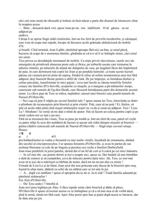 căci caii erau morţi de oboseală şi trebuia să facă măcar o parte din drumul de întoarcere chiar
în noaptea aceea.
— Bine... descarcă dacă vrei, spuse Joan pe un . ton indiferent. O să găsesc eu un
adăpost pe
undeva.
Căruţa li se oprise lîngă zidul cimitirului, într-un loc ferit de privirile trecătorilor, şi căruţaşul,
care voia să scape mai repede, începu să descarce acolo grămada sărăcăcioasă de mobile
476
şi boarfe. Cînd termină, Joan îi plăti, rămînînd aproape fără nici un ban, şi omul plecă,
bucuros să scape de o asemenea familie, gîndindu-se că n-o să li se întîmple nimic, căci cerul
era senin.
Tess privea cu deznădejde mormanul de mobile. Ca nişte priviri răuvoitoare, razele reci ale
amurgului de primăvară alunecau peste oale şi ibrice, pe ierburile uscate care tremurau în
adierea vîntului, pe mînerele de alamă ale dulapului de vase, pe leagănul făcut din împletitură
de paie, în care dormiseră toţi copiii lui Joan şi pe pendula lustruită ; şi toate aceste lucruri
păreau că-i aruncă priviri piine de reproş, fiindcă le silise să sufere nestatornicia unui trai fără
adăpost, deşi fuseseră făcute pentru o altfel de viată. De jur împrejur, se întindeau dealuri şi
coline parcelate, transformate în mici pajişti ; ceva mai încolo se zăreau temeliile fostelor
conace ale familiei d'Ur-berville, acoperite cu muşchi, şi o margine a pă-mînturilor sterpe,
cunoscute sub numele de Eg-don Heath, care făcuseră întotdeauna parte din domeniile acestui
neam. La cîţiva paşi de Tess se ridica, nepăsător, naosul unei biserici care poartă numele de
Naosul d'Urberville.
— Nu-i aşa că poţi fi stăpîn pe cavoul familiei tale ? spuse mama lui Tess, întorcîndu-se dintr-
o plimbare de recunoaştere prin biserică şi prin cimitir. Poţi, cum să nu poţi ! Ei, fetelor, să
ştiţi că acolo stăm pînă cînd oraşul strămoşilor noştri ne va da şi nouă un adăpost. Tess ! Liza-
Lu ! Abraham ! Ia veniţi să-mi daţi o mînă de ajutor. Hai să facem un culcuş pentru copii şi pe
urmă vedem noi ce mai e pe-aici.
Fără să se trezească din visare, Tess se puse pe treabă şi, într-un sfert de ceas, patul cel vechi
cu patru stîlpi fu scos din maldărul de lucruri şi aşezat sub zidul dinspre miazăzi al bisericii —
partea clădirii cunoscută sub numele de Naosul d'Urberville — lîngă nişte cavouri uriaşe.
Deasu-
>'K       ii
ei    f                     477
pra baldachinului se vedea o fereastră cu mai multe vitralii, încadrată de ornamente, datând
din secolul al cincisprezecelea. I se spunea fereastra d'Urberville, şi avea în partea de sus
aceleaşi blazoane ca cele de pe lingura şi pecetea cea veche a familiei Durbeyfield.
Joan trase perdelele în jurul patului, iăcînd din el un fel de cort şi îi culcă pe cei mici înăuntru.
— In cel mai rău caz putem dormi şi noi o noapte aici, spuse ea. Dar haideţi să mai întrebăm
o dată de camere şi să cumpărăm, ceva de mîncare pentru ăştia mici. Ah, Tess, ce rost mai
avea să te joci de-a măritişul cu bărbaţi de neam, dacă tot nu ne-am ales cu nimic !
Urmată de Liza-Lu şi de băiat, Joan urcă din nou potecuţa care ducea de la biserică spre oraş.
Ieşind în uliţa mare, dădură cu ochii de un călăreţ care se tot uita în jur.
— A... după voi umblam ! spuse el apropiin-du-se de ei. Ia te uită ! Toată familia adunată pe
pămîntul strămoşilor !
Era Alee d'Urberville.
— Da' Tess unde-i ? întrebă el.
Joan nu-l prea înghiţea pe Alee. îi făcu repede semn către biserică şi dădu să plece.
D'Urberville îi spuse că tocmai auzise ce se întîmplase şi că o să mai stea ei de vorbă dacă,
pînă la urmă, rămîn tot fără casă. Apoi Alee porni spre han şi puţin după aceea se întoarse, dar
de data asta pe jos.
 