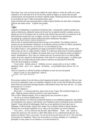 Intre timp, Tess, care se urcase în pat, alături de copii, stătuse o vreme de vorbă cu ei, apoi,
neştiind ce să le mai facă să le fie cît mai bine, plecă de lîngă ei şi o porni din nou prin
cimitirul peste care începuseră să coboare umbrele nopţii. Găsind uşa bisericii deschisă, intră
în acest lăcaş pe care-l vedea acum pentru prima oară.
înspre fereastra sub care aşezaseră patul se aflau criptele familiei ale căror date se înşiruiau
timp de mai multe secole. Criptele erau simple,
478                                       -   ■                 '

<şfv:
acoperite cu baldachine şi construite în formă de altar ; ornamentele cioplite în piatră erau
sparte şi deteriorate, alămurile smulse de la locul lor, iar găurile niturilor semănau acum cu
găurile pe care le fac lăstunii într-un mal de nisip. Dintre toate dovezile ce-i aminteau cît de
mult decăzuse neamul din care se trăgea, acest jaf i se păru cel mai semnificativ.
Se apropie de o piatră de culoare închisă care purta următoarea inscripţie t
OSTIUW SEPULCHRI ANTIQUE FAMIUAE D'URBERVILLE •
Deşi nu ştia să citească latina bisericească tot aşa ca un cardinal, Tess înţelese totuşi că
aceasta era uşa mormîntului strămoşesc şi că înăuntru zăceau cavalerii cei falnici, preamăriţi
de tai-că-său în cîntecele lui, ori de cîte ori i se urca băutura la cap.
Tess dădu să plece ; trecu gînditoare pe lingă un mormînt în formă de altar, cel mai vechi
dintre toate, pe care se vedea culcată o siluetă. N-o observase pînă acum în lumina amurgului
şi poate că nici acum n-ar fi băgat-o de seamă, dacă n-ar fi avut impresia stranie că efigia se
mişcă. Apropiindu-se, Tess văzu că e silueta unui om. Şi şocul pe care-l avu cînd îşi dădu
seama că nu este singură fu atît de puternic, încît simţi că i se taie picioarele ; se clătină, gata
să leşine, dar avu totuşi timp să-şi dea seama că omul nu era altul decît d'Urberville.
Alee sări de pe lespede şi o sprijini.
— Te-am văzut intrînd, spuse el zîmbind, şi m-am aşezat acolo ca să nu-ţi tulbur
gîndurile. Parcă am fi la o adunare de familie, cu toţi bătrînii ăştia sub noi. Nu ? Ia
ascultă !
Alee lovi puternic cu călcîiul în podea şi dinăuntru se auzi un ecou de peşteră.
— Pariez că asta i-a cam zdruncinat ! urmă el.
1
    „Mormfntul vechil familii d'UrberviUe".
479

Prin urinare credeai că nu sînt altceva decît imaginea de piatră a unuia dintre ei. Dar nu-i aşa.
Şi să ştii că rînduielile vechi s-au schimbat. Degetul cel mic al unui fals d'Urberville te poate
ajuta astăzi mai mult decît întreaga dinastie a adevăratului neam care zace sub noi... Ei, acum
porunceşte-mi. Ce să fac ?
— Pleacă ! îngînă ea.
— Bine, plec... s-o caut pe maică-ta, spuse el pe un ton "supus. Dar trecînd pe lîngă ea, îi
şopti : Bagă de seamă că pînă la urmă tot o să te porţi frumos !
Alee se duse. Rămasă singură, Tess se aplecă peste uşa cavourilor şi spuse :
— Ah, de ce nu sînt de cealaltă parte a uşii !
Intre timp, Marian şi Izz Huett îşi continuară drumul cu tot calabalîcul plugarului, spre pămîn-
tul Canaanului care, pentru o altă familie, care îl părăsise chiar în dimineaţa aceea, reprezenta
Egiptul. Vreme destul de îndelungată, fetele nu se mai gîndiseră la locul spre care se
îndreptau. Vorbeau despre Angel Clare, despre Tess şi despre iubitul ei atît de stăruitor ;
aflaseră cîte ceva despre legăturile lui cu viaţa ei de mai înainte, iar restul îl bănuiau.
— Vezi, asta e... că s-au cunoscut mai de mult, spuse Marian. Toate sînt numai şi
numai din cauză că a mai cucerit-o o dată. Mare păcat ar fi s-o ademenească din nou. Izz,
pentru noi domnu' Clare e ca şi mort. Ce rost are să ne mai fie necaz că-i al ei ? Nu-i mai bine
să încercăm să-i împăcăm ? Dac-ar şti că nevastă-sa e la mare ananghie şi c-o pîndeşte o
primejdie ca asta, poate că s-ar întoarce s-o ia sub ocrotirea lui.
 