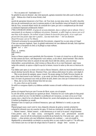 — Nu s-ar putea să-l înştiinţăm noi ?
Se gîndiră la asta tot drumul ; dar cînd ajunseră, agitaţia mutatului într-altă casă le absorbi cu
totul. Stăteau de-o lună la noua fermă, cînd
480
auziră de apropiata întoarcere a lui Clare ; de Tess însă, nu mai ştiau nimic. Şi astfel, răscolite
din nou de sentimentele pe care le nutreau pentru el, dar însufleţite totuşi de bunele lor intenţii
fată de Tess, scoaseră dopul sticlei de cerneală de-o para, pe care o cumpăraseră pe din două
şi alcăiuiră împreună următoarele rînduri :
P'REA ONORATE DOMN, Ai grija de nevasta dumitale, daca o iubeşti cum te iubeşte. Căci e
ameninţată de un duşman cu înfăţişare de prieten. Domnule, se află Ungă ea cineva care ar fi
mai bine să fie departe. Nu trebuie să pui o femeie la încercări prea grele, că şi o apă care
picură într-una poale săpa într-o piatră... sau mai mult chiar — într-un diamant.
Două Persoane care-ţi Vor Binele.
Trimiseră scrisoarea la casa parohială din Em-minster, singurul loc cu care ştiau că Angel
Clare are oarecare legătură. Apoi, la gîndul mărinimiei de care dăduseră dovadă, fură cuprinse
de exaltare şi începură să cînte şi să plîngă ca nişte nebune.
Sfirşitul fazei a şasea
32
FAZA A ŞAPTEA
ÎMPLINIREA
LIII
Seara se lăsase asupra casei parohiale din Em-minster. Cu toate că vicarul nu se afla la masa
lui din camera de lucru, sub abajururile verzi ardeau, ca de obicei, două luminări. Din cînd în
cînd, bă-trînul Clare intra în cameră să mai aţîte focul slab din cămin, care era totuşi
îndestulător, acum primăvara, cînd vremea se făcea din ce în ce mai frumoasă ; apoi ieşea
iarăşi din cameră, se oprea o clipă la uşa de la intrare, trecea în salon şi din nou se întorcea la
uşă.
Uşa dădea spre apus şi cu toate că în casă se făcuse întuneric, afară era încă destulă lumină ca
să po|i desluşi lucrurile din jur. Doamna Clare, care stătuse pînă atunci în salon, veni după el.
— Mai avem destul de aşteptat, spuse vicarul. Nu poate ajunge la Chalk-Newton înainte de
şase, chiar dacă trenul n-are întîrziere ; şi pe urmă, ştii bine că bietul nostru cal e bătrîn şi nu
mai e în stare să gonească zece mile pe drum de ţară, dintre care cinci pe Crimmerock Lane.
— Bine, dar cu noi a făcut drumul ăsta într-un ceas.
— Ei, asta a fost cu ani în urmă.
Şi astfel se scurgeau clipele şi-şi dădeau amîndoi seama că toată vorbăria aceea n-avea nici un
rost
482
pentru că singurul lucru pe care îl aveau de făcut, acum, era să aştepte.
în cele din urmă, auziră parcă un zgomot pe drum. Trăsurica lor cea veche apăru în fata porţii
şi din ea coborî un om. Cei doi bătrîni se prefăcură că-l recunosc, cu toate că nu şi-ar fi dat
seama cine e, dacă în loc să coboare din trăsura lor, acum cînd aşteptau pe cineva anume, l-ar
fi întîlnit în-tîmplător pe stradă.
Doamna Clare se repezi pe coridorul întunecos, spre uşă. Bărbatul ei o urmă, cu pas mai
domoL
Păşind pragul casei, noul venit le văzu chipurile chinuite de grijă şi sticlele ochelarilor
sclipind în ultimele raze ale soarelui de apus. Ei însă nu-i desluşiră, în umbră, decît silueta.
— Băiatu' mamei... băiatu' mamei... a dat dumnezeu şi ai venit şi tu acasă ! strigă doamna
Clare, pentru care, în clipa aceea, convingerile eretice care pricinuiseră această
despărţire erau tot atît de neînsemnate ca praful de pe hainele lui. Căci poţi oare găsi vreo
femeie — chiar printre cele mai înflăcărate slujitoare ale credinţei — care să creadă în
făgăduielile şi ameninţările cuvîntului cu aceeaşi tărie cu care crede în copiii ei ? Se află oare
vreo femeie care nu s-ar lipsi de religie dacă ar fi pusă să aleagă între aceasta şi
 