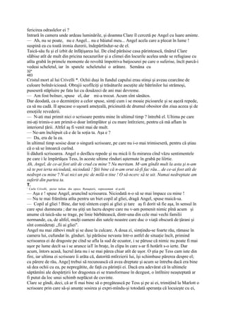 fericirea odraslelor ei ?
Intrară în camera unde ardeau luminările, şi doamna Clare îl cercetă pe Angel cu luare aminte.
— Ah, nu se poate, nu e Angel... nu e băiatul meu... Angel acela care a plecat în lume !
suspină ea cu toată ironia durerii, îndepărtîndur-se de el.
Taică-său fu şi el izbit de înfăţişarea lui. De cînd părăsise casa părintească, tînărul Clare
slăbise atît de mult din pricina necazurilor şi a climei din locurile acelea unde se refugiase cu
atîta grabă în primele momente de revoltă împotriva batjocurei pe care o suferise, încît parcă-i
vedeai scheletul, iar în spatele scheletului o arătare. Semăna cu
32*
483
Cristul mort al lui Crivelli *. Ochii duşi în fundul capului erau stinşi şi aveau cearcăne de
culoare bolnăvicioasă. Obrajii scofîlciţi şi trăsăturile ascuţite ale bătrînilor lui strămoşi,
puseseră stăpîuire pe fata lui cu douăzeci de ani mai devreme.
— Am fost bolnav, spuse el, dar mi-a trecut. Acum sînt sănătos.
Dar deodată, ca o dezminţire a celor spuse, simţi cum i se moaie picioarele şi se aşeză repede,
ca să nu cadă. II apucase o uşoară ameţeală, pricinuită de drumul obositor din ziua aceea şi de
emoţiile revederii.
— N-ati mai primit nici o scrisoare pentru mine în ultimul timp ? întrebă el. Ultima pe care
mi-aţi trimis-o am primit-o doar întîmplător şi cu mare întîrziere, pentru că mă aflam în
interiorul ţării. Altfel aş fi venit mai de mult.
— Ne-am închipuit că e de la soţia ta. Aşa e ?
— Da, era de la ea.
în ultimul timp sosise doar o singură scrisoare, pe care nu i-o mai trimiseseră, pentru că ştiau
că o să se întoarcă curînd.
îi dădură scrisoarea. Angel o desfăcu repede şi nu mică îi fu mirarea cînd văzu sentimentele
pe care i le împărtăşea Tess, în aceste ultime rînduri aşternute în grabă pe liîrtie.
Ah, Angel, de ce-ai fost atît de crud cu mine ? Nu meritam. M~am gîndit mult la asta şi n-am
să te pot ierta niciodată, niciodată ! Ştii bine că n-am orut să-fi fac rău... de ce-ai fost atît de
nedrept cu mine ? N-ai nici un pic de milă-n tine ! O să-ncerc să te uit. Numai nedreptate am
suferit din partea ta.
T.
' Carlo Crivelli, pictor italian din epoca Renaşterii, reprezentant al şcolii
— Aşa e ! spuse Angel, aruncînd scrisoarea. Niciodată n-o să se mai împace cu mine !
— Nu te mai frămînta atîta pentru un biet copil al gliei, dragă Angel, spuse maică-sa.
— Copil al gliei ! Bine, dar toţi sîntem copii ai gliei şi tare aş fi dorit să fie aşa, în sensul în
care spui dumneata ; dar nu ştiţi un lucru despre care nu v-am pomenit nimic pînă acum şi
anume că taică-său se trage, pe linie bărbătească, dintr-una din cele mai vechi familii
normande, ca, de altfel, mulţi oameni din satele noastre care duc o viaţă obscură de ţărani şi
sînt consideraţi „fii ai gliei".
Angel nu mai zăbovi mult şi se duse la culcare. A doua zi, simţindu-se foarte rău, rămase în
camera lui, cufundat în. gînduri. îşi părăsise nevasta într-o astfel de situaţie încît, primind
scrisoarea ei de dragoste pe cînd se afla la sud de ecuator, i se păruse că nimic nu poate fi mai
uşor pe lume decît sa i se arunce iaT în braţe, în clipa în care s-ar fi hotărît s-o ierte. Dar
acum, întors acasă, lucrul ăsta nu i se mai părea chiar atît de uşor. O ştia pe Tess cam iute din
fire, iar ultima ei scrisoare îi arăta că, datorită mtîrzierii lui, îşi schimbase părerea despre el;
cu părere de rău, Ange] trebui să recunoască că avea dreptate şi acum se întreba dacă era bine
să dea ochii cu ea, pe nepregătite, de faţă cu părinţii ei. Dacă era adevărat că în ultimele
săptămîni ale despărţirii lor dragostea ei se transformase în dezgust, o întîlnire neaşteptată ar
fi putut da loc unui schimb neplăcut de cuvinte.
Clare se gîndi, deci, că ar fi mai bine să o pregătească pe Tess şi pe ai ei, trimiţînd la Marlott o
scrisoare prin care să-şi anunţe sosirea şi expri-mîndu-şi totodată speranţa că locuieşte cu ei,
 