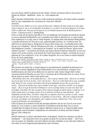 aşa cum fusese stabilit la plecarea lui din Anglia. Trimise scrisoarea chiar în ziua aceea, şi
înainte de sfîrşitul săptămînii primi un scurt răspuns din
485
partea doamnei Durbeyfield, care nu-i risipi nicidecum neliniştea, căci lipsea adresa expedito-
rului şi, spre surprinderea lui, scrisoarea nu venea de la Marlott.
Domnule,
Vă trimit aceste rînduri ca să vă. spun că Fiica mea e departe de mine acum şi nu ştiu sigur
cînd se întoarce, dar o să vă înştiinţez de îndată ce o s-o facă. N-am încuviinţarea să vă spun
Unde se află acum. Dar pot să vă spun că eu cu Familia am plecat de la Marlott pentru o
Vreme. A dumneavoastră, J. Durbeyfield.
Clare se simţi atît de uşurat cînd află că Tess era sănătoasă, încît tristeţea pricinuită de răceala
şi rezerva doamnei Durbeyfield, care-i ascundea locul unde se află fiică-sa, se risipi curînd.
Erau supăraţi pe el cu toţii, asta se vedea limpede. Va aştepta pînă cînd doamna Durbeyfield îi
va anunţa întoarcerea lui Tess lucru care, judecind după scrisoare, nu va întîrzia mult. De
altfel nici nu merita altceva. Dragostea lui fusese dintr-acelea care „se schimbă atunci cînd
dau de vreo schimbare". Dar de cînd plecase din tară, i se întîmpla-seră multe lucruri ciudate.
Sub înfăţişarea Corneliei 1 o descoperise pe Faustina2, iar în trupul lui Phryne3 găsise acum
sufletul Lucreţiei 4 ; îşi amintise de femeia care fusese adusă în mijlocul oamenilor ca una care
merita să fie ucisă cu pietre, şi de femeia lui Uriali încoronată ca regină ; se întreba de oe nu o
judecase pe Tess constructiv, în loc să o judece biografic, de ce nu-i luase în seamă intenţiile,
în loc să-i ia în seamă fapta.
' Cornelia, mama Grachilor, celebri tribuni şi oratori romani ; exemplu de cinste şi devotament iată de soţ şi copii.
' Faustina (125—175) soţia împăratului roman Marc Aureliu, Uniî istorici o descriu ca pe o femeie cu moravuri uşoare.
' Phryne: celebră curtezană greacă din . secolul al IV-!ea I.e.n.
' Lucrefia ; renumită pentru virtuţile ei domestice.
486                                                                      . '
Mai trecură vreo două zile, şi Angel rămase în casa părintească, aşteptînd să primească cea
de-a doua scrisoare făgăduită de Joan Durbeyfield şi să se mai întremeze. începuse să se
înzdrăvenească, dar Joan tot nu dădea nici un semn de viată. Atunci Angel căută vechea
scrisoare primită în Brazilia, pe care Tess i-o trimisese de la Flintcomb-Ash, şi o reciti. Fu tot
atît de mişcat ca atunci cînd o citise prima oară.
„Mă îndrept către tine, să-mi plîng durerea... căci n-am pe nimeni altul... Dacă nu vii curînd,
sau nu-mi spui să viu eu la tine, cred c-am să mor... Nu-ţi cer să fii drept dar te rog, ai puţină
milă. Dacă ai veni, aş muri în braţele tale! Şi aş fi mulţumită să mor dac aş şti că m-ai
iertat!... Dacă mi-ai trimite doar cîteva rînduri să-mi spui „mă întorc curînd", te-aş aştepta,
Angel... Ah şi cit aş fi de fericită I Gîndeşte-te că mi se frînge inima că n-am să te mai văd
niciodată, niciodată! Ah, dac-aş putea să fac inima ta dragă să sufere măcar o clipă pe zi cît
suferă inima mea zi şi noapte, poate că te-ai milostivi de biata ţa soţie părăsită... Aş fî
mulţumită, fericită chiar, să trăiesc Ungă tine ca slujnică, dacă nu se poate ca soţie ; să pot
să fiu aproape de tine, să te privesc şi să gîndesc că eşti al meu... Mai am o singură dorinţa
în ceruri, pe pămînt, sau sub pămînt, să te regăsesc pe tine, iubitul meu. Vino, vino şi mă
scapă de primejdia care mă pîndeşte".
Clare îşi spuse că nu trebuie să mai dea ascultare părerilor rele pe care Tess le avea acum
despre el, ci să se ducă s-o caute neîntîrziat. II întrebă pe taică-său dacă Tess îi ceruse
vreodată bani în timpul cît fusese el plecat. Bătrînul îi spuse că nu, şi Angel îşi dădu seama
pentru prima oară că mindria o împiedicase să ceară bani şi că fusese nevoită să îndure
mizerie. Din vorbele lui,
487
parinfii înţeleseră, în sfîrşit, adevăratul motiv al despărţirii. Simţul lor creştinesc era atît de
nemărginit — căci ajutorarea celor ce-au greşit era grija lor cea mai de seamă — încît Tess,
care nu reuşise să-i înduplece nici prin obîrşiei nici prin simplitate şi nici chiar prin sărăcia în
care trăia, le cuceri dragostea prin păcatul pe care-l săvîrşise.
 