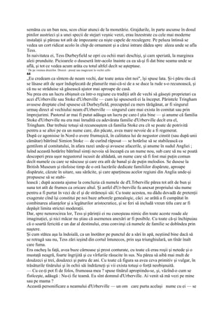 semăna cu un ban nou, scos chiar atunci de la monetărie. Grajdurile, în parte ascunse în dosul
pinilor austrieci şi a unei specii de stejari veşnic verzi, erau înzestrate cu cele mai moderne
instalaţii şi păreau tot atît de impozante ca nişte capele de reculegere. Pe peluza întinsă se
vedea un cort ridicat acolo în chip de ornament şi a cărui intrare dădea spre aleea unde se afla
Tess.
In naivitatea ei, Tess Durbeyfield se opri cu ochii mari deschişi, şi cam speriată, la marginea
aleii prunduite. Picioarele o duseseră într-acolo înainte ca ea să-şi fi dat bine seama unde se
află, şi tot ce vedea acum arăta cu totul altfel decît se aşteptase.
1
    De pe vremea druizilor. Druizii : preoţi sau magicieni la vechii celti-
44
„Eu credeam ca sîntem de neam vechi, dar toate astea sînt noi", îşi spuse lata. Şi-i păru rău că
se lăsase atît de uşor înduplecată de planurile mai-că-si de a se duce la rude s-o recunoască, şi
că nu se străduise să găsească ajutor mai aproape de casă.
Nu prea era un lucru obişnuit ca într-o regiune cu tradiţii atît de vechi să găseşti proprietari ca
acei d'Urberville sau Stoke d'Urberville — cum îşi spuseseră ei la început. Părintele Tringham
avusese dreptate cînd spusese că Durbeyfield, precupeţul cu mers tărăgănat, ar fi singurul
urmaş direct al vechiului neam d'Urberville — singurul care mai exista în comitat sau prin
împrejurimi. Pastorul ar mai fi putut adăuga un lucru pe care-l ştia bine — şi anume că familia
Stoke d'Urberville nu era mai înrudită cu adevărata familie d'Urberville decît era el,
Tringham. Dar trebuie totuşi să recunoaştem că familia Stoke era cît se poate de potrivită
pentru a se altoi pe ea un nume care, din păcate, avea mare nevoie de a fi regenerat.
După ce agonisise în Nord o avere frumuşică, în calitatea lui de negustor cinstit (sau după unii
cămătar) bătrînul Simion Stoke — de curînd răposat — se hotărîse să se stabilească ca
gentilom al comitatului, în afara razei unde-şi avusese afacerile, şi anume în sudul Angliei ;
luînd această hotărîre bătrînul simţi nevoia să înceapă cu un nume nou, sub care să nu se poată
descoperi prea uşor negustorul iscusit de altădată, un nume care să fi fost mai puţin comun
decît numele cu care se născuse şi care era atît de banal şi de puţin melodios. Se dusese la
British Museum şi răsfoise timp de o oră lucrările dedicate familiilor dispărute, aproape
dispărute, căzute în uitare, sau sărăcite, şi care aparţineau acelor regiuni din Anglia unde-şi
propusese să se stabi-
lească ; după aceasta ajunse la concluzia că numele de d'LTrberville părea tot atît de bun şi
suna tot atît de frumos ca oricare altul. Şi astfel d'Ur-berville fu anexat propriului său nume
pentru a fi purtat în veci de el şi de strămoşii săi. Cu toate acestea, nu dădu dovadă de pretenţii
exagerate cînd îşi constitui pe noi baze arborele genealogic, căci .se arătă a fi cumpătat în
combinarea alianţelor şi a legăturilor aristocratice, şi se feri să includă vreun titlu care ar fi
depăşit limita strictei moderaţii.
Dar, spre nenorocirea lor, Tess şi părinţii ei nu cunoşteau nimic din toate aceste roade ale
imaginaţiei, şi nici măcar nu ştiau că asemenea anexări ar fi posibile. Cu toate că-şi închipuiau
că o soartă fericită e un dar al destinului, erau convinşi că numele de familie se dobîndea prin
naştere.
Şi cum stătea aşa la îndoială, ca un înotător pe punctul de a sări în apă, neştiind bine dacă să
se retragă sau nu, Tess zări ieşind din cortul întunecos, prin uşa triunghiulară, un tînăr înalt
care fuma.
Era oacheş la faţă, avea buze cărnoase şi prost conturate, cu toate că erau roşii şi netede şi o
mustaţă neagră, foarte îngrijită şi cu vîrfuriîe răsucite în sus. Nu părea să aibă mai mult de
douăzeci şi trei, douăzeci şi patru de ani. Cu toate că figura sa avea ceva primitiv şi vulgar, în
trăsăturile tînărului şi în ochii săi îndrăzneţi şi vii exista totuşi o forţă neobişnuită.
— Cu ce-ţi pot fi de folos, frumoasa mea ? spuse tînărul apropiindu-se, şi, văzînd-o cum se
fîstîceşte, adăugă : Nu-(i fie teamă. Eu sînt domnul d'Urberville. Ai venit să mă vezi pe mine
sau pe mama ?
Această personificare a neamului d'Urberville — un om care purta acelaşi nume cu ei — se
 