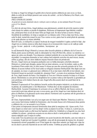 în timp ce Angel îşi strîngea în grabă cîteva lucruri pentru călătoria pe care avea s-o facă,
dădu cu ochii de un bileţel ponosit care sosise de curînd... cel de la Marian şi Izz Huett, care
începea astfel :
PREA ONORATE DOMN,
Ai grijă de nevasta dumitale dacă o iubeşti cum te iubeşte, şi era semnat Două Persoane
care-ţi Vor Binele.
LIV
Un sfert de oră mai tîrziu, Angel părăsea casa părintească, urmărit de privirile maică-si pînă
cînd silueta lui subţire se pierdu în depărtare. Refuzase să împrumute iapa bătrînă a tatălui-
său, ştiind prea bine că era de mare folos pe lîngă casă. Se duse la han şi tocmi o brişcă,
fremătînd de nerăbdare, în timp ce aştepta să i se înhame calul. Cîteva clipe mai tîrziu, mîna
calul la deal, ieşind din oraşul în care Tess venise cu trei, patru luni în urmă plină de speranţe,
şi de unde plecase cu inima zdrobită.
Benvill Lane, cu tufişurile şi copacii încărcaţi de muguri trandafirii îi apăru curînd în faţă ; dar
Angel era cu mintea aiurea şi abia dacă reuşea să se trezească din visare ca să vadă pe unde
merge. în mai puţin de o oră şi jumătate, înconjurase pe
***   ,
la sud domeniile King's Hintock şi urcase către locurile părăsite şi sălbatice de la Cross-in-
Hand, piatra aceea nesfîrşită, unde la stăruinţele lui Alee d'Urberville, căruia i se năzărise s-o
apuce pe calea cea dreaptă, Tess depusese ciudatul jurămînt de a nu mai încerca să-l ispitească
niciodată. La marginea drumului se mai vedeau încă tulpinile urzicilor de anul trecut, uscate,
ofilite şi golaşe, din ale căror rădăcini mijeau frunzele tinere de primăvară.
De aici, Angel merse pe marginea podişului care se înălţa deasupra celorlalte domenii
Hintock şi, cotind spre dreapta, ajunse într-un ţinut calcaros, cu aer înviorător, unde se afla
localitatea Flint-comb-Ash, al cărei nume îl văzuse pe una din scrisorile primite de la Tess.
Bănuia că acesta trebuie să fie locul unde se refugiase doamna Durbeyfield. Dar după cum era
de aşteptat, nu reuşi s-o găsească aici; mîhnirea îi fu şi mai mare cînd află că nici ţăranii, nici
fermierul însuşi nu auziseră vreodată de „doamna Clare", cu toate că-şi aminteau foarte bine
de Tess, după numele de botez. Era limpede că Tess nu-i folosise numele în timp ce el fusese
plecat. Demnitatea cu care privise despărţirea lor se putea vedea şi din lipsurile şi greutăţile pe
care preferase să le îndure (lucru de care Angel afla abia acum) decît să ceară bani de la
bătrînul Clare.
Oamenii îi spuseseră că Tess părăsise locurile acelea din proprie iniţiativă, ca să plece acasă,
la părinţi, de cealaltă parte a văii Blackmoor. Trebuia deci să dea neapărat de doamna
Durbeyfield. Aceasta îl înştiinţase în scrisoare că nu se află la Marlott, dar fusese curios de
rezervată în privinţa adresei pe care o avea acum, aşa că lui Angel nu-i mai rămînea decit să
plece la Marlott şi să găsească acolo noua adresă. Fermierul care se purtase atît de grosolan cu
Tess fu foarte îndatoritor faţă
489
de Clare, împrumutîndu-i un cal şi un argat care să-l ducă spre Marlott. Trăsurica şi calul cu
care sosise fură trimise îndărăt la Emminster, căci învoiala fusese să le folosească doar pentru
o călătorie de o zi; iar această zi se sf îrşise.
Clare primi să împrumute docarul fermierului doar pînă la marginea văii. Ajuns acolo, îl tri-
mise înapoi cu omul care-i servise drept vizitiu şi poposi la un han. A doua zi, o porni pe jos,
intrînd în ţinutul unde se afla locul de baştină a iubitei lui. Grădinile şi crîngurile nu erau încă
scăldate în culoare ; primăvara aceasta nu era altceva decît o iarnă poleită cu verdeaţă — ase-
menea nădejdii care îi mijea în suflet.
Casa unde Tess îşi petrecuse anii copilăriei era acum locuită de altă familie, care nici măcar n-
o cunoştea. Ii găsi pe noii locatari în grădină ; erau atît de preocupaţi de munca lor, de parcă
începuturile acestei gospodării n-ar fi fost legate de viaţa altor oameni, pe lîngă care viaţa lor
nu era decît o poveste înşirată de un om slab la minte. Umblau pe potecile grădinii cu gîndul
 