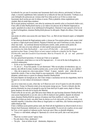 la treburile lor, pe care le socoteau mai însemnate decît orice altceva, pricinuind, în fiecare
clipă, o ciocnire supărătoare între acţiunile lor şi nălucile de fum ale trecutului. Vorbeau ca şi
cum întîmplă-rile petrecute pe vremea cînd Tess trăia acolo n-ar fi fost cu nimic mai
însemnate decît acelea pe care le trăiau ei acum. Pînă şi păsările cîntau nepăsătoare prin
văzduh, fără să simtă lipsa nimănui.
De la aceşti preţioşi neştiutori, care abia îşi aminteau de numele celor ce locuiseră cîndva aici,
Clare află că John Durbeyfield murise şi că văduva lui plecase de la Marlott împreună cu
copiii, spunînd că se duce să se stabilească la Kingsbere. Oamenii îi mai spuseră că în loc să
se ducă la Kingsbere, doamna Durbeyfield plecase în altă parte. După cîte aflase, Clare simţi
că nu
490
mai poate să sufere casa aceea din care lipsea Tess ; şi, fără să mai întoarcă capul, se îndepărtă
în grabă.
O luă chiar pe drumul de lîngă pajiştea unde o văzuse pe Tess pentru prima oară, atunci cînd
se oprise o clipă să privească dansul. Pajiştea îl întrista aşa cum îl întristase şi casa, dacă nu
chiar mai mult... îşi continuă drumul trecînd prin cimitir, unde, printre noile pietre de
mormînt, zări una ceva mai arătoasă, al cărei epitaf suna precum urmează :
în amintirea lui John Durbeyfield — mai corect d'Urberville — din vechiul neam de seamă
purtînd acelaşi Nume, Urmaş Direct al unei ramuri strălucite a familiei lui Sir Pagan
d'Urberville, unul din Cavalerii Cuceritorului. Mort la 10 martie 18... Şi cei mai puternici
se prăbuşesc.
Un om, paracliserul pesemne, îl văzuse pe Clare şi se apropie.
— Ei, domnule, omul ăsta n-a vrut să fie îngropat aici... A vrut să fie dus la Kingsbere, în
cimitirul strămoşilor.
— Şi de ce nu i-au îndeplinit dorinţa ?
-— Ei, de ce !... N-au fost parale. Ce ştii dumneata ! Mie nu-mi place să trăncănesc aşa, cu
oricine, dar află de la mine că pînă şi piatra asta, cu tot scrisu' înflorit de pe ea, nu e plătită !
— Aha, da ia spune-mi, cine-a pus piatra ? Omul îi spuse numele unui zidar din sat, şi
ieşind din cimitir, Clare se duse drept la casa meşterului. Află că paracliserul avusese
dreptate; achită nota şi o porni în căutarea familiei Durbeyfield.
Era prea departe să meargă pe jos, dar Clare simţea o asemenea nevoie de singurătate, îneît la
început nu voi nici măcar să tocmească o trăsură
491
sau să ia vreun tren cu care, cliiar dac~ar fi făcut un ocol. tot ar fi ajuns în ceJe din urmă la
destinaţie. Totuşi, la Sliaston simţi că nu mai poate merge pe jos. Tocmi o trăsură, dar din
pricina drumului nu reuşi să ajungă la casa lui Joan decît pe la şapte seara, după ce făcuse
peste douăzeci de mile de la ieşirea din Marlott.
Fiind vorba de un sat mic, găsi fără prea mare bătaie de cap locuinţa doamnei Durbeyfield. In
casa aceea împrejmuită cu un zid, care se afla în mijlocul unei grădini, departe de drumul
mare, doamna Durbeyfield îşi aşezase cît putuse mai bine mobila ei veche şi uzată. Era
limpede că dintr-un motiv sau altul Joan nu dorise ca el să vină acolo, şi Clare se simţi ca un
musafir nepoftit, îi deschise chiar dînsa şi Angel putu s-o vadă bine, căci lumina amurgului îi
cădea drept pe faţă.
Clare o întîlnea acum pentru prima oară, dar fiind atît de îngîndurat nu observă decît că era o
femeie încă frumoasă, îmbrăcată ca o văduvă respectabilă. Fu nevoit să-i explice că era soţul
lui Tess, şi să-i spună ce-l adusese acolo, lucru pe care-l făcu cu destulă stîngăcie.
— Vreau s-o văd îndată, adăugă el. Spuneaţi că o să-mi mai şerifi, dar n-am mai primit
nimic.
— Dacă nu s-a-ntors acasă ! spuse Joan.
— Nu ştiţi dacă e bine, sănătoasă ?
— Nu ştiu. Asta ar trebui să ştii dumneata, răspunse ea.
 