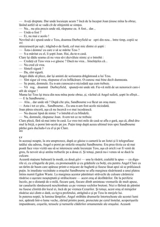 — Aveţi dreptate. Dar unde locuieşte acum ? încă de la început Joan ţinuse mîna Ia obraz,
lăsînd astfel să se vadă cît de stînjenită se simţea.
— Nu... nu ştiu precis unde stă, răspunse ea. A fost... dar...
— Unde-a fost ?
— Ei, nu mai e acolo !
Nevrînd să-i spună unde e Tess, doamna Durbeyfield se opri din nou... între timp, copiii se
492
strecuraseră pe uşă ; trăgînd-o de fustă, cel mai mic dintre ei şopti :
— Ăsta-i domnu' cu care o să se mărite Tess ?
— S-a măritat cu el, îi şopti Joan. Hai, du-te-n casă.
Clare îşi dădu seama că nu vrea să-i dezvăluie nimic şi o întrebă :
— Credeţi că Tess vrea s-o găsesc ? Dacă nu vrea... bineînţeles că...
— Nu cred că vrea.
— Sîntefi sigură ?
— Da, sînt sigură.
Angei dădu să plece, dar îşi aminti de scrisoarea drăgăstoasă a lui Tess.
— Sînt sigur că vrea, răspunse el cu înflăcărare. O cunosc mai bine decît dumneata.
— Se poate, domnule. Eu n-am cunoscut-o niciodată aşa cum trebuie.
— Vă rog, doamnă Durbeyfield, spuneţi-mi unde stă. Fie-vă milă de un nenorocit care-i
atît de singur !
Mama lui Tess îşi trecu din nou mîna peste obraz, şi, văzînd că Angel suferă, şopti în sfîrşit...
— E la Sandbourne...
— Alia... dar unde stă ? După cîte ştiu, Sandbourne s-a făcut un oraş mare.
— Asta-i tot ce ştiu... Sandbourne... Eu una n-am fost acolo niciodată.
Joan părea sinceră, aşa că nu încercă s-o mai iscodească.
— Nu duceai lipsă de nimic ? o întrebă el cu blîndefe.
— Nu, domnule, răspunse Joan. Avem tot ce ne trebuie.
Clare plecă, fără să mai intre în casă. La vreo trei mile de casă se afla o gară, aşa că, dînd dru-
mul la birjă, o porni într-acolo pe jos. Puţin timp după aceea ultimul tren spre Sandbourne
părăsi gara ducîudu-l cu el şi pe Clare.
493

LV
în aceeaşi noapte, la ora unsprezece, după ce găsise o cameră la un liotei şi îi telegrafiase
tatălui său adresa, Angel o porni pe străzile oraşului Sandbourne. Era prea tîrziu ca să mai
poată face vreo vizită sau să se intereseze unde locuieşte Tess, aşa că oricît i-ar fi venit de
greu, fu nevoit să-şi amîne treburile pe a doua zi. Şi totuşi, parcă nu-i venea să se ducă la
culcare.
Această staţiune balneară la modă, cu două gări — una la răsărit, cealaltă la apus — cu digu-
rile ei, cu crîngurile de pini, cu promenadele şi cu grădinile cu bolţi, era pentru Angel Clare ca
un tărîm de basm care apăruse printr-o mişcare de baghetă şi fusese lăsat apoi să se prăfuiască
puţin. în imediata vecinătate a oraşului Sandbourne se afla marginea răsăriteană a unui platou
întins numit Egdon Waste. La marginea acestor pămînturi străvechi de culoare cărămizie
răsărise o aşezare neaşteptată şi strălucitoare — acest oraş al desfătărilor. De la periferie
încolo, pe o distanţă de o milă, fiecare şanţ, fiecare dîmb aminteau vremurile de mult apuse,
iar canalurile rămăseseră neschimbate ca pe vremea vechilor bretoni. Nici o fărîmă de părnînt
nu fusese clintită din locul ei, încă de pe vremea Cezarilor. Şi totuşi, acest oraş al mirajelor
răsărise aici dintr-o dată, ca tigva profetului, atrăgînd-o şi pe Tess în mrejele lui.
în puterea nopţii, la lumina lămpilor, Angel străbătu drumurile întortocheate ale acestei lumi
noi, apărută într-o lume veche, zărind printre pomi, proiectate pe cerul înstelat, acoperişurile
impunătoare, coşurile, terasele şi turnurile clădirilor ornamentale ale oraşului. Această
 