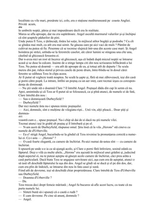 localitate cu vile mari, presărate ici, colo, era o staţiune mediteraneană pe coasta Angliei.
Privită acum,
494
în umbrele nopţii, părea şi mai impunătoare decît era în realitate.
Marea se afla aproape, dar nu era supărătoare. Angel ascultă murmurul valurilor şi-şi închipui
că sînt şoaptele pădurilor de pini.
Unde putea fi Tess, o ţărăncuţă, tînăra lui soţie, în mijlocul atîtor bogăţii şi podoabe ? Cu cît
se gîndea mai mult, cu atît era mai uimit. Se găseau oare pe aici vaci de muls ? Pămînt de
cultivat nu putea să fie. Pesemne că se tocmise slujnică într-una din aceste case mari. Şi Angel
hoinărea pe străzi, uitîndu-se la ferestrele caselor, ale căror lumini se stingeau una cîte una,
căutînd să ghicească fereastra ei.
Dar n-avea nici un rost să încerce să ghicească, aşa că îndată după miezul nopţii se întoarse
acasă şi se duse la culcare. înainte de a stinge lampa citi din nou scrisoarea înflăcărată a lui
Tess. Nu putea să doarmă — era atît de aproape de ea, şi totuşi atît de departe ! Se scula
mereu din pat, ridica storul şi privea casele de peste drum, între-bîndu-se în dosul cărei
ferestre se odihnea Tess în clipa aceea.
Ar fi putut să vegheze toată noaptea. Se sculă la şapte şi, fără să mai zăbovească, ieşi din casă
şi porni către poştă. La intrare, întîlni un poştaş cu un aer isteţ, care tocmai ieşea cu corespon-
denţa de dimineaţă.
— Nu ştii unde stă o doamnă Clare ? îl întrebă Angel. Poştaşul dădu din cap în semn că nu.
Apoi, amintindu-şi că Tess ar fi putut să se folosească, ca şi pînă atunci, de numele ei de fată,
Clare întrebă din nou :
— Sau o domnişoară Durbeyfield ?
— Durbeyfield ?
Dar nici numele ăsta nu-i spunea nimic poştaşului.
— Aici, domnule, sînt o mulţime de vilegiatu-rişti... Unii vin, alţii pleacă... Doar ştiţi şi
dumnea-
495
voastră cum e... spuse poştaşul. Nu-i chip să dai de ei dacă nu ştii numele vilei.
Tocmai atunci ieşi în grabă alt poştaş şi îl întrebară şi pe el.
— N-am auzit de Durbeyfield, răspunse omul. Ştiu însă că la vila „Herons" stă cineva cu
numele de d'Urberville.
— Ea e! strigă Angel, bucurîndu-se la gîndul că Tess revenise la pronunţarea corectă a nume-
lui ei. Ce-i asta — „Herons" ?
— O casă foarte elegantă, cu camere de închiriat. Pe-aici numai de-astea sînt — cu camere de
închiriat.
îi spuseră pe unde s-o ia ca să ajungă acolo, şi Clare o porni fără întîrziere, sosind odată cu
lăptarul. Deşi o vilă ca multe altele, „Herons" era aşezată în mijlocul unei grădini şi, judecind
după aspectul ei, nu te puteai aştepta să găseşti acolo camere de închiriat, căci prea arăta a
casă particulară. Dacă biata Tess se angajase servitoare aici, aşa cum era de aşteptat, atunci o
să iasă sft deschidă lăptarului la uşa din dos. Angel se gîndi să se ducă şi el pe din dos, dar,
cum era plin de îndoieli, se întoarse din nou în fata casei şi sună.
Fiind atît de devreme, ieşi să deschidă chiar proprietăreasa. Clare întrebă de Tess d'Urberville
sau Durbeyfield.
— Doamna d'Urberville ?
— Da.
Tess trecea deci drept femeie măritată ; Angel fu bucuros să afle acest lucru, cu toate că nu
purta numele lui.
— Sînteti bună să-i spuneţi că o caută o rudă ?
— E cam devreme. Pe cine să anunţ, domnule ?
— Angel.
 