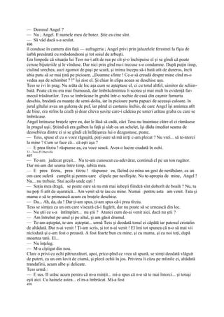 — Domnul Angel ?
— Nu ; Angel. E numele meu de botez. Ştie ea cine sînt.
— Să văd dacă s-a sculat.
496
îl conduse în camera din faţă — sufrageria ; Angel privi prin jaluzelele ferestrei la fîşia de
iarbă presărată cu rododendroni şi tot soiul de arbuşti.
Era limpede că situaţia lui Tess nu-i atît de rea pe cît şi-o închipuise el şi se gîndi că poate
ceruse bijuteriile şi le vînduse. Dar nici prin gînd nu-i trecuse s-o condamne. După puţin timp,
ciulind urechea, auzi zgomot de paşi pe scară, şi inima începu să-i bată atît de dureros, încît
abia putu să se mai ţină pe picioare. „Doamne sfinte ! Ce-o să creadă despre mine cînd m-o
vedea aşa de schimbat ? !" îşi zise el. Şi chiar în clipa aceea se deschise uşa.
Tess se ivi în prag. Nu arăta de loc aşa cum se aşteptase el, ci cu totul altfel, uimitor de schim-
bată. Poate că nu era mai frumoasă, dar îmbrăcămintea îi scotea şi mai mult în evidenţă far-
mecul trăsăturilor. Tess se îmbrăcase în grabă într-o rochie de casă din caşmir fumuriu
deschis, brodată cu nuanţe de semi-doliu, iar în picioare purta papuci de aceeaşi culoare. în
jurul gîtului avea un guleraş de puf, iar părul ei castaniu închis, de care Angel îşi amintea atît
de bine, era strîns la ceafă şi doar cîteva şuviţe care-i cădeau pe umeri arătau graba cu care se
îmbrăcase.
Angel întinsese braţele spre ea, dar le lăsă să cadă, căci Tess nu înaintase către el ci rămăsese
în pragul uşii. Ştiind că era galben la faţă şi slab ca un schelet, îşi dădu imediat seama de
deosebirea dintre ei şi se gîndi că înfăţişarea lui o dezgustase, poate.
— Tess, spuse el cu o voce răguşită, poţi oare să mă ierţi c-am plecat ? Nu vrei... să te-ntorci
la mine ? Cum se face că... că eşti aşa ?
— E prea tîrziu ! răspunse ea, cu voce seacă. Avea o lucire ciudată în ochi.
33 - Tess d'Urberville
497
— Te-am judecat greşit... Nu te-am cunoscut cu-adevărat, continuă el pe un ton rugător.
Dar mi-am dat seama între timp, iubita mea.
— E prea tîrziu, prea tîrziu ! răspunse ea, făcînd cu mîna un gest de nerăbdare, ca un
om care suferă cumplit şi pentru care clipele par nesfîrşite. Nu te-apropia de mine, Angel !
Nu... nu trebuie. Stai acolo unde eşti !
— Soţia mea dragă, se poate oare să nu mă mai iubeşti fiindcă sînt doborît de boală ? Nu, tu
nu poţi fi atît de uşuratică... Am venit să te iau cu mine. Numai pentru asta am venit. Tata şi
mama o să te primească acum cu braţele deschise.
— Da... Ah, da, da ! Dar ţi-am spus, ţi-am spus că-i prea tîrziu.
Tess se simţea ca un om care visează că-i fugărit, dar nu poate să se urnească din loc.
— Nu ştii ce s-a întîmplart... nu ştii ? Atunci cum de-ai venit aici, dacă nu ştii ?
— Am întrebat pe unul şi pe altul, şi am găsit drumul.
— Te-am aşteptat, te-am aşteptat... urmă Tess şi deodată tonul ei căpătă iar patosul cristalin
de altădată. Dar n-ai venit ! Ţi-am scris, şi tot n-ai venit ! El îmi tot spunea că n-o să mai vii
niciodată şi c-am fost o proastă. A fost foarte bun cu mine, şi cu mama, şi cu noi toţi, după
moartea tatii. El...
— Nu înţeleg.
— M-a cîştigat din nou.
Clare o privi cu ochi pătrunzători, apoi, price-pînd ce vrea să spună, se simţi deodată vlăguit
de puteri, ca un om lovit de ciumă, şi plecă ochii în jos. Privirea îi căzu pe mîinile ei, altădată
trandafirii, acum albe şi delicate.
Tess urmă :
— E sus. II urăsc acum pentru că m-a minţit... mi-a spus că n-o să te mai întorci... şi totuşi
eşti aici. Cu hainele astea... el m-a îmbrăcat. Mi-a fost
498
 