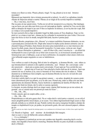 totuna ce-a făcut cu mine. Pleacă, pleacă, Angel. Te rog, pleacă şi nu te mai întoarce
niciodată !
Rămaseră aşa împietriţi, într-o tristeţe posomorită şi jalnică ; în ochi li se oglindeau inimile
sfîşiate de batjocura amară a soartei. Păreau că se roagă să fie ocrotiţi împotriva realităţii.
— Ah, e vina mea, zise Clare.
Dar nu putu să mai spună nimic. Yorba era tot atît de inexpresivă ca şi tăcerea. Dar înţelegea
vag un lucru, pe care abia mai tîrziu avea să-l priceapă pe deplin : spiritul lui Tess cea de altă-
dată se detaşase de trupul ei pe care îl lăsa cu nepăsare să alunece, ca un leş dus de-o apă, fără
ca voinţa ei să se poată împotrivi.
Se mai scurseră cîteva clipe şi deodată Angel îşi dădu seama că Tess dispăruse. Faţa i se îm-
pietri şi i se crispa şi mai tare ; rămase pe loc cufundat în momentul pe care-l trăia. Cîteva mi-
nute mai tîrziu se trezi în stradă, mergînd fără ţintă, încotro-l purtau paşii.
LVI
Doamna Brooks, proprietara vilei „Herons" şi a tuturor mobilelor frumoase dinăuntru, nu era
o persoană prea curioasă din fire. După atîta muncă în slujba acelui demon aritmetic care se
cheamă Cîştig-şi-Pierdere, biata femeie devenise prea materialistă ca s-o mai intereseze alte
lucruri în afară, poate, doar de buzunarele locatarilor. Cu toate astea, vizita pe care Angel
Clare o făcuse chiriaşilor ei galantoni — soţii d'Urber-ville, cum îi socotea ea — era destul de
neobişnuită în ceea ce priveşte ora şi felul cum avusese loc, ca să trezească această pornire
femeiască pe care o înăbuşise, ca pe un lucru nefolositor, în-curajînd-o doar atunci cînd avea
vreo influenţă asupra negoţului cu care se îndeletnicea.
33*
499
Tess vorbise cu soţul ei din prag, fără să intre în sufragerie, şi doamna Brooks, care stătea cu
uşa întredeschisă în salonul ei din capătul coridorului, auzi frînturi din conversaţia celor
doi nenorociţi — dacă asta se putea numi conversaţie. O auzi apoi pe Tess urcînd din nou
scările de la » primul etaj şi îl auzi pe Clare plecînd şi închi-zînd uşa de la intrare. Apoi uşa
camerei de sus se închise şi ea, ceea ce însemna că Tess intrase din nou în odaia ei. Tînăra
doamnă nu se îmbrăcase încă complet, aşa că doamna Brooks îşi zise că o să iasă din casă
abia după cîtva timp.
Urcă deci scările tiptil şi se opri la uşa primei camere — un salon, despărţit de camera urmă-
toare (dormitorul) prin uşi pliante, ca şi în alte case. Primul etaj, unde se aflau cele mai bune
apartamente ale doamnei Brooks, fusese închiriat cu săptămîna de familia d'Urberville. în
camera din fund era linişte, dar în salon se auzeau zgomote.
La început, nu putu distinge decît un singur sunet, repetat fără încetare pe un ton scăzut, de
geamăt ; era ca vaietul unui om pironit pe roata lui Ixion 1...
— Oh... Oh... Oh...
Urmă o pauză, apoi un suspin adînc, şi iar...
— Oh... Oh... Oh.
Proprietăreasa se uită prin gaura cheii. Nu se vedea decît o mică parte a camerei, cu un colţ al
mesei pregătită pentru micul dejun, şi un scaun. Tess stătea îngenuncheată lingă scaun cu faţa
plecată, ţinîndu-se cu mîinile de cap. Poalele rochiei de casă şi marginea brodată a cămăşii de
noapte se răspîndiseră în jur, pe podea, iar picioarele goale, din care căzuseră papucii, stăteau
pe co-
' Roată cu şerpi pe care, după o legendă din mitologia greacă, a iost condamnat să se învîrtească veşnic, în infern, Ixion, regele Lapit-hiJor.
500
vor. Buzele ei îngînau acel murmur de deznădejde fără margini.
Apoi se auzi o voce de bărbat din camera alăturată :
— Ce s-a întîmplat ?
Tess nu răspunse şi continuă pe un ton care semăna mai degrabă a monolog decît a excla-
maţie, mai degrabă a bocet decît a monolog. Doamna Brooks nu putu să prindă cu urechea
decît o frîntură :
 