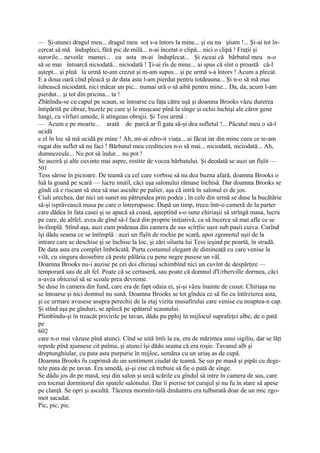 — Şi-atunci dragul meu... dragul meu soţ s-a întors la mine... şi eu nu ştiam !... Şi-ai tot în-
cercat să mă îndupleci, fără pic de milă... n-ai încetat o clipă... nici o clipă ! Fraţii şi
surorile... nevoile mamei... cu asta m-ai înduplecat... Şi ziceai că bărbatul meu n-o
să se mai întoarcă niciodată... niciodată ! Ţi-ai rîs de mine... ai spus că sînt o proastă că-l
aştept... şi pînă la urmă te-am crezut şi m-am supus... şi pe urmă s-a întors ! Acum a plecat.
E a doua oară cînd pleacă şi de data asta l-am pierdut pentru totdeauna... Şi n-o să mă mai
iubească niciodată, nici măcar un pic... numai ură o să aibă pentru mine... Da, da, acum l-am
pierdut... şi tot din pricina... ta !
Zbătîndu-se cu capul pe scaun, se întoarse cu faţa către uşă şi doamna Brooks văzu durerea
întipărită pe obraz, buzele pe care şi le muşcase pînă la sînge şi ochii închişi ale căror gene
lungi, cu vîrfuri umede, îi atingeau obrajii. Şi Tess urmă :
— Acum e pe moarte... arată de parcă ar fi gata să-şi dea sufletul !... Păcatul meu o să-l
ucidă
e el în loc să mă ucidă pe mine ! Ah, mi-ai zdro-it viaţa... ai făcut iar din mine ceea ce te-am
rugat din suflet să nu faci ! Bărbatul meu credincios n-o să mai... niciodată, niciodată... Ah,
dumnezeule... Nu pot să îndur... nu pot !
Se auziră şi alte cuvinte mai aspre, rostite de vocea bărbatului. Şi deodată se auzi un fîşîit —
501
Tess sărise în picioare. De teamă ca cel care vorbise să nu dea buzna afară, doamna Brooks o
luă la goană pe scară — lucru inutil, căci uşa salonului rămase închisă. Dar doamna Brooks se
gîndi că e riscant să stea să mai asculte pe palier, aşa că intră în salonul ei de jos.
Ciuli urechea, dar nici un sunet nu pătrundea prin podea ; în cele din urmă se duse la bucătărie
să-şi isprăvească masa pe care o întrerupsese. După un timp, trecu într-o cameră de la parter
care dădea în fata casei şi se apucă să coasă, aşteptînd s-o sune chiriaşii să strîngă masa, lucru
pe care, de altfel, avea de gînd să-l facă din proprie iniţiativă, ca să încerce să mai afle ce se
în-tîmplă. Stînd aşa, auzi cum podeaua din camera de sus scîrţîie uşor sub paşii cuiva. Curînd
îşi dădu seama ce se întîmplă : auzi un fîşîit de rochie pe scară, apoi zgomotul uşii de la
intrare care se deschise şi se închise la loc, şi zări silueta lui Tess ieşind pe poartă, în stradă.
De data asta era complet îmbrăcată. Purta costumul elegant de dimineaţă cu care venise la
vilă, cu singura deosebire că peste pălăria cu pene negre pusese un văl.
Doamna Brooks nu-i auzise pe cei doi chiriaşi schimbînd nici un cuvînt de despărţire —
temporară sau de alt fel. Poate că se certaseră, sau poate că domnul d'Urberville dormea, căci
n-avea obiceiul să se scoale prea devreme.
Se duse în camera din fund, care era de fapt odaia ei, şi-şi văzu înainte de cusut. Chiriaşa nu
se întoarse şi nici domnul nu sună. Doamna Brooks se tot gîndea ce să fie cu întîrzierea asta,
şi ce urmare avusese asupra perechii de la etaj vizita musafirului care venise cu noaptea-n cap.
Şi stînd aşa pe gînduri, se aplecă pe spătarul scaunului.
Plimbîndu-şi în treacăt privirile pe tavan, dădu pu pphij în mijlocul suprafeţei albe, de o pată
pe
602
care n-o mai văzuse pînă atunci. Cînd se uită întîi la ea, era de mărimea unui sigiliu, dar se lăţi
repede pînă ajunsese cit palma, şi atunci îşi dădu seama că era roşie. Tavanul alb şi
dreptunghiular, cu pata asta purpurie în mijloc, semăna cu un uriaş as de cupă.
Doamna Brooks fu cuprinsă de un sentiment ciudat de teamă. Se sui pe masă şi pipăi cu dege-
tele pata de pe tavan. Era umedă, şi-şi zise că trebuie să fie o pată de sînge.
Se dădu jos de pe masă, ieşi din salon şi urcă scările cu gîndul să intre în camera de sus, care
era tocmai dormitorul din spatele salonului. Dar îi pierise tot curajul şi nu fu în stare să apese
pe clanţă. Se opri şi ascultă. Tăcerea mormîn-tală dinăuntru era tulburată doar de un mic zgo-
mot sacadat.
Pic, pic, pic.
 