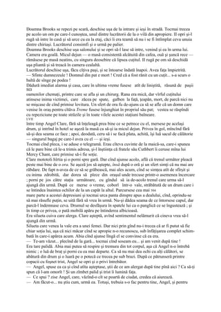 Doamna Brooks se repezi pe scară, deschise uşa de la intrare şi ieşi în stradă. Tocmai trecea
pe acolo un om pe care-l cunoştea, unul dintre lucrătorii de la o vilă din apropiere. II opri şi-l
rugă să intre în casă şi să urce cu ea la etaj, căci îi era teamă să nu i se fi întîmplat ceva unuia
dintre chiriaşi. Lucrătorul consimfi şi o urmă pe palier.
Doamna Brooks deschise uşa salonului şi se opri să-l lase să intre, venind şi ea în urma lui.
Camera era goală. Micul dejun — o masă consistentă alcătuită din cafea, ouă şi şuncă rece —
rămăsese pe masă neatins, cu singura deosebire că lipsea cuţitul. II rugă pe om să deschidă
uşa pliantă şi să treacă în camera cealaltă.
Lucrătorul deschise uşa, făcu cîţiva paşi, şi se întoarse îndată înapoi. Avea faţa împietrită.
— Sfinte dumnezeule ! Domnul din pat e mort ! Cred că a fost rănit cu un cuţit... s-a scurs o
baltă de sînge pe podea !
Dădură imediat alarma şi casa, care în ultima vreme fusese atît de liniştită, răsună de paşii
503
oamenilor chemaţi, printre care se afla şi un chirurg. Rana era mică, dar vîrful cuţitului
atinsese inima victimei, care zăcea pe spate, galben la faţă, ţeapăn, mort, de parcă nici nu
se mişcase de cînd primise lovitura. Un sfert de ora fu de-ajuns ca să se afle că un domn care
venise în oraş pentru cîtăva Treme fusese înjunghiat în propriul său pat; vestea se răspîndi
cu repeziciune pe toate străzile şi în toate vilele acestei staţiuni balneare.
LVII
între timp Angel Clare, fără să înţeleagă prea bine ce se petrece cu el, mersese pe acelaşi
drum, şi intrînd în hotel se aşeză la masă ca să-şi ia micul dejun. Privea în gol, mîncînd fără
să-şi dea seama ce face ; apoi, deodată, ceru să i se facă plata, achită, îşi luă sacul de călătorie
— singurul bagaj pe care-l avea cu el — şi ieşi.
Tocmai cînd pleca, i se aduse o telegramă. Erau cîteva cuvinte de la maică-sa, care-i spunea
că le pare bine că le-a trimis adresa, şi-l înştiinţa că fratele său Cuthbert îi ceruse mîna lui
Mercy Chant, care primise să-i fie soţie.
Clare mototoli hîrtia şi o porni spre gară. Dar cînd ajunse acolo, află că trenul următor pleacă
peste mai bine de o ora. Se aşeză jos să aştepte, însă după o oră şi un sfert simţi că nu mai are
răbdare. De fapt n-avea de ce să se grăbească, mai ales acum, cînd se simţea atît de sfîrşit şi
cu inima zdrobită, dar dorea să plece din oraşul unde trecuse printr-o asemenea încercare
; porni pe jos către staţia următoare, cu gîndul să ia de-acolo trenul care urma să-l
ajungă din urmă. După ce merse o vreme, coborî într-o vale, străbătută de un drum care i
se întindea înaintea ochilor de la un capăt la altul. Parcursese cea mai 504
mare parte a acestei depresiuni şi tocmai urca panta dinspre apus a dealului, cînd, oprindu-se
să mai răsufle puţin, se uită fără să vrea în urmă. Nu-şi dădea seama de ce întorsese capul, dar
parcă-l îndemnase ceva. Drumul se desfăşura în spatele lui ca o panglică ce se îngustează ; şi
în timp ce privea, o pată mobilă apăru pe întinderea albicioasă.
Era silueta cuiva care alerga. Clare aşteptă, avînd sentimentul nelămurit că cineva vrea să-l
ajungă din urmă.
Silueta care venea la vale era a unei femei. Dar nici prin gînd nu-i trecea că ar fi putut să fie
chiar soţia lui, aşa că nici măcar cînd se apropie n-o recunoscu, sub înfăţişarea complet schim-
bată în care-i apărea acum. Abia cînd ajunse lîngă el se convinse că ea era.
— Te-am văzut... plecînd de la gară... tocmai cînd soseam eu... şi am venit după tine !
Era tare palidă. Abia mai putea să respire şi tremura din tot corpul, aşa că Angel n-o întrebă
nimic ; o luă de braţ şi porni cu ea mai departe. Ca să nu mai dea ochi cu alţi călători, se
abătură din drum şi o luară pe o potecă ce trecea pe sub brazi. După ce pătrunseră printre
copacii cu foşnet trist, Angel se opri şi o privi întrebător.
— Angel, spuse ea ca şi cînd atîta aşteptase, ştii de ce am alergat după tine pînă aici ? Ca să-ţi
spun că l-am omorît ! Şi un zîmbet palid şi trist îi lumină faţa.
— Ce spui ? zise Angel, care, văzînd-o cît se poartă de ciudat, credea că aiurează.
— Am făcut-o... nu ştiu cum, urmă ea. Totuşi, trebuia s-o fac pentru tine, Angel, şi pentru
 