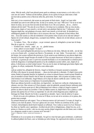 mine. Mai de mult, cînd l-am plesnit peste gură cu mănuşa, m-am temut c-o să vină o zi în
care am să-l omor. Trebuia să mă răzbun, pentru că m-a prins în laţ pe cînd eram o fată
nevinovată şi pentru că ţi-a făcut ţie atîta rău, prin mine. S-a furişat
505
între noi, şi ne-a nenorocit, dar acum nu mai poate să facă nimic. Angel, nu l-am iubit
niciodată aşa cum te-am iubit pe tine. îţi dai şi tu seama, nu-i aşa ? Mă crezi ? fu nu te-ai mai
întors la mine, iar eu am fost nevoită să mă întorc la el. De ce-ai plecat... de ce... cînd te
iubeam atît de mult ? Nu ştiu de ce-ai făcut-o. Şi totuşi nu te condamn. Dar aş vrea să ştiu...
dacă acum, după ce l-am omorît, o să mă ierţi c-am păcătuit faţă de tine ? Adineauri, cînd
fugeam după tine, mă gîndeam că acum, dacă l-am omorît, ai să mă ierţi. Şi deodată m-a
străfulgerat gîndul că în felul ăsta o să te cuceresc din nou. Nu puteam să mai trăiesc fără
tine... nu-ţi dai seama ce chin de neîndurat a fost pentru mine să ştiu că nu mă mai iubeşti !
Spune-mi că mă iubeşti, dragul meu, scumpul meu bărbat... Spune-mi că mă iubeşti, acum că
l-am omorît !
— Te iubesc, Tess... Da, te iubesc... ca pe vremuri, spuse el, strîngînd-o şi mai tare în braţe.
Dar de ce spui că... l-ai omorît ?
— Fiindcă l-am omorît, şopti ea, cu gîndul aiurea.
— Cum, adică i-ai ucis trupul ? E mort ?
— Da. M-a auzit plîngînd din pricina ta şi şi-a bătut joc de mine, fără pic de milă... iar de tine
a zis ceva foarte urît... şi atunci am făcut-o. Nu puteam să mai îndur. N-aveam nici o clipă
de linişte, îmi scotea sufletul din pricina ta. Şi pe urmă m-am îmbrăcat şi am plecat după tine,
încetul cu încetul Angel începu să creadă că Tess cei puţin încercase să facă ceea ce spunea c-
a săvîrşit ; şi groaza pe care i-o provoca această înclinaţie a ei era amestecată cu uimirea prici-
nuită de dragostea ei nemărginită pentru el şi de ciudăţenia acestei iubiri, care, după cît se
părea, îi distrusese cu totul simţul moral. Tess nu era în stare să înţeleagă gravitatea faptei sale
şi părea, în sfîrşit, mulţumită. Privind-o cum stătea aple-
506
cată pe umărul lui, plîngînd de fericire, Angel se întreba ce însuşire ascunsă a neamului
d'Urber-ville dusese la această aberaţie — daca era într-adevăr o aberaţie. O clipă îi trecu prin
minte fîndul că legenda familiei în legătură cu crima in trăsură fusese creată tocmai fiindcă se
ştia că membrii acestei familii sînt în stare de asemenea fapte. Atît cit putea să judece acum,
cînd mintea îi era tulburată, Angel bănuia că în clipa de durere oarbă de care-i vorbise Tess,
mintea ei o luase razna şi-o împinsese în această prăpastie.
Dacă aşa stăteau lucrurile cu adevărat, era îngrozitor ; iar dacă era vorba de o halucinaţie tre-
cătoare, era trist. Dar oricare ar fi fost situaţia, soţia lui părăsită, această femeie iubitoare pînă
la pasiune se bizuia acum pe el, fără să bănuiască nici măcar o clipă că Angel ar putea fi
pentru ea altceva decît un ocrotitor. Clare îşi dădea seama că, după felul ei de a judeca, o altă
purtare din partea lui ar fi fost cu neputinţă. în cele din urmă dragostea puse stăpînire pe
întreaga lui fiinţă. Buzele lui livide o acoperiră cu sărutări. Apoi o luă de mînă şi îi spuse :
— Să ştii că n-am să te părăsesc. Şi orice-ai fi făcut, eu tot am să te ocrotesc cit oi putea, dra-
gostea mea scumpă.
îşi urmară drumul pe sub copaci. Tess se întorcea mereu să-l privească. Cu toate că Angel se
urîţise şi era sleit de puteri, Tess nu-i găsea nici un cusur. Pentru ea continua să fie, ca pe
vremuri, întruchiparea desăvîrşirii trupeşti şi sufleteşti. Tess vedea şi acum în el un Âtinous1,
ba chiar un Apollo care-i aparţinea ; învăluit de privirile ei drăgăstoase, chipul lui era, ca în
prima zi, frumos ca zorile ; căci nu era oare acesta chipul singurului om din lume care o iubea
cu o dragoste curată si care o crezuse neATinovată ?
Favgrit «1 împăratului Adrian, renumit priri frumuseţea sa.
507
Gîndindu-se la ce-ar putea să se întîmple, An-gel n-o mai luă spre gara următoare, ci pătrunse
în adîncul pădurii de brazi, care se întindea pe mile întregi. Se cuprinseră de mijloc şi merseră
 