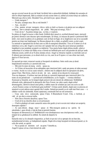 aşa pe covorul uscat de ace de brad, învăluiţi într-o atmosferă diafană, îmbătaţi de senzaţia că
sînt în sfîrşit împreună, fără ca nimeni să mai existe între ei, uitînd că exista totuşi un cadavru.
Merseră aşa cîteva mile. Deodată Tess, privind în jur, spuse sfioasă :
— Unde mergem ?
— Nu ştiu, scumpa mea. De ce mă întrebi ?
— Aşa... nu ştiu !
— Uite, putem să mai mergem cîteva mile şi cînd s-o însera o să găsim noi un adăpost
undeva... într-o căsuţă singuratică, de pildă. Mai poţi să mergi, Tess ?
— Cum să nu ! Aş putea merge aşa, cu tine, o veşnicie.
Se părea că Angel avusese o idee bună. Grăbiră deci pasul şi, ocolind drumul mare, merseră
pe poteci dosnice care duceau spre miazănoapte. Şi totuşi, se mişcau de parcă o porniseră fără
ţintă ; nici unul nu părea că se gîndeşte cum să facă să fugă, să se deghizeze sau să se ascundă
pentru un timp mai îndelungat. îşi făceau planuri de o clipă, cu gîndiil curat, ca doi copii.
La amiază se apropiară de un han care se afla la marginea drumului. Tess ar fi intrat cu el să
măniînce ceva, dar Angel o convinse să-l aştepte într-un crîng din acest ţinut pe jumătate
împădurit şi pe jumătate acoperit cu mărăcini. Tess purta haine după ultima modă ; pînă şi
umbreluţa ei cu mîner de fildeş avea o formă rar întîlnită prin acel colţ pierdut de ţară pe unde
rătăceau acum, astfel că ar fi atras atenţia oricui. Angel se întoarse repede cu merinde care ar
fi săturat şase persoane, şi cu două sticle cu vin, care le-ar fi ajuns o zi sau chiar mai mult,
dacă ar fi fost nevoie.
508
Se aşezară pe nişte vreascuri uscate şi începură să mănînce. Intre orele unu şi două
împachetară resturile şi o porniră din nou.
— Mă simt în stare să merg oricît, spuse ea.
— Ar fi bine să încercăm să ne-ndreptăm spre interiorul tării, unde am putea să stăm ascunşi
o vreme. Acolo n-o să ne caute nimeni ; sîntem mai la adăpost decît în apropiere de ţărm,
spuse Clare. Mai tîrziu, cînd or să uite de noi, putem să ne ducem în vreun port.
Tess nu răspunse ; îl strînse mai tare de braţ şi o porniră împreună spre interiorul ţării. Cu
toate că era primăvară — o primăvară schimbătoare, ca în Anglia — vremea rămînea
frumoasă şi liniştită, iar în timpul după-amiezii deveni destul de călduroasă. Străbătînd
ultimele mile, pătrunseră în desişurile din New Forest, iar către seară, după coltul
drumeagului, zăriră în dosul unui pîrău, o tăblie mare de scînduri pe care era scris cu alb :
„Acest frumos conac se închiriază gata mobilat". Urmau unele detalii, după oare se preciza că
amatorii se pot adresa unor agenţii din Londra. Intrară pe poartă ca să vadă mai bine casa — o
clădire veche de cărămidă, foarte spaţioasă, construită într-un stil armonios.
— Casa asta mi-e cunoscută, spuse Clare. E Bramshurst Court. Uite, e închisă, şi
văd că pe alee a crescut iarba.
— Sînt cîteva ferestre deschise, spuse Tess.
— Cred că le-au deschis doar ca să aerisească.
— Cînd te gîndeşti că toate camerele astea sînt goale şi noi n-avem nici măcar un acoperiş
deasupra capului !
— Ai cam obosit, draga mea ! spuse el. Mai mergem puţin şi ne oprim. Şi
sărutîndu-i gura 4ristă, o luă de braţ şi porniră înainte.
începuse să obosească şi el. Străbătuseră vreo douăsprezece sau cincisprezece mile ; era
timpul să se gîndească la odihnă. Se uitară de departe la
509
hanurile mici şi Ja căsuţele singuratice, şi fură cit pe-aici să se apropie de un han dar,
neîndrăznind să intre, se îndepărtară repede. După cîtva timp începură să rărească pasul, şi, în
cele din urmă, se opriră.
— Nu se poate să dormim sub un pom ? întrebă ea.
Angel îi spuse că nu e încă destul de cald.
 