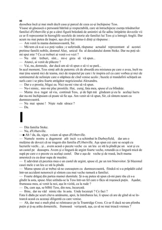 46
deosebea încă şi mai mult decît casa şi parcul de ceea ce-şi închipuise Tess.
Visase să găsească o persoană bătrînă şi respectabilă, care să întruchipeze esenţa trăsăturilor
familiei d'Urberville şi pe a cărei figură brăzdată de amintiri să fie adînc întipărite dovezile vii
ce ar fi reprezentat în hieroglife secolele de istorie ale familiei lui Tess şi a întregii Anglii. Dar
acum nu mai putea da înapoi, aşa că-şi luă inima-ii dinţi şi răspunse :
— Am venit la mama dumneavoastră, Sir.
— Mă tem că n-ai s-o poţi vedea ; e suferindă, răspunse actualul reprezentant al acestei
pretinse familii nobile, domnul Alee, unicul fiu al decedatului domn Stoke. Dar nu poţi să-
mi spui mie ? Cu ce treburi ai venit s-o vezi ?
— Nu sînt treburi, sînt... mi-e greu să vă spun...
— Atunci, ai venit de plăcere ?
— Vai, nu, domnule, dar dacă am să vă spun o să vi se pară...
In acel moment, Tess simţi atît de puternic cît de absurdă era misiunea pe care o avea, îneît nu
mai ţinu seamă nici de teama, nici de respectul pe care i le inspira cel cu care vorbea şi nici de
sentimentul de nelinişte care o stăpînea de cînd venise acolo ; buzele ei trandafirii schiţară un
surîs care i se păru foarte atrăgător negriciosului Alexandru.
— Dar e o prostie, bîigui ea. Nici nu-mi vine să vă spun.
— Nu-i nimic, mie-mi plac prostiile. Hai, curaj, fata mea, spuse el cu blîndeţe.
— Mama m-a rugat să viu, continuă Tess, şi de fapt mă gîndeam şi eu la acelaşi lucru
dar nu-mi închipuiam că poate să fie aşa. Am venit să vă spun, Sir, că sîntem neam cu
dumneavoastră.
— Nu mai spune ! Nişte rude sărace ?
— Da.



I
— Din familia Stoke.
— Nu, d'Urberville.
—■ Ah ! da, da, sigur, voiam să spun d'Urberville.
— Numele nostru a degenerat atît incit s-a schimbat în Durbeyfield, dar am o
mulţime de dovezi că ne tragem din familia d'Urberville. Aşa spun cei care se ocupă cu
lucrurile vechi... şi... avem acasă o pecete veche cu un leu ce stă la pîndă pe un scut şi cu
un castel pe deasupra. Avem şi o lingură de argint foarte veche, rotundă ca o lingură mică de
supă pe care e o pecete cu acelaşi castel. Dar e aşa de veche şi de roasă, încît mama
amestecă cu ea doar supa de mazăre.
— E adevărat că pecetea mea e un castel de argint, spuse el, pe un ton binevoitor. Şi blazonul
casei mele e un leu ce stă la pîndă.
— Mama spune că ar trebui să ne cunoaştem cu dumneavoastră, fiindcă ni s-a prăpădit calul
într-un accident nenorocit şi sîntem cea mai veche ramură a familiei.
— Foarte drăguţ din partea mamei dumitale. Şi n-aş putea să spun că-mi pare rău că s-a
gîndit la asta, spuse Alee uitîndu-se la Tess într-un fel care o făcu să roşească puţin. Aşadar,
frumoasa mea, ai venit la noi, aşa în vizită, ca la rude ?
— Da, cam aşa, se bîlbîi Tess, din nou, încurcată.
— Bine, dar nu văd nimic rău în asta. Unde locuieşti ? Ce faci ?
Fata îi dădu pe scurt cîteva amănunte, apoi, la întrebarea lui, îi spuse că are de gînd să se în-
toarcă acasă cu aceeaşi diligentă cu care venise.
— Ah, dar mai e mult pînă se reîntoarce pe la Trantridge Cross. Ce-ar fi dacă ne-am plimba
puţin şi ţi-aş arăta domeniile, frumoasă verişoară, aşa, ca să ne mai treacă vremea ?
 
