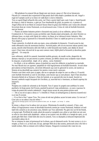 — Mă gîndeam la conacul ăla pe lângă care am trecut, spuse el. Hai să ne întoarcem.
Făcură ca! c-ntoarsă dar n-ajunseră în faţa porţii decît abia după o jumătate de oră. Angel o
rugă să-l aştepte acolo şi se duse să vadă dacă e cineva înăuntru.
Tess se aşeză lîngă tufişurile din curte, iar Clare o porni tiptil spre casă. Lipsi o .bună bucată
de timp şi, cînd se întoarse, o găsi pe Tess înnebunită de grijă, nu pentru ea, ci pentru el.
Angel aflase de la un băiat că conacul fusese lăsat în grija unei bătrîne care venea din cătunul
învecinat doar pe vreme frumoasă, ca să aerisească casa. Urma să vină să închidă ferestrele
mai pe înserat.
— Putem să intrăm înăuntru printr-o fereastră mai joasă şi să ne odihnim, sptxse Clare.
Condusă de el, Tess porni cu pas şovăielnic spre fa(ada aripei principale, ale cărei ferestre cu
obloane trase, ca nişte ochi lipsiţi de vedere, nu lăsau să se zărească nimic înăuntru. Mai
făcură cîfiva paşi şi ajunseră la o fereastră deschisă. Clare se caţără pe pervaz şi o trase şi pe
Tess după el.
Toate camerele, în afară de sala cea mare, erau cufundate în întuneric. Urcară scara la etaj
unde obloanele erau de asemenea închise. Aerisiră puţin, atît cît era necesar măcar pentru ziua
aceea, deschi-zînd fereastra sălii din fafă şi o altă fereastră mai înaltă, care dădea în dosul
casei. Clare trase zăvorul de la uşa unei camere mari, bîjbîi pînă la fereastră şi deschise puţin
oblonul. Un snop de
510
raze orbitoare, năvăli în cameră, luminînd mobila greoaie, de modă veche, draperiile de
damasc stacojiu şi un pat enorm cu patru coloane, pe tăblia căruia erau sculptate nişte siluete
în mişcare, re-prezentînd, după cît se părea, cursa Atalantei1.
— In sfîrşit, o să ne odihnim, spuse el punînd jos sacul de călătorie şi pachetul cu merinde.
Nu mai făcură nici un zgomot, aşteptînd să vină îngrijitoarea să închidă ferestrele. Avură chiar
prevederea să facă întuneric, zăvorind obloanele aşa cum le găsiseră la sosire, de teamă-ca
femeia să nu deschidă uşa camerei lor pentru vreun motiv oarecare.
Femeia veni între orele şase şi şapte, dar nu se apropie de aripa în care se aflau ei. O auziră
cum închide ferestrele şi cum le zăvorăşte, cum încuie uşa şi cum pleacă. Apoi Clare deschise
fereastra lăsînd să se furişeze o fîşie de lumină, şi se aşezară din nou la masă. încetul cu
încetul, umbrele nopţii începură să-i învăluie, şi, neavînd nici o luminare, se lăsară cuprinşi de
întuneric.
LVIII
Noaptea era ciudat de solemnă şi de liniştită. Tess îi spuse în şoaptă cum umblase în somn
purtînd-o în braţe peste rîul Froom, punînd în pericol viaţa amîndorura ; şi cum o aşezase în
cripta de piatră din ruinele mănăstirii. Angel auzea acum de asta pentru prima oară.
-— De ce nu mi-ai spus a doua zi ? o întrebă el. Poate că neînţelegerea şi durerea noastră nici
n-ar mai fi existat.
— Ce-a fost a fost ! spuse Tess. Nu vreau să mă mai gîndesc acum la toate astea. Ce rost are ?
Cine ştie ce ne-aduce ziua de mîine ?
1
    Personaj din mitologia greacă, care îşi provoca petitorii la între, cere de alergări ; pe învinşi îi ucidea.
511
Şi totuşi, a doua zi nu le-aduse nici un necaz. Dimineaţa fu umedă şi ceţoasă ; Clare, care
aflase că îngrijitoarea venea să deschidă ferestrele numai pe vreme frumoasă, îndrăzni să iasă
tiptil din cameră ca să cerceteze casa, lăsînd-o pe Tess adormită. Nu găsi nici un fel de hrană,
ci numai apă. Profitînd de ceată, plecă de-acasă şi cumpără ceai, pîine şi unt dintr-un sat care
se afla la vreo două mile depărtare ; aduse şi un ceainic mic de tablă cu o lampă de spirt, ca să
poată găti fără fum. Când intră din nou în cameră, Tess se deşteptă şi mîncară împreună din
merindele aduse de el.
Nu se simţeau în stare să pornească iar la drum, aşa că rămaseră acolo. Se mai scurse o zi şi o
noapte, şi încă o zi, şi încă una. Şi aşa, aproape fără să-şi dea seama, petrecură cinci zile într-o
totală izolare, fără ca nimeni să le tulbure liniştea. Singurul eveniment din viata lor era
 