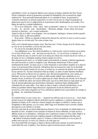 schimbările vremii, iar singurele făpturi care le ţineau tovărăşie, păsările din New Forest.
Printr-o înţelegere tacită nu pomeneau niciodată de întîmplările care avuseseră loc după
căsătoria lor. Acea perioadă întunecată părea că s-a cufundat în haos, iar prezentul şi
vremurile anterioare se uniseră acoperind-o cu totul. Ori de cîte ori Angel tîi propunea să
părăsească casa în care se adăpostiseră şi să pornească către Southampton sau Londra, Tess
dădea dovadă de o ciudată îndărătnicie.
— De ce să se sfîrşească zilele astea dulci şi minunate ? spuse ea. Ce ti-e scris, în frunte
ti-e pus. Şi privind prin deschizătura oblonului, adăugă : Acolo, afară, sînt numai
necazuri şi zbucium ; aici e numai mulţumire.
Angel se uită şi el afară. Avea dreptate ; aici era dragoste, înţelegere, iertarea oricărei graşeli ;
iar acolo, afară, se afla inexoralbilul.
— Şi pe urmă... SDiise ea, lipindu-şi obrazul de obrazul lin, mă tem că ceea ce crezi tu acum
despre mine n-o să tină mult. Nu vreau să apuc ziua
512
cînd o să-fi schimbi părerea despre mine. Mai bine mor ! Cînd o începe să-ţi fie silă de mine,
aş vrea să zac în mormînt, ca să nu mai ştiu nimic.
— N-o să-mi fie niciodată silă de tine.
— Aşa nădăjduiesc şi eu. Dar când mă gîndesc ce viată am dus, cred că oricărui om ar putea
să i se facă silă de mine, mai devreme sau mai tîr-ziu... Ce rea am fost, ce nebună ! Şi
totuşi, înainte de asta, nu eram în stare să m-ating nici măcar de-o muscă sau de un vierme, şi
de multe ori mi s-a întîmplat să plîng văzînd o pasăre în colivie.
Mai rămaseră acolo încă o zi. în timpul nopţii ceruLmohorît se lumină, şi bătrîna îngrijitoare
din satul învecinat se sculă ou noaptea-n cap. Dimineaţa strălucitoare îi făcu o poftă
neobişnuită de treabă ; îşi spuse că pe o vreme frumoasă ca asta trebuie neapărat să se ducă la
conac şi să aerisească bine camerele. întîmplarea făcu să sosească la conac îşi să deschidă
geamurile de la parter înainte de ora şase, şi urcînd sus, la camerele de dormit, să se oprească
la uşa camerei lor. Tocmai cînd punea mîna pe clanţă, i se păru că aude înăuntru răsuflarea
cuiva. Pînă acum nu făcuse nici un zgomot, căci, din pricina papucilor pe care-i purta şi a
bătrîneţii, nici nu-i auzeai paşii. Femeia se dădu repede îndărăt, apoi, gîndindu-se că o
înşelase auzul, se întoarse iar la uşă şi apăsă uşor pe clanţă. Broasca era stricată, iar în faţa uşii
se afla o mobilă din odaie care fusese tîrîtă acolo, aşa că nu izbuti decît să crape puţin uşa. O
fîşie de lumină pătrundea prin deschizătura oblonului, căzînd pe feţele îndrăgostiţilor
cufundaţi într-un somn adînc. Tess stătea cu faţa la Angel, cu buzele întredeschise, ca un
boboc pe jumătate înflorit lîngă obrazul lui. îngrijitoarea fu atît de izbită de aerul lor
nevinovat, şi de rochia elegantă a lui Tess, atîrnată pe spătarul unui scaun alături de ciorapii ei
de mătase, de umbreluţa frumoasă şi
34
513
de celelalte haine cu care venise aici — singurele de altfel pe care le avea cu ea — încît, după
primul moment de indignare faţă de obrăznicia acestor vagabonzi, o cuprinse înduioşarea
gîndind că trebuie să fie vorba de o femeie bogată care fugise cu iubitul ei. închise uşa şi,
retrăgîndu-se fără zgomot, ca şi la venire, dădu fuiga să le destăinu-iască vecinilor ciudata
descoperire şi să-i întrebe ce să facă.
Nu trecu mai mult de un minut după plecarea femeii şi Tess se deşteptă, iar îndată după ea se
deşteptă şi Clare. Amîndoi aveau senzaţia că liniştea le fusese tulburată, cu toate că nu-şi
dădeau seama ce se întîmplase ; neliniştea care-i cuprinsese creştea cu fiece clipă. După ce se
îmbrăcă, Angel se uită atent prin crăpătura îngustă a oblonului la pajiştea din faţa casei.
—■ Trebuie să plecăm imediat, spuse el. Vremea s-a făcut frumoasă şi tot mi se pare că
umblă cineva pe-aici. în orice caz, femeia o să vină sigur azi.
Tess încuviinţă fără convingere şi după ce făcură ordine prin cameră, îşi luară lucrurile şi
ieşiră tiptil din casă. în pădure, Tess întoarse capul să mai privească o dată casa.
 