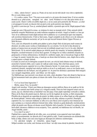 — Adio, cămin fericit ! spuse ea. Poate că nu mai am de trăit decât vreo cîteva săptămîni.
De ce n-am rămas acolo ?
— Ce vonbe-s astea, Tess ? Nu mai avem mult şi o să ieşim din ţinutul ăsta. O să ne urmăm
drumul ca şi pînă acum, mergând tot către nord. Nimănui n-o să-i dea prin minte să ne
caute acolo. Dacă-i vorba să umble după noi, o să ne caute prin porturile din Wessex ; şi cînd
o să ajungem în nord, ne ducem într-un port şi de acolo pornim mai departe.
Şi astfel o convinse pe Tess şi, urmînd planul stabilit, o porniră spre no'rd. După popasul înde-
514
iungat pe care-l făcuseră la conac, se simţeau în stare sa meargă oricît. Către amiază zăriră
turnurile oraşului Melchester pe unde trebuiau neapărat să treacă. Angel se hotărî s-o lase pe
Tess să se odihnească toată după-amiaza într-o pădurice şi s-o pornească apoi mai departe,
sub ocrotirea întunericului. Cînd se lăsă seara, Angel cumpără ea de obicei ceva de mâncare
şi-şi începură călătoria nocturnă, iar' pe la ora opt trecură hotarul dintre Upper-Wessex şi
Mid-Wessex.
Tess, care era obişnuită să umble prin păduri şi prin cîmpii fără să ţină prea mult seama de
drumuri, îşi arăta acum vechea ei îndemânare în a se orienta. Un rîu lat le tăia drumul şi
pentru a-l putea trece pe un pod, fură nevoiţi să străbată oraşul care li se ivi în cale, bătrînnl
Melcliester. Pe la miezul nopţii păşeau pe străzile pustii ale oraşului, la lumina plăpîndă a
lămpilor, ocolind trotuarul ca să nu facă zgomot. în stînga lor se ridica catedrala oraşului cu
graţioasele ei forme arhitectonice, învăluită în -umbrele nopţii, dar ei trecură pe lingă ea fără
s-o bage în seamă. Ieşind din oraş, o luară pe un drum tăiat de bariere, care, după cîteva mile,
o apuca peste o cîmpie întinsă.
Cu toate că cerul era în întregime acoperit de nori, un colţ de lună izbutea totuşi să răzbată,
aruncînd o lumină slabă, care-i ajuta să vadă pe unde meng. Dar cînd luna apuse, norii
coborîră parcă peste capetele lor şi se făcu întuneric beznă. Cu toate astea, reuşiră să-şi
continuie drumul, mergînd mai mult pe iarbă ca să nu li se audă paşii, ceea ce era foarte uşor,
căci nu dădură nici de tufişuri, nici de garduri vii. In jurul lor domnea o pustietate fără margini
«şi o neagră singurătate, peste care bătea un vînt aspru.
Tot bîjbîind aşa, mai merseră vreo două, trei mile, cînd, deodată, Clare zări drept în faţa lui un
fel de monument înalt care părea că răsare din iarbă. Erau cît pe-aci să se izbească de el.
34*
515
— Ce-l cu locul ăsta îngrozitor ?
— Bîzîie, spuse Tess. Ia ascultă !
Angel ciuli urechea. Vîntul care bătea pe deasupra acestui edificiu făcea să se audă un fel de
zbîrnîit, ca sunetul unei harfe uriaşe cu o singură coardă. Ăsta era însă singurul sunet care se
auzea, aşa că, ridicînd mîna şi înaintînd vreo doi paşi, Clare pipăi suprafaţa verticală a zidului.
Părea să fie făcut din piatră masivă, fără nici un fel de legături de mortar, şi fără ornamente.
Plimbîn-du-şi degetele pe suprafaţa de piatră, îşi dădu seama că se aflau lingă un stîlp gigantic
de formă pătrată ; întinse mîna stingă şi dădu de un alt stîlp, aidoma cu primul. Deasupra
capetelor lor, la o oarecare înălţime se afla ceva care făcea cerul să pară şi mai întunecat îşi
care semăna cu o imensă arhitravă întinsă între stîlpi. Intrară cu grijă dedesubt, trecînd printre
stîlpii de piatră care făceau să răsune ecoul fîşîitului slab al paşilor. Şi totuşi li se părea că sînt
încă afară, deoarece clădirea n-avea acoperiş. Tess, speriată, nu îndrăznea nici să răsufle, iar
Angel întrebă, uimit :
— Ce-o mai fi şi asta ?
Pipăind într-o parte, dădură de alt stîlp, care, ca şi primul, avea aspectul unui turn pătrat,
masiv şi neornamentat, iar dincolo de e'l mai găsiră şi alţii. Toată construcţia era alcătuită din
bolţi şi stîlpi, dintre care unii erau legaţi pe deasupra de arhitrave neîntrerupte.
— Un adevărat templu al vînturilor, spuse Angel.
Stîlpul următor era izolat, unii formau un tri-liton  iar alţii erau căzuţi la pămînt; laturile lor
 