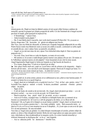 erau atît de late, încît uşor ai fi putut trece cu
' Triliton: monument funerar compus din două coloane gigantice, cioplite dintr-un bloc unitar de piatră şi îngropate vertical în pămînt;
deasupra acestora este aşezată orizontal o a treia coloană.




I
516
trăsura peste ele. După un timp îşi dădură seama că toţi aceşti stîlpi formau o pădure de
monoliţi, aşezaţi în grupuri pe cîmpia acoperită de iarbă. Cei doi înaintară de-a lungul acestui
pavilion al nopţii, pînă ajunseră în mijlocul lui.
— E Stonehenge 1 ! spuse Clare.
— Adică templul acela păgân ?
— Da. E mai bătrîn decît veacurile, mai vechi decît neamul d'Urberville ! Ei, şi-acum ce
facem, draga mea ? Să încercăm să găsim un adăpost mai încolo.
Dar Tess, care era frîntă de oboseală, se întinse pe o lespede lunguiaţă adăpostită de un stîlp.
Piatra fusese toată ziua bătută de soare şi acum era caldă şi uscată ; contrastul cu iarba aspră
§i umedă din jur, care-i udase fusta «şi pantofii, era plăcut.
— Angel, eu nu mă mai mişc de aici, spuse Tess întinzînd mîna după el. Oare nu putem să
poposim aici ?
— Nu cred. Ziua, locul ăsta se vede de departe, cu toate că n-ai crede.
— Mi-aminte.sc că aveam o rudă dinspre partea mamei care păştea oile pe aici. Ţii minte că
la Talbothays spuneai mereu că sînt păgînă ? Asta înseamnă că aici sînt la mine acasă.
Angel îngenunche lîngă trupul ei întins pe lespede şi-şi lipi buzele de buzele ei.
— Ţi-e somn, draga mea ? Cred că ai nimerit pe un altar.
'■—îmi- place foarte mult aici, şopti ea. Locul ăsta e atît de solemn şi de singuratic... după o
fericire atît de mare... să n-am decît cerul deasupra capului. Parcă am fi singuri pe lume. Ce
bine ar fi să nu mai existe nimeni pe lume... în afară de Liza-Lu.
1
 Stonehenge : localitate preistorică în Anglia ; se află aci cîteva cercuri concentrice de menhiri — monumente funerare megalitice, făcute din
blocuri de piatră neprelucrată.
517
Clare se gîndi că, la urma urmei, puteau să se odihnească şi aici, pînă se mai lumina puţin. O
acoperi cu haina lui şi se aşeză lingă ea.
— Angel, dacă mi se întîmplă ceva, ai grijă de Liza-Lu ! Vrei să faci asta pentru mine ? îl
în-treibă Tess, după ce statură o vreme în tăcere, ascultând şuieratul vîntului printre
stîlpii de piatră.
— Sigur că da.
— E atît de bună, de curată şi de nevinovată. Ah, Angel, dacă mă pierzi pe mine — şi o să
mă pierzi curînd — aş vrea s-o iei de nevastă. Ar fi foarte bine !
— Dacă te pierd pe tine, pierd totul ! Şi pe urmă, ea mi-e cumnată.
— Asta n-ar fi nimic, scumpul meu. La Marlott se întîmplă foarte des ca oamenii să se
însoare cu cumnatele lor. Şi Liza-Lu e atît de gingaşă şi de dulce, şi s-a făcut atît de
frumoasă ! Ah, aş fi gata să te (împart cu ea pe lumea cealaltă ! Angel, dacă i-ai da poveţe şi
ai învăţa-o şi ai creşte-o pentru tine !... Are toate calităţile mele, fără cusururile mele... şi
dacă ar fi a ta, ar fi ca şi cum moartea nu ne-ar fi despărţit... Ei, ţi-am spus ce-am avut de spus.
N-o să mai pomenesc de asta niciodată.
Tess tăcu şi Angel căzu pe gînduri. în colţul dinspre miazănoapte al cerului, printre stîlpii de
piatră, se zărea o fîşie dreaptă de lumină. Bolta de nori negri părea un capac pus peste o oală,
care, ridiciîndu-se, lăsa să pătrundă pe la margine zorile, în a căror lumină monoliţii şi
trilitonii întunecaţi se desluşeau din ce în ce mai limpede.
— Aici se aduceau jertfe lui dumnezeu ? întrebă Tess.
 