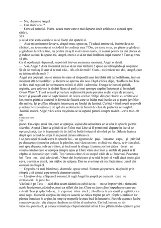 — Nu, răspunse Angel.
— Dar atunci cui ?
— Cred că soarelui. Piatra aceea mare care e mai departe decît celelalte e aşezată spre
răsărit,
518
şi ai să vezi cum soarele o sa se înalţe din spatele ei.
— Asta-mi aminteşte de ceva, dragul meu, spuse ea. Ţi-aduci aminte că, înainte de a ne
căsători, nu te-amestecai niciodată ân credinţa mea ? Dar, cu toate astea, eu ştiam ce gîndeşti
şi gîndeam la fel ca tine, nu pentru că aş fi avut vreun motiv, ci numai pentru că îmi plăcea să
g îndese ca tine. Ia spune-mi, Angel, crezi c-o să ne mai lîntîlnim după moarte ? Tare aş vrea
să ştiu.
Ca să ocolească răspunsul, nepotrivit într-un asemenea moment, Angel o sărută.
— Vai, Angel ! Asta înseamnă că n-o să ne mai întîlnim ! spuse ea înăbuşindu-şi suspinele.
Şi cît de mult aş ii vrut să te mai văd... Ah, oît de mult ! Cum... nici măcar noi doi, Angel, care
ne iubim atît de mult ?
Angel era copleşit ; nu se simţea în stare să răspundă unei întrebări atît de hotărîtoare, într-un
moment atît de hotărîtor ; şi tăcerea se aşternu din nou. După cîteva clipe, răsuflarea lui Tess
se făcu mai regulată iar strînsoarea mîinii ei slăbi ; adormise. Dunga de lumină palidă,
argintie, care apăruse la răsărit făcea să pară şi mai aproape capătul întunecat al întinderii
Great Plain *. Toată această privelişte neţărmurită purta pecetea acelei clipe de reţinere,
tăcere şi şovăială care se naşte înainte de ivirea zorilor. Stîlpii dinspre răsărit, cu arhitravele
lor, marea piatră a soarelui în formă de flacără care se înălţa mai încolo, ca şi piatra jertfelor,
din mijloc, îşi profilau siluetele întunecate pe fondul de lumină. Curînd, vîntul nopţii se potoli
şi ochiurile tremurătoare de apă din scobiturile în formă de căni ale pietrelor se liniştiră.
Tocmai atunci, Angel văzu ceva mişoîndu-se la capătul pantei dinspre răsărit... ceva mic, cît
un
Cîmpia cea mare.
519
punct. Era capul unui om, care se apropia, ieşind din adîncitura ce se afla în spatele pietrei
soarelui. Atunci Clare se giîndi că ar fi fost mai Line să fi pornit mai departe în loc să se
oprească aici, dar în împrejurările de îafâ se hotărî totuşi să ră-mînă pe loc. Silueta înainta
drept spre cercul de stîlpi în mijlocul căruia stăteau ei.
I se păru apoi că aude ceva în spatele lui... un zgomot de paşi. întoarse capuJ şi privind
pe deasupra coloanelor culcate la pămiînt, mai văzu un om ; o clipă mai tîrziu, se ivi un altul,
mai spre dreapta, sub un triliton, şi încă unul la stînga. Lumina zorilor cădea drept pe
silueta omului care se apropia dinspre apus şi Clare văzu că e înalt şi umbla de parcă ar fi
căpătat o instrucţie spe~ cială. Toţi veneau către ei cu scopul vădit de a-i încercui. Povestea
lui Tess era deci adevărată .' Oare sări în picioare şi se uită în jui- să vadă dacă poate găsi
ceva, o armă, o piatră, om mijloc de scăpare. Dar nu avu timp să mai facă nimic ; unul din
oameni era lîngă el.
— Degeaba vă mai frămîntaţi, domnule, spuse omul. Sîntem şaisprezece, răspîndiţi prin
cîmpie ; tot ţinutul e pe urmele dumneavoastră.
— Lăsaţi-o să-işi sfârşească somnul, îi rugă Angel în şoaptă pe oamenii care se
strânseseră în jurul lui.
Văziînd-o pe Tess — căci abia acum dădură cu ochii de ea — nu se împotriviră ; rămaseră
acolo în picioare, păzind-o, muţi ca stîlpii din jur. Clare se duse către lespedea pe care era
culcată Tess şi aplecîndu-se, îi cuprinse mîna mică ; răsuflarea îi era scurtă şi agitată, ca a
unui copil. Oamenii aşteptau în timp ce soarele se ridica treptat pe cer ; feţele şi mâinile lor
păreau înmuiate în argint, în timp ce trupurile le erau încă în întuneric. Pietrele aveau o lucire
cenuşie-verzuie, dar cîmpia rămăsese un tărîm al umbrelor. Curînd, lumina se 520
făcu mai puternică, şi o raza tremură pe chipul adormit al lui Tess, pătrunzîndu-i printre gene
 