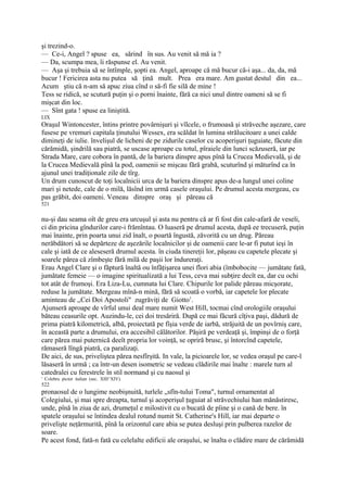 şi trezind-o.
— Ce-i, Angel ? spuse ea, sărind în sus. Au venit să mă ia ?
— Da, scumpa mea, îi răspunse el. Au venit.
— Aşa şi trebuia să se întîmple, şopti ea. Angel, aproape că mă bucur că-i aşa... da, da, mă
bucur ! Fericirea asta nu putea să ţină mult. Prea era mare. Am gustat destul din ea...
Acum ştiu că n-am să apuc ziua cînd o să-fi fie silă de mine !
Tess se ridică, se scutură puţin şi o porni înainte, fără ca nici unul dintre oameni să se fi
mişcat din loc.
— Sînt gata ! spuse ea liniştită.
LIX
Oraşul Wintoncester, întins printre povârnişuri şi vîlcele, o frumoasă şi străveche aşezare, care
fusese pe vremuri capitala ţinutului Wessex, era scăldat în lumina strălucitoare a unei calde
dimineţi de iulie. învelişul de licheni de pe zidurile caselor cu acoperişuri ţuguiate, făcute din
cărămidă, şindrilă sau piatră, se uscase aproape cu totul, pîraiele din lunci scăzuseră, iar pe
Strada Mare, care cobora în pantă, de la bariera dinspre apus pînă la Crucea Medievală, şi de
la Crucea Medievală pînă la pod, oamenii se mişcau fără grabă, scuturînd şi măturînd ca în
ajunul unei tradiţionale zile de tîrg.
Un drum cunoscut de toţi localnicii urca de la bariera dinspre apus de-a lungul unei coline
mari şi netede, cale de o milă, lăsînd im urmă casele oraşului. Pe drumul acesta mergeau, cu
pas grăbit, doi oameni. Veneau dinspre oraş şi păreau că
521


nu-şi dau seama oît de greu era urcuşul şi asta nu pentru că ar fi fost din cale-afară de veseli,
ci din pricina gîndurilor care-i frămîntau. O luaseră pe drumul acesta, după ee trecuseră, puţin
mai înainte, prin poarta unui zid înalt, o poartă îngustă, zăvorită cu un drug. Păreau
nerăbdători să se depărteze de aşezările localnicilor şi de oamenii care le-ar fi putut ieşi în
cale şi iată de ce aleseseră drumul acesta. în ciuda tinereţii lor, păşeau cu capetele plecate şi
soarele părea că zîmbeşte fără milă de paşii lor îndureraţi.
Erau Angel Clare şi o făptură înaltă ou înfăţişarea unei flori abia (îmbobocite — jumătate fată,
jumătate femeie — o imagine spiritualizată a lui Tess, ceva mai subţire decît ea, dar cu ochi
tot atât de frumoşi. Era Liza-Lu, cumnata lui Clare. Chipurile lor palide păreau micşorate,
reduse la jumătate. Mergeau mînă-n mină, fără să scoată o vorbă, iar capetele lor plecate
aminteau de ,,Cei Doi Apostoli" zugrăviţi de Giotto1.
Ajunseră aproape de vîrful unui deal mare numit West Hill, tocmai cînd orologiile oraşului
băteau ceasurile opt. Auzindu-le, cei doi tresăriră. După ce mai făcură cîţiva paşi, dădură de
prima piatră kilometrică, albă, proiectată pe fîşia verde de iarbă, străjuită de un povîrniş care,
în această parte a drumului, era accesibil călătorilor. Păşiră pe verdeaţă şi, împinşi de o forţă
care părea mai puternică deeît propria lor voinţă, se opriră brusc, şi întorcînd capetele,
rămaseră lîngă piatră, ca paralizaţi.
De aici, de sus, priveliştea părea nesfîrşită. In vale, la picioarele lor, se vedea oraşul pe care-l
lăsaseră în urmă ; ca într-un desen isometric se vedeau clădirile mai înalte : marele turn al
catedralei cu ferestrele în stil normand şi cu naosul şi
' C»lebru pictor italian (sec. XIII^XIV).
522
pronaosul de o lungime neobişnuită, turlele „sfîn-tului Toma", turnul ornamentat al
Colegiului, şi mai spre dreapta, turnul şi acoperişul ţuguiat al străvechiului han mănăstiresc,
unde, pînă în ziua de azi, drumeţul e milostivit cu o bucată de pîine şi o cană de bere. în
spatele oraşului se întindea dealul rotund numit St. Catherine's Hill, iar mai departe o
privelişte neţărmurită, pînă la orizontul care abia se putea desluşi prin pulberea razelor de
soare.
Pe acest fond, fată-n fată cu celelalte edificii ale oraşului, se înalta o clădire mare de cărămidă
 