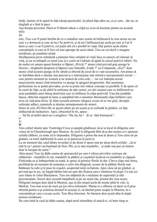 înalţi, înainte să le apară în faţă căsuţa paznicului, îşi plecă faţa către ea, ca şi cum... dar nu, se
răzgîndi şi o lăsă în pace.
Aşa începu povestea. Dacă ar fi bănuit măcar o clipă ce avea să însemne pentru ea această
întî)-
50
nire, Tess s-ar fi putut întreba de ce o osândise oare soarta să întîlnească în ziua aceea un om
care s-o dorească şi care să nu-i fie potrivit, şi să nu-l întîlnească pe acela pe care şi l-ar fi
dorit şi care i s-ar fi potrivit, cel puţin atît cît e posibil în viaţă. Dar pentru acela dintre
cunoştinţele ei care ar fi fost cel mai aproape de acest ideal, Tess nu era decît o imagine
trecătoare, pe jumătate uitată.
Desfăşurarea prost orânduită a planului bine orînduit al vieţii face ca rareori cel chemat să
vină, şi rar se-ntîmplă ca omul care ţi-e sortit să-l iubeşti să apară la ceasul potrivit iubirii. Nu
de multe ori natura spune bietelor ei făpturi „Priviţi !" atunci cînd privind poţi ajunge la
fericire ; strigătului desperat al făpturii care întreabă „Unde ?" ea îi răspunde „Aici!" doar
atunci cînd aceasta ajunge să fie sătulă şi obosită de jocul de-a v-aţi-ascunselea. Am putea să
ne întrebăm dacă o intuiţie mai precisă şi o interacţiune mai strînsă a mecanismului social —
care pentru moment ne scutură şi ne aruncă de colo-colo — nu vor îndrepta aceste
anacronisme atunci cînd omenirea va ajunge la apogeul progresului. Dar asemenea
perfecţiune nu se poate prevedea, ea nu se poate nici măcar concepe ca posibilă. E de ajuns că
în cazul de faţă, ca de altfel în milioane de alte cazuri, cei doi oameni care se întîlniseră nu
erau jumătăţile unui întreg desăvîrşit care se întîlnesc în clipa potrivită. Una din jumătăţi
lipsea, rătăcind singură în lume şi aşteptînd într-o amorţire abrutizantă clipa întîlnirii care
avea să vină prea tîrziu. Şi dintr-această animare stîngace aveau să se iste griji, decepţii,
suferinţe adînci, catastrofe şi destine nemaipomenit de stranii.
întors în cort, d'Urberville se aşeză călare pe un scaun şi se cufundă în gînduri, cu faţa
strălucind de mulţumire. Apoi, izbucnind în rîs, spuse :
— Să fiu al naibii dacă nu-i caraghios ! Ha, ha, ha ! Şi ce fată frumuşică !
5*
51
Vi
Tess coborî dealul spre Trantridge Cross şi aşteptă gînditoare să-şi ia locul în diligenta care
venea de la Chaseborough spre Shaston. Se urcă în diligentă fără să-şi dea seama ce-i spuneau
ceilalţi călători, cu toate că le răspundea. Diligenta o porni din nou la drum şi Tess căzu iar pe
gînduri, cu totul indiferentă la ceea ce se petrecea în jurul ei.
La un moment dat, unul dintre tovarăşii ei de drum îi spuse mai pe şleau decît ceilalţi : „Ia te
uită la ea ! parcă-i un bucheţel de flori. Phi, şi ce mai trandafiri... şi unde mai pui că sîntem
doar la început de iunie."
Abia atunci Tess îşi dădn seama de spectacolul pe care-l oferea privirilor curioase ale
călătorilor : trandafiri în sîn, trandafiri la pălărie şi coşuletul încărcat cu trandafiri şi căpşuni.
Fîstîcindu-se şi îmbujorîndu-se toată, le spuse că primise florile în dar. Cîteva clipe mai tîrzra,
profitînd de un moment de neatenţie a celor din diligentă, scoase de la pălărie florile mai
bătătoare la ochi şi le puse în coşulet, acoperind totul cu batista. Apoi căzu iar pe gînduri, şi
privind aşa în jos, îşi înţepă bărbia într-un spin din floarea care-i rămăsese în piept. Ca toţi cei
care trăiau în valea Blackmoor, Tess era stăpînită de o mulţime de superstiţii şi idei
preconcepute. Socoti deci această înţepătură ca pe un semn rău, primul din ziua aceea.
Diligenta mergea doar pînă la Shaston, aşa că din oraşul acela de munte pînă în vale, la
Marlott, Tess mai avea de mers pe jos cîtiva kilometri. Mama ei o sfătuise că dacă va fi prea
obosită pentru a-şi continua drumul în aceeaşi zi, să rămînă peste noapte la Shaston, la o
cunoştinţă pe care o aveau acolo. Tess făcu întocmai. Se întoarse deci acasă abia în după-
amiaza următoare.
De cum intră în casă îşi dădu seama, după aerul triumfător al maică-si, că între timp se
 