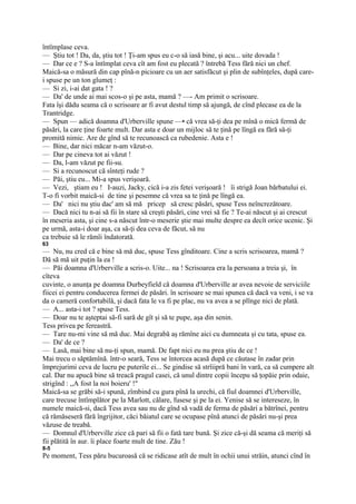 întîmplase ceva.
— Ştiu tot ! Da, da, ştiu tot ! Ţi-am spus eu c-o să iasă bine, şi acu... uite dovada !
— Dar ce e ? S-a întîmplat ceva cît am fost eu plecată ? întrebă Tess fără nici un chef.
Maică-sa o măsură din cap pînă-n picioare cu un aer satisfăcut şi plin de subînţeles, după care-
i spuse pe un ton glumeţ :
— Si zi, i-ai dat gata ! ?
— Da' de unde ai mai scos-o şi pe asta, mamă ? —- Am primit o scrisoare.
Fata îşi dădu seama că o scrisoare ar fi avut destul timp să ajungă, de cînd plecase ea de la
Trantridge.
— Spun — adică doamna d'Urberville spune —• că vrea să-ţi dea pe mînă o mică fermă de
păsări, la care ţine foarte mult. Dar asta e doar un mijloc să te ţină pe lîngă ea fără să-ţi
promită nimic. Are de gînd să te recunoască ca rubedenie. Asta e !
— Bine, dar nici măcar n-am văzut-o.
— Dar pe cineva tot ai văzut !
— Da, l-am văzut pe fii-su.
— Si a recunoscut că sînteţi rude ?
— Păi, ştiu eu... Mi-a spus verişoară.
— Vezi, ştiam eu ! I-auzi, Jacky, cică i-a zis fetei verişoară ! îi strigă Joan bărbatului ei.
T-o fi vorbit maică-si de tine şi pesemne că vrea sa te ţină pe lîngă ea.
— Da' nici nu ştiu dac' am să mă pricep să cresc păsări, spuse Tess neîncrezătoare.
— Dacă nici tu n-ai să fii în stare să creşti păsări, cine vrei să fie ? Te-ai născut şi ai crescut
în meseria asta, şi cine s-a născut într-o meserie ştie mai multe despre ea decît orice ucenic. Şi
pe urmă, asta-i doar aşa, ca să-ţi dea ceva de făcut, să nu
ca trebuie să le rămîi îndatorată.
63
— Nu, nu cred că e bine să mă duc, spuse Tess gînditoare. Cine a scris scrisoarea, mamă ?
Dă să mă uit puţin la ea !
— Păi doamna d'Urberville a scris-o. Uite... na ! Scrisoarea era la persoana a treia şi, în
cîteva
cuvinte, o anunţa pe doamna Durbeyfield că doamna d'Urberville ar avea nevoie de serviciile
fiicei ei pentru conducerea fermei de păsări. în scrisoare se mai spunea că dacă va veni, i se va
da o cameră confortabilă, şi dacă fata le va fi pe plac, nu va avea a se plînge nici de plată.
— A... asta-i tot ? spuse Tess.
— Doar nu te aşteptai să-fi sară de gît şi să te pupe, aşa din senin.
Tess privea pe fereastră.
— Tare nu-mi vine să mă duc. Mai degrabă aş rămîne aici cu dumneata şi cu tata, spuse ea.
— Da' de ce ?
— Lasă, mai bine să nu-ţi spun, mamă. De fapt nici eu nu prea ştiu de ce !
Mai trecu o săptămînă. într-o seară, Tess se întorcea acasă după ce căutase în zadar prin
împrejurimi ceva de lucru pe puterile ei... Se gindise să strîiipră bani în vară, ca să cumpere alt
cal. Dar nu apucă bine să treacă pragul casei, că unul dintre copii începu să ţopăie prin odaie,
strigînd : ,,A fost la noi boieru' !"
Maică-sa se grăbi să-i spună, zîmbind cu gura pînă la urechi, că fiul doamnei d'Urberville,
care trecuse întîmplător pe la Marlott, călare, fusese şi pe la ei. Yenise să se intereseze, în
numele maică-si, dacă Tess avea sau nu de gînd să vadă de ferma de păsări a bătrînei, pentru
că rămăseseră fără îngrijitor, căci băiatul care se ocupase pînă atunci de păsări nu-şi prea
văzuse de treabă.
— Domnul d'Urberville zice că pari să fii o fată tare bună. Şi zice că-şi dă seama că meriţi să
fii plătită în aur. îi place foarte mult de tine. Zău !
8-5
Pe moment, Tess păru bucuroasă că se ridicase atît de mult în ochii unui străin, atunci cînd în
 