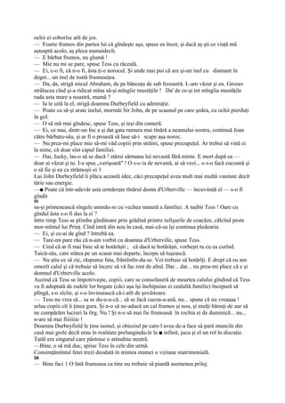 ochii ei coborîse atît de jos.
— Foarte frumos din partea lui că gîndeşte aşa, spuse ea încet, şi dacă aş şti ce viaţă mă
aşteaptă acolo, aş pleca numaidecît.
— E bărbat frumos, nu glumă !
— Mie nu mi se pare, spnse Tess cu răceală.
— Ei, c-o fi, că n-o fi, ăsta ţi-e norocul. Şi unde mai pui că are şi-un inel cu diamant în
deget... un inel de toată frumuseţea.
— Da, da, strigă micul Abraham, de pe băncuţa de sub fereastră. L-am văzut şi eu. Grozav
strălucea cînd şi-a ridicat mîna să-şi mîngîie mustăţile ! Da' de ce-şi tot mîngîia mustăţile
ruda asta mare a noastră, mamă ?
— Ia te uită la el, strigă doamna Durbeyfield cu admiraţie.
— Poate ca să-şi arate inelul, mormăi Sir John, de pe scaunul pe care şedea, cu ochii pierduţi
în gol.
— O să mă mai gîndesc, spuse Tess, şi ieşi din cameră.
— Ei, ce mai, dintr-un foc a şi dat gata ramura mai tînără a neamului nostru, continuă Joan
către bărbatu-său, şi ar fi o proastă să lase să-i scape aşa noroc.
— Nu prea-mi place mie să-mi văd copiii prin străini, spuse precupeţul. Ar trebui să vină ei
la mine, că doar sînt capul familiei.
— Hai, Jacky, las-o să se ducă ! stărui sărmana lui nevastă fără minte. E mort după ea —
doar ai văzut şi tu. I-a spus „verişoară" ! O s-o ia de nevastă, ai să vezi... o s-o facă cucoană şi
o să fie şi ea ca strămoşii ei 1
Lui John Durbeyfield îi plăcu această idee, căci precupeţul avea mult mai multă vanitate decît
tărie sau energie.
—■ Poate că într-adevăr asta urmăreşte tînărul domn d'Urberville — încuviinţă el — s-o fi
gîndit
55
sa-şi primenească sîngele unindu-se cu vechea ramură a familiei. A naibii Tess ! Oare cu
gîndul ăsta s-o fi dus la ei ?
între timp Tess se plimba gînditoare prin grădină printre tufişurile de coacăze, călcînd peste
mor-mîntul lui Prinţ. Cînd intră din nou în casă, mai-că-sa îşi continua pledoaria.
— Ei, şi ce-ai de gînd ? întrebă ea.
— Tare-mi pare rău că n-am vorbit cu doamna d'Urberville, spuse Tess.
— Cred că ar fi mai bine să te hotărăşti ; că dacă te hotărăşti, vorbeşti tu cu ea curînd.
Taică-său, care stătea pe un scaun mai departe, începu să tuşească.
— Nu ştiu ce să zic, răspunse fata, frămîntîn-du-se. Voi trebuie să hotărîţi. E drept că eu am
omorît calul şi că trebuie să încerc să vă fac rost de altul. Dar... dar... nu prea-mi place că e şi
domnul d'Urberville acolo.
Auzind că Tess se împotriveşte, copiii, care se consolaseră de moartea calului gîndind că Tess
va fi adoptată de rudele lor bogate (căci aşa îşi închipuiau ei cealaltă familie) începură să
plîngă, s-o sîcîie, şi s-o învinuiască că-i atît de şovăitoare.
— Tess nu vrea să... sa se du-u-u-că... să se facă cucoa-a-ană, nu... spune că nu vreaaaa !
urlau copiii cît îi ţinea gura. Şi n-o să ne-aducă un cal frumos şi nou, şi mulţi bănuţi de aur să
ne cumpărăm lucruri la tîrg. Nu ! Şi n-o să mai fie frumoasă în rochia ei de duminică... nu...
n-are să mai fiiiiiiie !
Doamna Durbeyfield le ţinu isonul, şi obiceiul pe care-l avea de-a face să pară muncile din
casă mai grele decît erau în realitate prelungindu-le la ■ infinit, juca şi el un rol în discuţie.
Tatăl era singurul care păstrase o atitudine neutră.
—Bine, o să mă duc, spiise Tess în cele din urmă.
Consimţămîntul fetei trezi deodată în mintea mamei o viziune matrimonială.
56
— Bine faci 1 O fată frumoasa ca tine nu trebuie să piardă asemenea prilej.
 