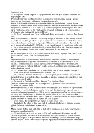 Tess zîmbi acru.
— Nădăjduiesc că va fi un prilej să cîştig ceva bani. Atîta tot. Şi ai face mai bine să nu mai
baţi toba prin sat !
Doamna Durbeyfield nu-i făgădui nimic, căci se simţea prea mîndră de ceea ce-i spusese
oaspetele lor, pentru a nu vorbi despre asta cu toţi cunoscuţii.
Lucrul fu deci hotărît, şi fata scrise doamnei d'Urberville spunîndu-i că e gata să vină de
îndată ce va fi nevoie de ea. Primi imediat răspunsul, prin care află că doamna d'Urberville era
mulţumită de hotărîrea ei şi că va trebui să-şi facă toate pregătirile pentru că peste două zile i
se va trimite un docar s-o ia din vîrful dealului învecinat, cu bagaje cu tot. Scrisul doamnei
d'Urberville arăta mai degrabă a scris de bărbat.
— Un docar ? murmură Joan Durbeyfield mirată. Putea să-ţi trimită o trăsură, că doar sîntem
rude.
Dnpă ce luase în sfîrşit o hotărâre, Tess se simţi mai puţin frămîntată şi preocupată şi îşi văzu
de treabă mai liniştită ; gîndul că-i va putea face rost lui taică-său de un cal, fără să se omoare
muncind, îi dădea un sentiment de siguranţă. Nădăjduise cîndva să se facă profesoară, dar
sorţii păreau ca hotărîseră altfel. Şi fiindcă era mai coaptă la minte decît maică-sa, nu luă nici
o clipă în serios speranţele matrimoniale ale doamnei Durbeyfield, căci femeia aceasta cu cap
de păsărică descoperea partide bune pentru Tess aproape de cînd o născuse.
VII
In ziua sortită plecării, Tess se trezi înainte de revărsatul zorilor, în pragul zilei ; la acel ceas
păduricea e încă tăcută ; doar cîte o singură pasăre
57
împărtăşeşte lumii cu glas limpede şi profetic sosirea dimineţii, convinsă că numai ea ştie
asta, în timp ce celelalte păsărele rămîn tăcute ca şi cum ar fi la fel de convinse că ea se
înşeală. Tess rămase sus să-şi strîngă lucrurile pînă la vremea gustării de dimineaţă, apoi
coborî, îmbrăcată în rochia ei de fiecare zi, căci hainele de sărbătoare erau strînse cu grijă în
cufăr. Maică-sa o mustră :
— Nu cumva te bate gîndul să te duci la rude în halul ăsta, fără să te găteşti şi tu un pic !
— Bine, dar eu mă duc acolo sa muncesc ! exclamă Tess.
— Da, da! spuse doamna Durbeyfield. Apoi adăugă cu glas mai scăzut : Se poate ca la
început să vrea şi ei să pară că... deh... dar cred c-ai face mai bine dac-ai încerca să fii cît mai
frumoasa pe ziua de astăzi.
— De, mamă, oi fi ştiind tu mai bine, răspunse Tess, dîndu-se bătută.
Şi ca să-i facă maică-si pe plac, fata se lăsă pe mîna ei, şi-i spuse cu un aer resemnat :
— Fă ce vrei cu mine, mamă.
Doamna Durbeyfield se arătă încîntata văzînd-o atît de supusă. Luă mai întîi un lighean mare
şi spălă fata pe cap, frecîndu-i părul cu atîta rîvnă, încît, după ce fu uscat şi periat, păru de
doua ori mai des decît era de obicei. l-l legă apoi cu o panglică trandafirie mai lată decît aceea
pe care o purta fata în fiecare zi şi în cele din urmă o îmbrăcă cu rochia albă pe care Tess o
purtase la serbarea confreriei. Fusta largă şi vaporoasă şi pieptănătura umflată dădeau trupului
ei tînăr un aspect de femeie, cînd de fapt nu era decît un copil.
— Bine, mamă, dar ciorapul meu are o gaură în călcîi, spuse Tess.
— Lasă găurile din călcîi, că doar n-au gură să vorbească. Cînd eram eu fată, dac-aveam o
pălărie frumoasă, puţin îmi mai păsa de călcîie.
58
Mama, mîndră de felul cum arăta fata, se dădu cîţiva paşi înapoi ca un pictor care vrea să-şi
contemple opera în ansamblu.
— Ah, dac-ai putea să te vezi, exclamă ea. Eşti mult mai frumuşică decît data trecută.
Şi fiindcă oglinda nu putea să reflecte decît o foarte mică parte din silueta lui Tess, doamna
Dur-beyfield improviza o oglindă mare, atîrnînd o haină neagră pe din afara ferestrei, după
obiceiul pe care-l aveau sătencele cînd se găteau. Apoi se duse la bărbatu-său care rămăsese în
 