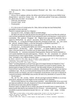 — Bună seara, Sir John, îi răspunse pastorul. Drumeţul mai făcu vreo cîfiva paşi,
apoi se
opri şi se întoarse.
— Să nu-ji fie cu supărare, părinte, dar ultima oară cînd am fost la tîrg ne-am întîlnit tot pe
drumul ăsta şi cam tot la vremea asta, tot „Bună seara, părinte" ţi-am spus, şi dumneata
tot „Bună seara, Sir John" mi-ai răspuns.
— Chiar aşa, zise pastorul.
— Şi acum o lună... la fel.
— Se prea poate.

— Ei, şi de ce mi-oi fi zicînd mereu Sir John, cînd eu de fapt sînt Jack Durbeyfield,
precupeţul, şi nimic mai mult.
Pastorul se apropie puţin de el şi-i răspunse :
— Iaca aşa mi-a venit... Şi după o clipă de şovăială adăuga :
— De fapt ţi-am spus Sir John din pricina unor descoperiri pe care le-am făcut de curînd, pe
cînd cercetam genealogiile familiilor de pe meleagurile astea ca să întocmesc o nouă istorie a
comitatului. Sînt pastorul Tringham din Stagfoot Lane, specialist în antichităţi. Dar ia
spune-mi, Durbeyfield, nu ştiai că eşti urmaş direct din vechea familie a cavalerilor
d'Urberville, ce se trag din Sir Pagan d'Urberville, renumitul cavaler care, aşa cum reiese
din arhivele mănăstirii Battle, a venit din Normandia cu Wilhelm Cuceritorul 1 ?
— Zău dacă am auzit vreodată de una ca asta, părinte.
— Şi totuşi aşa e... Ia ridică pufin bărbia să-ţi văd mai bine profilul... Da, da... nasul... şi
bărbia familiei d'Urberville... pufin degenerate, ce-i drept. Străbunul dumitale, Sir
John, a fost unul dintre cei 12 cavaleri care au luptat alături de seniorul normand
d'Estremavilla la cucerirea comitatului Glamorganshire. Ramuri ale familiei dumitale au
avut castele răspîndite mai prin toată regiunea. Numele lor sînt consemnate în codicele
tezaurului de pe vremea regelui Ştefan2. Unul dintre strămoşii dumitale din timpul regelui
Ioan s, de bogat ce era, a dăruit cavalerilor Ospi-
■ Wilhelm I Cuceritorul (1027—1087) : duce de Normandia şi rege al Angliei între 1066—1087. In 1066, cu ajutorul unor trupe
de normanzi şi francezi, el a cucerit Anglia, sfărîmînd cu cruzime rezistenta populaţiei locale.
' Ştefan de Blois: rege al Angliei între 1135 şi 1154.
■ Ioan fără de Ţara (1167-l216) : rege al Angliei - 1199-l216.
talieri * un întreg domeniu, ca să nu-fi mai spun că în timpul domniei lui Eduard al 1l-lea 2
strămoşul dumitale Briand a fost chemat la West-minster să ia parte la marele consiliu. Aţi
decăzut puţin în timpul lui Oliver Cromwell3, dar fără urmări serioase, iar sub domnia lui
Carol al II-lea4 aţi fost făcuţi cavaleri ai ordinului „Stejarul Regal" ca răsplată că l-aţi slujit cu
credinţă pe rege... Da, da, au existat generaţii întregi de Sir John în familia dumitale şi dacă
titlul de cavaler s-ar moşteni, aşa cum se moşteneşte cel de baronet, şi aşa cum se obişnuia în
vremurile de demult, cînd bărbaţii erau cavaleri din tată în fiu, dumneata ai fi acum Sir John.
— Nu mai spune !
— Da, da ! Cu alte cuvinte, încheie plin de convingere pastorul, bătîndu-se cu cravaşa
peste picior, aproape că-n toată Anglia nu mai există familie ca a dumitale.
— Să fiu al naibii dacă-mi vine să dau crezare urechilor... spuse Durbeyfield. Şi eu care-n toţi
anii ăştia am umblat de colo colo, de parcă aş fi fost cel mai prăpădit om din toată parohia... Şi
de cînd le ştii pe toate astea, părinte Tringham ?
Pastorul îi spuse că, după cîte ştia el, lumea cam uitase de lucrurile astea şi oamenii de prin
partea locului abia dacă-şi mai aminteau de ele. El însuşi — povestea pastorul — îşi începuse
cercetările cu pricina în primăvara trecută. într-o zi, pe vremea cînd studia evoluţia
familiei
1
  Ordin religios cu caracter militar, ai cărui membri se numeau de fapt „Cavaleri ai Sf. Ioan din Ierusalim" şi erau
cunoscuţi sub numele de „Ospitalieri", ordinul fiind înfiinţat într-un spital din Ierusalim (anul 1048).
2
  Rege al Angliei între 1307 şi 1327.
3 Cromwell (1599—1658): fruntaş al revoluţiei burgheze din Anglia secolului al XVII-lea, conducătorul independenţilor —
 