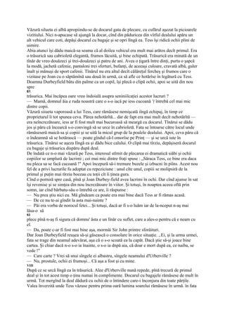 Văzură silueta ei albă apropiindu-se de docarul gata de plecare, cu cufărul aşezat la picioarele
vizitiului. Nici n-apucase să ajungă la docar, cînd din păduricea din vîrful dealului apăru un
alt vehicul care coti, depăşi docarul cu bagaje şi se opri lîngă ea. Tess îşi ridică ochii plini de
uimire.
Abia atunci îşi dădu maică-sa seama că al doilea vehicul era mult mai arătos decît primul. Era
o trăsurică sau cabrioletă elegantă, frumos lăcuită, şi bine echipată. Trăsurică era minată de un
tînăr de vreo douăzeci şi trei-douăzeci şi patru de ani. Avea o ţigară între dinţi, purta o şapcă
la modă, jachetă cafenie, pantaloni trei sferturi, bufanţi, de aceeaşi culoare, cravată albă, guler
înalt şi mănuşi de sport cafenii. Tînărul nu era altul decît călăreţul fercheş şi frumos care o
vizitase pe Joan cu o săptămînă sau două în urmă, ca să afle ce hotărîse în legătură cu Tess.
Doamna Durbeyfield bătu din palme ca un copil, îşi plecă o clipă ochii, apoi se uită din nou
spre
61
trăsurica. Mai încăpea oare vreo îndoială asupra seniniiîcaţiei acestor lucruri ?
— Mamă, domnul ăia e ruda noastră care o s-o iacă pe iess cucoană '( întrebă cel mai mic
dintre copii.
Văzură siiueta vaporoasă a lui Tess, care rămăsese nemişcată iîngă echipaj, în timp ce
proprietarul îi tot spunea ceva. Părea nehotărîtă... dar de fapt era mai mult decît nehotărîtă —
era neîncrezătoare, iess ar fi fost mult mai bucuroasă să meargă cu docarul. Tînărui se dădu
jos şi păru că încearcă s-o convingă să se urce în cabrioletă. Fata se întoarse către locul unde
rămăseseră maică-sa şi copiii şi se uită la micul grup de la poalele dealului. Apoi, ceva păru că
o îndeamnă să se hotărască — poate gîndul că-l omorîse pe Prinţ — şi se urcă iute în
trăsurica. Tînărui se aşeza Iîngă ea şi dădu bice calului. O clipă mai tîrziu, depăşiseră docarul
cu bagaje şi trăsurica dispăru după deal.
De îndată ce n-o mai văzură pe Tess, interesul stîrnit de plecarea ei dramatică siăbi şi ochii
copiilor se umplură de lacrimi ; cei mai mic dintre fraţi spuse : „Săraca Tess, ce bine era daca
nu pleca sa se facă cucoană !" Apoi începură să-i tremure buzele şi izbucni în piîns. Acest nou
fel de a privi lucrurile fu adoptat cu repeziciune : unul cîte unul, copiii se molipsiră de la
primul şi puţin mai tîrziu boceau cu toţii cît îi ţinea gura.
Cînd o porniră spre casă, pînă şi Joan Durbey-field avea lacrimi în ochi. Dar cînd ajunse în sat
îşi revenise şi se simţea din nou încrezătoare în viitor. Şi totuşi, în noaptea aceea oftă prin
somn, iar cînd bărbatu-său o întrebă ce are, îi răspunse :
— Nu prea ştiu nici eu. Mă gîndeam ca poate era mai bine dacă Tess ar fi rămas acasă.
— De ce nu te-ai gîndit la asta mai-nainte ?
— Păi era vorba de norocul fetei... Şi totuşi, dacă ar fi s-o luăm iar de la-nceput n-aş mai
lăsa-o să
63
plece pînă n-aş fi sigura că domnu' ăsta e un lînăr cu suflet, care a ales-o pentru că e neam cu
el.
— Da, poate c-ar fi fost mai bine aşa, mormăi Sir John printre sforăituri.
Dar Joan Durbeyfield reuşea să-şi găsească o consolare în orice situaţie. ,.Ei, şi la urma urmei,
fata se trage din neamul adevărat, aşa că o s-o scoată ea la capăt. Dacă ştie să-şi joace bine
cartea. Şi chiar dacă n-o s-o ia înainte, o s-o ia dnpă aia, că doar e mort după ea, ce naiba, se
vede !"
— Care carte ? Vrei să snui sîngele ei albastru, sîngele neamului d'Urberville ?
— Nu, prostule, ochii ei frumoşi... Că aşa a fost şi cu mine.
VIII
După ce se urcă lîngă ea în trăsurică. Alee d'Urberville nună repede, pînă trecură de primul
deal şi în tot acest timp o ţinu numai în complimente. Docarul cu bagajele rămăsese de mult în
urmă. Tot mergînd la deal dădură cu ochii de o întindere care-i înconjura din toate părţile.
Valea înverzită unde Tess văzuse pentru prima oară lumina soarelui rămăsese în urmă. în fata
 