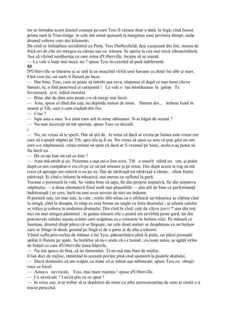 lor se întindea acum ţinutul cenuşiu pe care Tess îl văzuse doar o dată, în fugă, cînd fusese
prima oară la Tran-tridge. în cele din urmă ajunseră la marginea unui povîrniş abrupt, unde
drumul cobora vreo doi kilometri.
De cînd se întîmplase accidentul cu Prinţ. Tess Durbeyfield, deşi curajoasă din fire, murea de
frică ori de cîte ori mergea cu căruţa sau cu. trăsura. Se speria la cea mai mică zdruncinătură,
Asa că văzînd nesăbuinţa cu care mîna d'Urberville, începu să se teamă.
— La vale o luaţi mai încet, nu ? spuse Tess în-cereînd să pară indiferentă.
S3
D'Urberville se întoarse şi se uită la ea muşcînd vîrful unei havane cu dinţii lui albi şi mari.
Fără voia lui, un surîs îi flutură pe buze.
— Dar bine, Tess, cum se poate să întrebi aşa ceva, răspunse el după ce mai trase cîteva
fumuri, tu, o fată puternică şi curajoasă ! La vale o iau întotdeauna la galop. Te
înviorează, şi-ti ridică moralul.
— Bine, dar de data asta poate c-o să mergi mai încet.
— Asta, spuse el dînd din cap, nu depinde numai de mine. Sîntem doi... trebuie luată în
seamă şi Tib, care e cam ciudată din fire.
— Cine ?
— Iapa asta a mea. S-a uitat cam urît la mine adineauri. N-ai băgat de seamă ?
— Nu mai încercaţi să mă speriaţi, spuse Tess cu răceală.
i
— Nu, nu vreau să te sperii. Dar să ştii de la mine că dacă ar exista pe lumea asta vreun om
care să o poată stăpîni pe Tib, apoi ăla aş fi eu. Nu vreau să spun cu asta că poţi găsi un om
care s-o stăpînească, vreau mimai să spun că dacă ar fi vreunul pe lume, acela n-aş putea să
fiu decît eu.
— De ce-aţi luat un cal ca ăsta ?
— Asta mă-ntreb şi eu. Pesemne c-aşa mi-a fost scris. Tib a omorît odată un om, şi puţin
după ce-am cumpărat-o era cît pe ce să mă omoare şi pe mine. Dar după aceea te rog să mă
crezi că aproape am omorît-o eu pe ea. Dar de nărăvaşă tot nărăvaşă a rămas... chiar foarte
nărăvaşă. Şi cînd o înhami la trăsurică, stai mereu cu sufletul la gură.
Tocmai o porniseră la vale. Se vedea bine că iapa, fie din proprie iniţiativă, fie din iniţiativa
stăpînului — a doua alternativă fiind mult mai plauzibilă — ştia atît de bine ce performanţă
îndrăzneaţă i se cere, încît nu mai avea nevoie de nici un îndemn.
O porniră iute, tot mai iute, la vale ; roţile zbîr-nîiau ca o sfîrlează iar trăsurica se clătina cînd
la stingă, cînd la dreapta, în timp ce osia forma un unghi cu linia drumului ; şi silueta calului
se ridica şi cobora în unduirea drumului. Din cînd în cînd, cale de cîţiva ijarzi * una din roţi
nici nu mai atingea pămîntul ; în goana trăsurii cîte o piatră era azvîrlită peste gard, iar din
potcoavele calului ieşeau scîntei care scăpărau ca o cremene în lumina zilei. Pe măsură ce
înaintau, drumul drept părea că se lărgeşte, iar cele două maluri se despărţeau ca un beţişor
care se frînge în două, gonind pe lîngă ei de o parte şi de alta a trăsurii.
Vîntul sufla prin rochia de mătase a lui Tess, pătrunzînd-o pînă la piele, iar părul proaspăt
spălat îi flutura pe spate. Se hotărîse să nu-i arate că-i e teamă ; cu toate astea, se agăţă strîns
de braţul cu care d'Urberville ţinea hăţurile.
— Nu mă apuca de braţ, că ne răsturnăm. Ţi-ne-mă mai bine de mijloc.
îl luă deci de mijloc, rămînînd în această poziţie pînă cînd ajunseră la poalele dealului.
— Slavă domnului că am scăpat, cu toate că ai mînat aşa nebuneşte, spuse Tess cu obrajii
roşii ca focul.
— Astea-s nevricale, Tess, mai mare ruşinea ! spuse d'Urberville.
— Ce nevricale ? Las'că ştiu eu ce spun !
— In orice caz, n-ar trebui să te depărtezi de mine cu atîta nerecunoştinţa de cum ai simţit c-a
trecut pericolul.
 