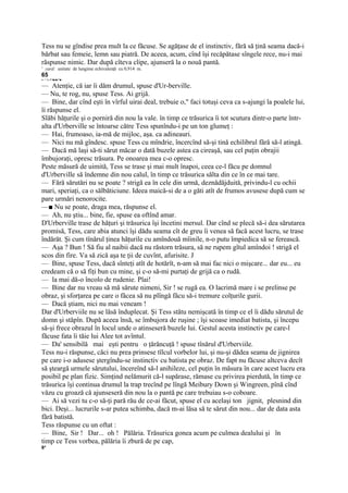 Tess nu se gîndise prea mult la ce făcuse. Se agăţase de el instinctiv, fără să ţină seama dacă-i
bărbat sau femeie, lemn sau piatră. De aceea, acum, cînd îşi recăpătase sîngele rece, nu-i mai
răspunse nimic. Dar după cîteva clipe, ajunseră la o nouă pantă.
1
    yard: unitate de lungime echivalenţă cu 0,914 m.
65
v-  ';« l !■;■<'■

— Atenţie, că iar îi dăm drumul, spuse d'Ur-berville.
— Nu, te rog, nu, spuse Tess. Ai grijă.
— Bine, dar cînd eşti în vîrful uirai deal, trebuie o," faci totuşi ceva ca s-ajungi la poalele lui,
îi răspunse el.
Slăbi hăţurile şi o porniră din nou la vale. în timp ce trăsurica îi tot scutura dintr-o parte într-
alta d'Urberville se întoarse către Tess spunîndu-i pe un ton glumeţ :
— Hai, frumoaso, ia-mă de mijloc, aşa. ca adineauri.
— Nici nu mă gîndesc. spuse Tess cu mîndrie, încercînd să-şi tină echilibrul fără să-l atingă.
— Dacă mă laşi să-ti sărut măcar o dată buzele astea ca cireaşă, sau cel puţin obrajii
îmbujoraţi, opresc trăsura. Pe onoarea mea c-o opresc.
Peste măsură de uimită, Tess se trase şi mai mult înapoi, ceea ce-l făcu pe domnul
d'Urberville să îndemne din nou calul, în timp ce trăsurica sălta din ce în ce mai tare.
— Fără sărutări nu se poate ? strigă ea în cele din urmă, deznădăjduită, privindu-l cu ochii
mari, speriaţi, ca o sălbăticiune. Ideea maică-si de a o găti atît de frumos avusese după cum se
pare urmări nenorocite.
—■ Nu se poate, draga mea, răspunse el.
— Ah, nu ştiu... bine, fie, spuse ea oftînd amar.
D'Urberville trase de hăţuri şi trăsurica îşi încetini mersul. Dar cînd se plecă să-i dea sărutarea
promisă, Tess, care abia atunci îşi dădu seama cît de greu îi venea să facă acest lucru, se trase
îndărăt. Şi cum tînărul ţinea hăţurile cu amîndouă mîinile, n-o putu împiedica să se ferească.
— Aşa ? Bun ! Să fiu al naibii dacă nu răstorn trăsura, să ne rupem gîtul amîndoi ! strigă el
scos din fire. Va să zică aşa te ţii de cuvînt, afurisite. J
— Bine, spuse Tess, dacă sînteţi atît de hotărît, n-am să mai fac nici o mişcare... dar eu... eu
credeam că o să fiţi bun cu mine, şi c-o să-mi purtaţi de grijă ca o rudă.
— la mai dă-o încolo de rudenie. Plai!
— Bine dar nu vreau să mă sărute nimeni, Sir ! se rugă ea. O lacrimă mare i se prelinse pe
obraz, şi sforţarea pe care o făcea să nu plîngă făcu să-i tremure colţurile gurii.
— Dacă ştiam, nici nu mai veneam !
Dar d'Urberviile nu se lăsă înduplecat. Şi Tess stătu nemişcată în timp ce el îi dădu sărutul de
domn şi stăpîn. După aceea însă, se îmbujora de ruşine ; îşi scoase imediat batista, şi începu
să-şi frece obrazul în locul unde o atinseseră buzele lui. Gestul acesta instinctiv pe care-l
făcuse fata îi tăie lui Alee tot avîntul.
— Da' sensibilă mai eşti pentru o ţărăncuţă ! spuse tînărul d'Urberviile.
Tess nu-i răspunse, căci nu prea prinsese tîlcul vorbelor lui, şi nu-şi dădea seama de jignirea
pe care i-o adusese ştergîndu-se instinctiv cu batista pe obraz. De fapt nu făcuse altceva decît
să şteargă urmele sărutului, încereînd să-l anihileze, cel puţin în măsura în care acest lucru era
posibil pe plan fizic. Simţind nelămurit că-l supărase, rămase cu privirea pierdută, în timp ce
trăsurica îşi continua drumul la trap trecînd pe lîngă Meibury Down şi Wingreen, pînă cînd
văzu cu groază că ajunseseră din nou la o pantă pe care trebuiau s-o coboare.
— Ai să vezi tu c-o să-ţi pară rău de ce-ai făcut, spuse el cu acelaşi ton jignit, plesnind din
bici. Deşi... lucrurile s-ar putea schimba, dacă m-ai lăsa să te sărut din nou... dar de data asta
fără batistă.
Tess răspunse cu un oftat :
— Bine, Sir ! Dar... oh ! Pălăria. Trăsurica gonea acum pe culmea dealului şi în
timp ce Tess vorbea, pălăria îi zbură de pe cap,
6*
 