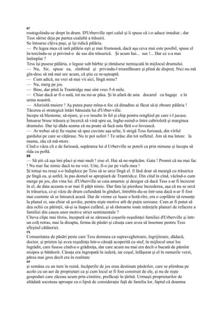 67
rostogolindu-se drept în drum. D'Urberville opri calul şi îi spuse că i-o aduce imediat ; dar
Tess sărise deja pe partea cealaltă a trăsurii.
Se întoarse cîţiva paşi, şi îşi ridică pălăria.
— Pe legea mea că iară pălărie eşti şi mai frumoasă, dacă aşa ceva mai este posibil, spuse el
în-torcîndu-se şi privind-o de sus din trăsurică. Şi acum hai... sus !... Dar ce s-a mai
întîmplat ?
Tess îşi pusese pălăria, o legase sub bărbie şi rămăsese nemişcată în mijlocul drumului.
— Nu, Sir, spuse ea, zîmbind şi privindu-l triumfătoare şi plină de dispreţ. Nici nu mă
gîn-desc să mă mai urc acum, că ştiu ce m-aşteaptă.
— Cum adică, nu vrei să mai vii aici, lîngă mine?
— Nu, merg pe jos.
— Bine, dar pînă la Trantridge mai sînt vreo 5-6 mile.
— Chiar dacă ar fi o sută, tot nu mi-ar păsa. Şi în afară de asta docarul cu bagaje e în
urma noastră.
— Afurisită muiere ! Aş putea pune mîna-n foc că dinadins ai făcut să-ţi zboare pălăria !
Tăcerea ei strategică întări bănuiala lui d'Urber-ville.
începu să blesteme, să-njure, şi s-o insulte în fel şi chip pentru renghiul pe care i-l jucase.
Întoarse brusc trăsura şi încercă să vină spre ea, înghe-suind-o între cabrioletă şi marginea
drumului. Dar îşi dădu seama că nu poate să facă asta fără s-o lovească.
— Ar trebui să-ţi fie ruşine să spui cuvinte aşa urîte, îi strigă Tess furioasă, din vîrful
gardului pe care se căţărase. Nu te pot suferi ! Te urăsc din tot sufletul. Am să ma întorc la
mama, zău că mă-ntorc.
Cînd o văzu cît e de furioasă, supărarea lui d Urberville se potoli ca prin minune şi începu să
rîda cu poftă.
68
— Să ştii că aşa îmi placi şi mai mult ! zise el. Hai să ne-mpăcăm. Gata ! Promit că nu mai fac
! Nu mai fac nimic dacă tu nu vrei. Uite, fi-o jur pe viafa mea !
Şi totuşi nu reuşi s-o înduplece pe Tess să se urce lîngă el. îl lăsă doar să meargă cu trăsurica
pe lîngă ea, şi astfel, în pas domol se apropiară de Trantrids;e. Din cînd în cînd, văzînd-o cum
merge pe jos, din vina lui. d'Urberville se caia amarnic şi desigur că dacă Tess s-ar fi încrezut
în el, de data aceasta n-ar mai fi păţit nimic. Dar fata îşi pierduse încrederea, aşa că nu se urcă
în trăsurica, ci-şi văzu de drum cufundată în gînduri, întrebîn-du-se într-una dacă n-ar fi fost
mai cuminte să se întoarcă acasă. Dar de vreme ce luase o hotă-rîre, era o copilărie să renunţe
la planul ei, sau chiar să şovăie, pentru nişte motive atît de puţin serioase. Cum ar fi putut să
dea ochii cu părinţii, să-şi ia înapoi cufărul, şi să răstoarne toate măreţele planuri de refacere a
familiei din cauza unor motive strict sentimentale ?
Cîteva clipe mai tîrziu, începură să se zărească coşurile reşedinţei familiei d'Urberville şi într-
un colţ retras, mai la dreapta, ferma de păsări şi căsuţa care avea să însemne pentru Tess
sfîrşitul călătoriei.
IX
Comunitatea de păsări peste care Tess domnea ca supraveghetoare, îngrijitoare, dădacă,
doctor, şi prieten îşi avea reşedinţa într-o căsuţă acoperită cu stuf, în mijlocul unui loc
îngrădit, care fusese cîndva o grădiniţa, dar care acum nu mai era decît o bucată de pămînt
nisipos şi bătătorit. Căsuţa era îngropată în iederă, iar coşul, înfăşurat şi el în ramurile verzi,
părea mai gros decît era în realitate
69
şi semăna cu un turn în ruină. încăperile de jos erau destinate păsărilor, care se plimbau pe
acolo cu un aer de proprietari ca şi cum locul ar fi fost construit de ele, şi nu de nişte
gospodari care zăceau acum prin cimitire, prefăcuţi în ţărînă. Urmaşii proprietarilor de
altădată socoteau aproape ca o lipsă de consideraţie faţă de familia lor, faptul că doamna
 