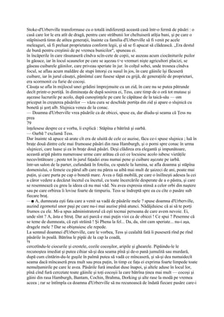 Stoke-d'Urberville transformase cu o totală indiferenţă această casă într-o fermă de păsări : o
casă care lor le era atît de dragă, pentru care străbunii lor cheltuiseră atîţia bani, şi pe care o
stăpîniseră timn de atîtea generaţii, înainte ca familia d'Urberville să fi venit pe acele
meleaguri, să fi preluat proprietatea conform legii, şi să se fi apucat să clădească. „Era destul
de bună pentru creştinii de pe vremea bunicilor", spuneau ei.
în încăperile în care răsunaseră cîndva scîn-cete de copii, se auzeau acum ciocăniturile puilor
în găoace, iar în îocuî scaunelor pe care se aşezau t>e vremuri nişte agricultori placizi, se
găseau cuibarele găinilor, care priveau speriate în jur. în colţul sobei, unde trosnea cîndva
focul, se aflau acum maldăre de stupi întorşi cu susul în jos, în care găinile îşi făcuseră
cuibare, iar în jurul căsuţei, pămîntuî care fusese săpat cu grijă, de generaţiile de proprietari,
era scormonit cu furie de cocoşi.
Căsuţa se afla în mijlocul unei grădini împrejmuite cu un zid, în care nu se putea pătrunde
decît printr-o portiţă. în dimineaţa de după sosirea ei, Tess, care timp de o oră tot mutase şi
aşezase lucrurile pe acolo, după cunoştinţele pe care Ie căpătase de la taică-său — om
priceput în creşterea păsărilor — văzu cura se deschide portiţa din zid şi apare o slujnică cu
bonetă şi şorţ alb. Slujnica venea de la conac.
— Doamna d'Urberville vrea păsările ca de obicei, spuse ea, dar dîudu-şi seama că Ţess nu
prea
79
înţelesese despre ce e vorba, îi explică : Stăpîna e bătrînă şi oarbă.
— Oarbă ? exclamă Tess.
Dar înainte să apuce să arate cît era de uluită de cele ce auzise, făcu ce-i spuse slujnica ; luă în
braţe două dintre cele mai frumoase păsări din rasa Hamburgh, şi o porni spre conac în urma
slujnicei, care luase şi ea în braţe două păsări. Deşi clădirea era elegantă şi impunătoare,
această aripă păstra numeroase urme care arătau că cei ce locuiesc acolo iubesc vietăţile
necuvîntătoare ; peste tot în jurul faţadei erau numai pene şi cuibare aşezate pe iarbă.
într-un salon de la parter, cufundată în fotoliu, cu spatele la lumina, se afla doamna şi stăpîna
domeniului, o femeie cu părul alb care nu părea sa aibă mai mult de şaizeci de ani, poate mai
puţin, şi care purta pe cap o bonetă mare. Avea o faţă mobilă, pe care o îniîlneşti adesea la cei
a căror vedere a decăzut încetul cu încetul, cu toate încercările desperate de a o păstra, şi care
se resemnează cu greu la ideea că nu mai văd. Nu avea expresia stinsă a celor orbi din naştere
sau pe care orbirea îi lovise foarte de timpuriu. Tess se îndreptă spre ea cu cîte o pasăre sub
fiecare braţ.
—■ A, dumneata eşti fata care a venit sa vadă de păsările mele ? spuse doamna d'Urberville,
auzind zgomotul unor paşi pe care nu-i mai auzise pînă atunci. Nădăjduiesc că ai să te porţi
frumos cu ele. Mi-a spus administratorul că eşti tocmai persoana de care avem nevoie. Ei,
unde sînt ? A, ăsta e Struţ. Dar azi parcă e mai puţin vioi ca de obicei ! Ce spui ? Pesemne că
se teme de dumneata, că eşti străină ! Şi Phena la fel... Da, da, sînt cam speriate... nu-i aşa,
dragele mele ? Dar se obişnuiesc ele repede.
La semnul doamnei d'Urberville, care le vorbea, Tess şi cealaltă fată îi puseseră rînd pe rînd
păsările în poală. Bătrîna le pipăi de la cap la coadă,
71
cercetîndu-le ciocurile şi crestele, cozile cocoşilor, aripile şi ghearele. Pipăindu-le le
recunoştea imediat şi putea cihiar să-şi dea seama pînă şi de-o pană jumulită sau murdară,
după cum cîntărin-du-le guşile în palmă putea să vadă ce mîncaseră, şi să-şi dea numaidecît
seama dacă mîncaseră prea mult sau prea puţin, în timp ce faţa ei exprima foarte limpede toate
nemulţumirile pe care le avea. Păsările fură imediat duse înapoi, şi altele aduse în locul lor,
pînă cînd fură cercetate toate găinile şi toţi cocoşii la care bătrîna ţinea mai mult — cocoşi şi
găini din rasa Hamburgh, Bantam, Cochin, Brahma, Dorking şi alte rase la modă pe vremea
aceea ; rar se întîmpla ca doamna d'Urberville să nu recunoască de îndată fiecare pasăre care-i
 